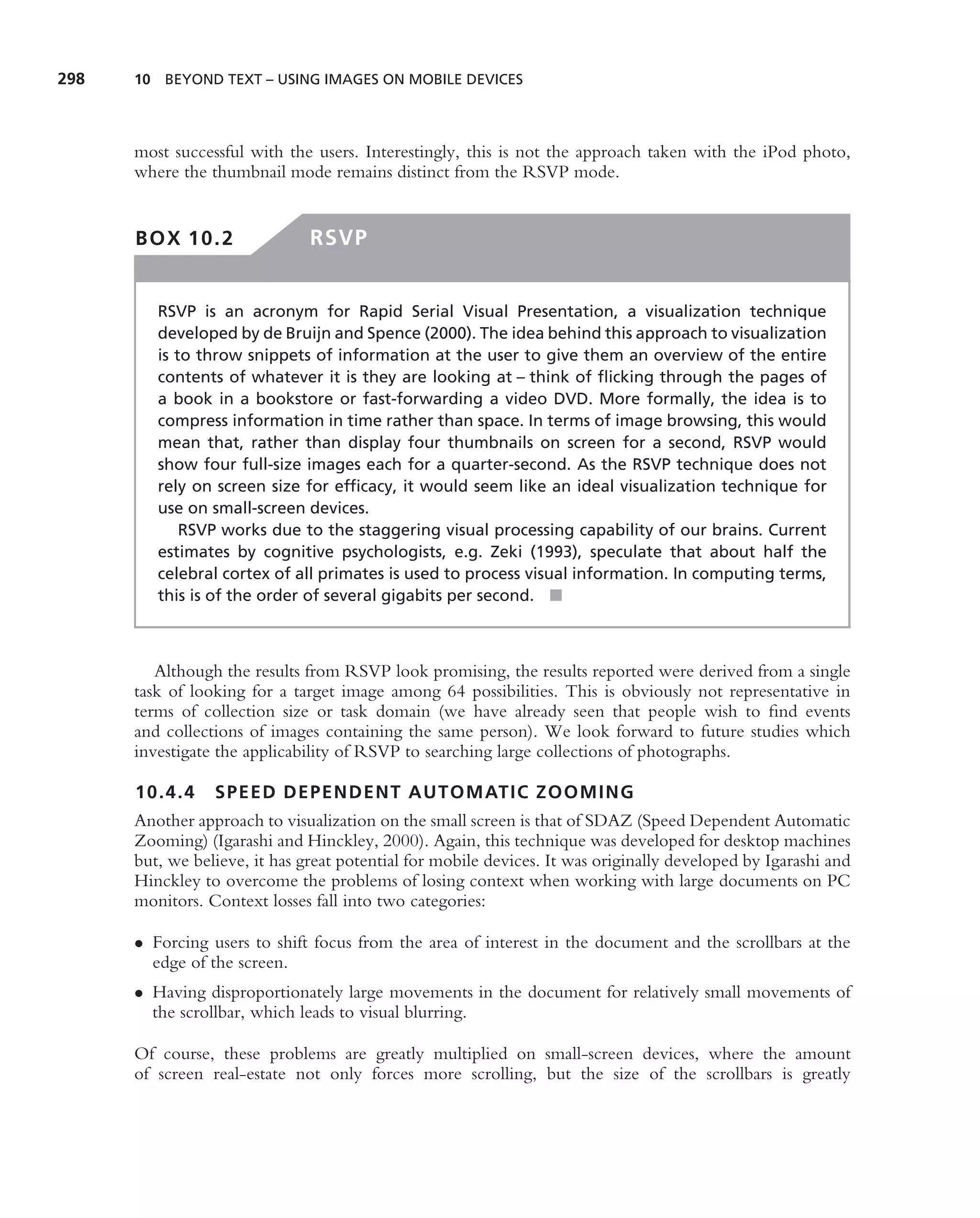 298   10 BEYOND TEXT – USING IMAGES ON MOBILE DEVICES




      most successful with the users. Interestingly, this is not the approach taken with the iPod photo,
      where the thumbnail mode remains distinct from the RSVP mode.


      BOX 10.2                 RSVP


         RSVP is an acronym for Rapid Serial Visual Presentation, a visualization technique
         developed by de Bruijn and Spence (2000). The idea behind this approach to visualization
         is to throw snippets of information at the user to give them an overview of the entire
         contents of whatever it is they are looking at – think of ﬂicking through the pages of
         a book in a bookstore or fast-forwarding a video DVD. More formally, the idea is to
         compress information in time rather than space. In terms of image browsing, this would
         mean that, rather than display four thumbnails on screen for a second, RSVP would
         show four full-size images each for a quarter-second. As the RSVP technique does not
         rely on screen size for efﬁcacy, it would seem like an ideal visualization technique for
         use on small-screen devices.
             RSVP works due to the staggering visual processing capability of our brains. Current
         estimates by cognitive psychologists, e.g. Zeki (1993), speculate that about half the
         celebral cortex of all primates is used to process visual information. In computing terms,
         this is of the order of several gigabits per second. ■



         Although the results from RSVP look promising, the results reported were derived from a single
      task of looking for a target image among 64 possibilities. This is obviously not representative in
      terms of collection size or task domain (we have already seen that people wish to ﬁnd events
      and collections of images containing the same person). We look forward to future studies which
      investigate the applicability of RSVP to searching large collections of photographs.

      10.4.4     SPEED DEPENDENT AUTOMATIC ZOOMING
      Another approach to visualization on the small screen is that of SDAZ (Speed Dependent Automatic
      Zooming) (Igarashi and Hinckley, 2000). Again, this technique was developed for desktop machines
      but, we believe, it has great potential for mobile devices. It was originally developed by Igarashi and
      Hinckley to overcome the problems of losing context when working with large documents on PC
      monitors. Context losses fall into two categories:

      • Forcing users to shift focus from the area of interest in the document and the scrollbars at the
        edge of the screen.
      • Having disproportionately large movements in the document for relatively small movements of
        the scrollbar, which leads to visual blurring.

      Of course, these problems are greatly multiplied on small-screen devices, where the amount
      of screen real-estate not only forces more scrolling, but the size of the scrollbars is greatly
 