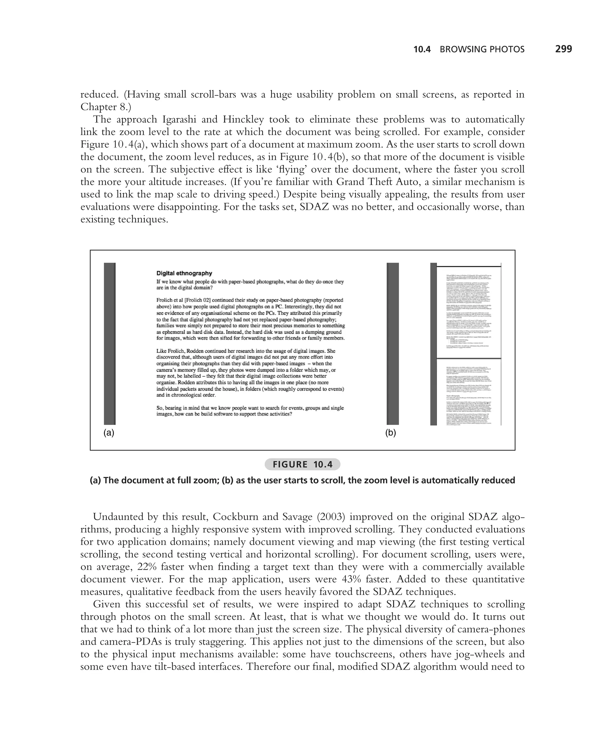 10.4 BROWSING PHOTOS        299



reduced. (Having small scroll-bars was a huge usability problem on small screens, as reported in
Chapter 8.)
   The approach Igarashi and Hinckley took to eliminate these problems was to automatically
link the zoom level to the rate at which the document was being scrolled. For example, consider
Figure 10.4(a), which shows part of a document at maximum zoom. As the user starts to scroll down
the document, the zoom level reduces, as in Figure 10.4(b), so that more of the document is visible
on the screen. The subjective effect is like ‘ﬂying’ over the document, where the faster you scroll
the more your altitude increases. (If you’re familiar with Grand Theft Auto, a similar mechanism is
used to link the map scale to driving speed.) Despite being visually appealing, the results from user
evaluations were disappointing. For the tasks set, SDAZ was no better, and occasionally worse, than
existing techniques.




     (a)                                                                  (b)


                                              FIGURE 10.4
  (a) The document at full zoom; (b) as the user starts to scroll, the zoom level is automatically reduced



   Undaunted by this result, Cockburn and Savage (2003) improved on the original SDAZ algo-
rithms, producing a highly responsive system with improved scrolling. They conducted evaluations
for two application domains; namely document viewing and map viewing (the ﬁrst testing vertical
scrolling, the second testing vertical and horizontal scrolling). For document scrolling, users were,
on average, 22% faster when ﬁnding a target text than they were with a commercially available
document viewer. For the map application, users were 43% faster. Added to these quantitative
measures, qualitative feedback from the users heavily favored the SDAZ techniques.
   Given this successful set of results, we were inspired to adapt SDAZ techniques to scrolling
through photos on the small screen. At least, that is what we thought we would do. It turns out
that we had to think of a lot more than just the screen size. The physical diversity of camera-phones
and camera-PDAs is truly staggering. This applies not just to the dimensions of the screen, but also
to the physical input mechanisms available: some have touchscreens, others have jog-wheels and
some even have tilt-based interfaces. Therefore our ﬁnal, modiﬁed SDAZ algorithm would need to
 