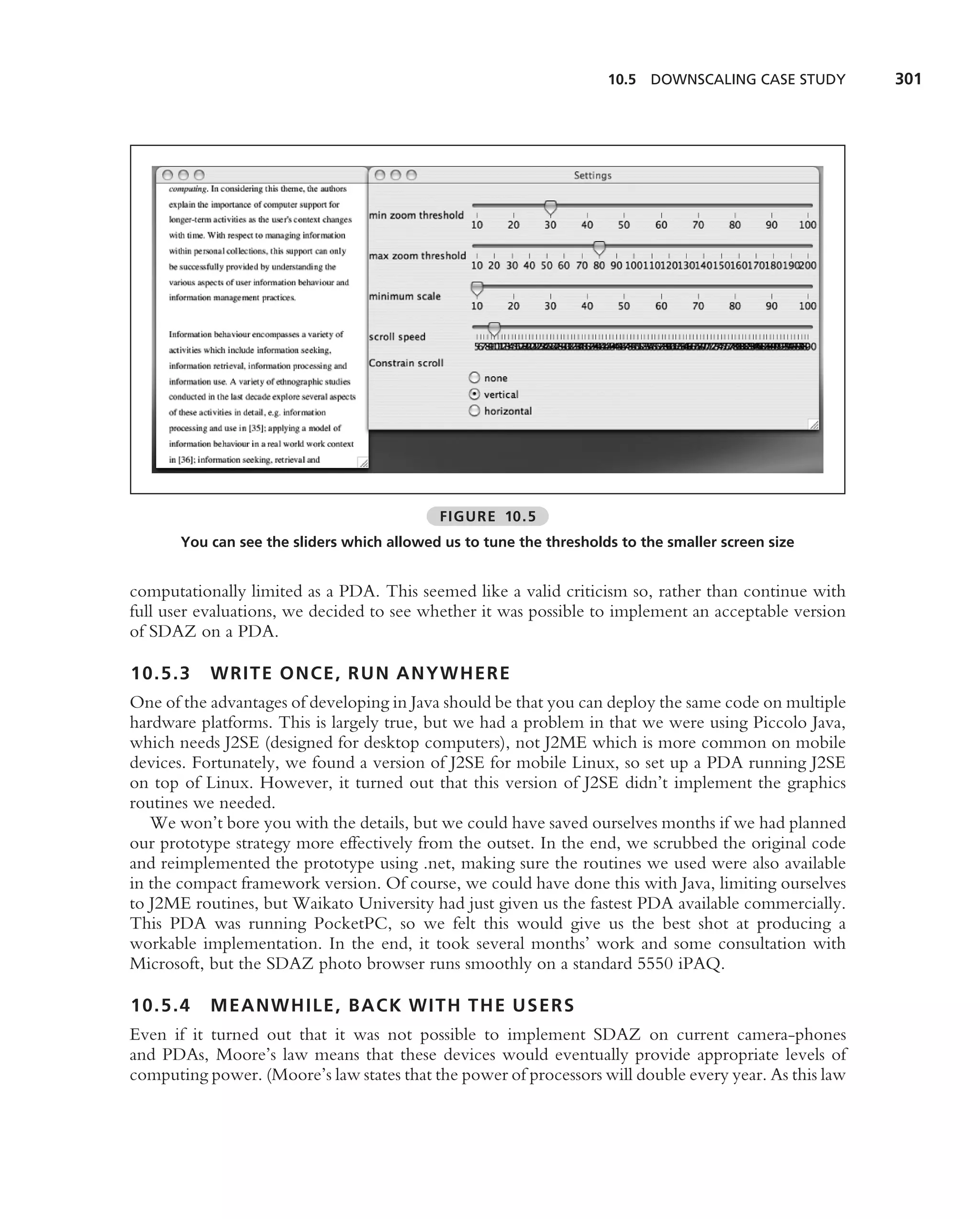 10.5 DOWNSCALING CASE STUDY        301




                                            FIGURE 10.5
       You can see the sliders which allowed us to tune the thresholds to the smaller screen size


computationally limited as a PDA. This seemed like a valid criticism so, rather than continue with
full user evaluations, we decided to see whether it was possible to implement an acceptable version
of SDAZ on a PDA.

10.5.3     WRITE ONCE, RUN ANYWHERE
One of the advantages of developing in Java should be that you can deploy the same code on multiple
hardware platforms. This is largely true, but we had a problem in that we were using Piccolo Java,
which needs J2SE (designed for desktop computers), not J2ME which is more common on mobile
devices. Fortunately, we found a version of J2SE for mobile Linux, so set up a PDA running J2SE
on top of Linux. However, it turned out that this version of J2SE didn’t implement the graphics
routines we needed.
   We won’t bore you with the details, but we could have saved ourselves months if we had planned
our prototype strategy more effectively from the outset. In the end, we scrubbed the original code
and reimplemented the prototype using .net, making sure the routines we used were also available
in the compact framework version. Of course, we could have done this with Java, limiting ourselves
to J2ME routines, but Waikato University had just given us the fastest PDA available commercially.
This PDA was running PocketPC, so we felt this would give us the best shot at producing a
workable implementation. In the end, it took several months’ work and some consultation with
Microsoft, but the SDAZ photo browser runs smoothly on a standard 5550 iPAQ.

10.5.4     MEANWHILE, BACK WITH THE USERS
Even if it turned out that it was not possible to implement SDAZ on current camera-phones
and PDAs, Moore’s law means that these devices would eventually provide appropriate levels of
computing power. (Moore’s law states that the power of processors will double every year. As this law
 