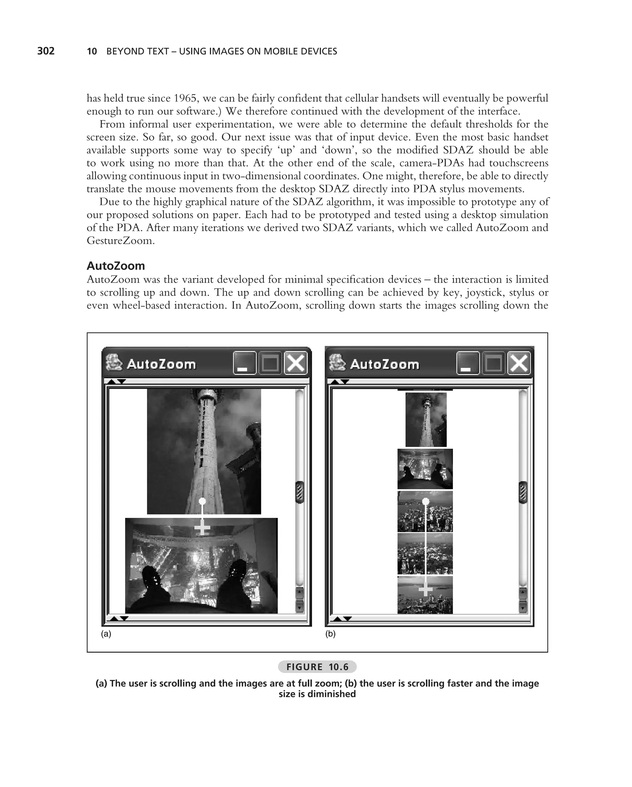 302   10 BEYOND TEXT – USING IMAGES ON MOBILE DEVICES




      has held true since 1965, we can be fairly conﬁdent that cellular handsets will eventually be powerful
      enough to run our software.) We therefore continued with the development of the interface.
         From informal user experimentation, we were able to determine the default thresholds for the
      screen size. So far, so good. Our next issue was that of input device. Even the most basic handset
      available supports some way to specify ‘up’ and ‘down’, so the modiﬁed SDAZ should be able
      to work using no more than that. At the other end of the scale, camera-PDAs had touchscreens
      allowing continuous input in two-dimensional coordinates. One might, therefore, be able to directly
      translate the mouse movements from the desktop SDAZ directly into PDA stylus movements.
         Due to the highly graphical nature of the SDAZ algorithm, it was impossible to prototype any of
      our proposed solutions on paper. Each had to be prototyped and tested using a desktop simulation
      of the PDA. After many iterations we derived two SDAZ variants, which we called AutoZoom and
      GestureZoom.

      AutoZoom
      AutoZoom was the variant developed for minimal speciﬁcation devices – the interaction is limited
      to scrolling up and down. The up and down scrolling can be achieved by key, joystick, stylus or
      even wheel-based interaction. In AutoZoom, scrolling down starts the images scrolling down the




         (a)                                                  (b)


                                                     FIGURE 10.6
        (a) The user is scrolling and the images are at full zoom; (b) the user is scrolling faster and the image
                                                   size is diminished
 