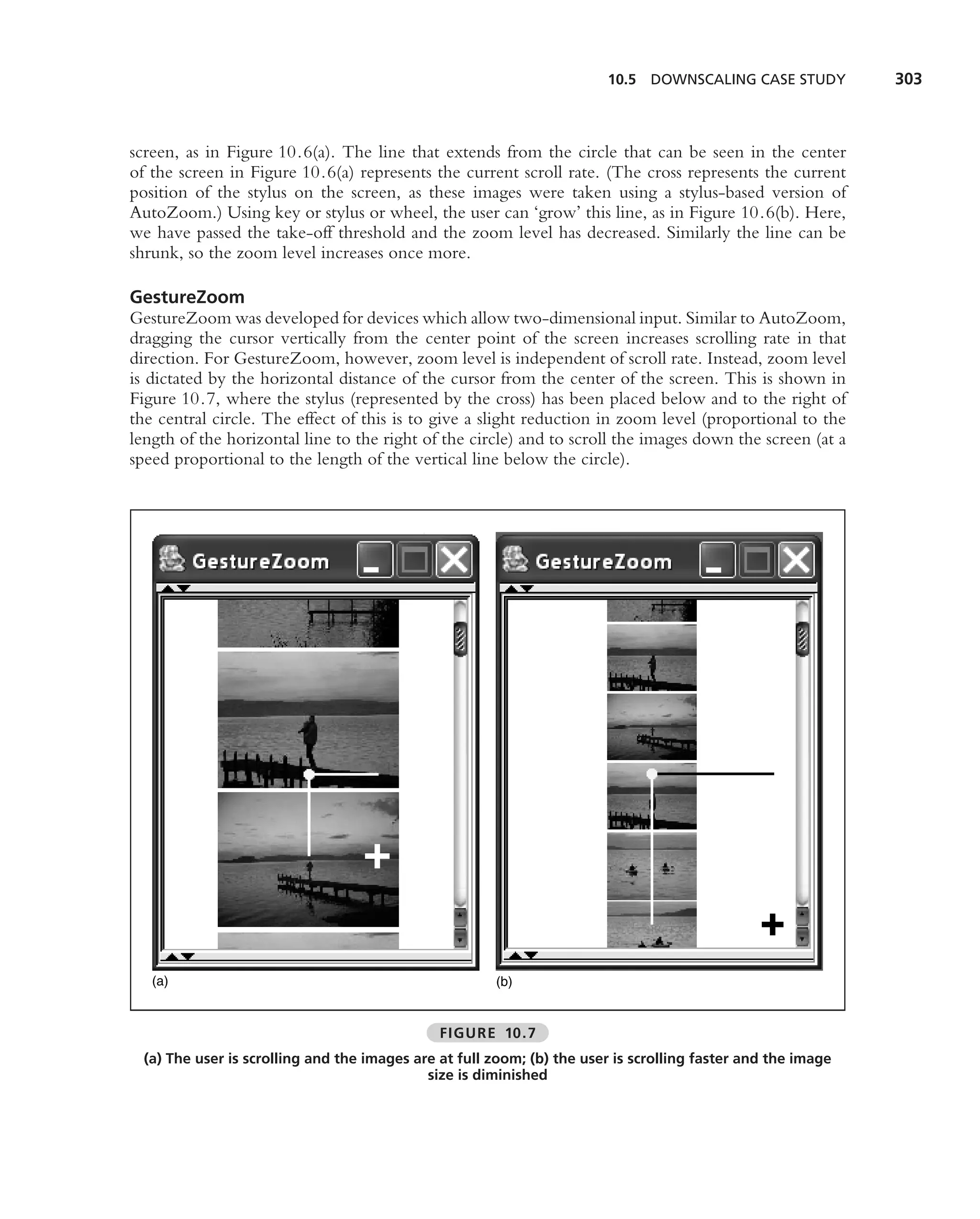 10.5 DOWNSCALING CASE STUDY           303



screen, as in Figure 10.6(a). The line that extends from the circle that can be seen in the center
of the screen in Figure 10.6(a) represents the current scroll rate. (The cross represents the current
position of the stylus on the screen, as these images were taken using a stylus-based version of
AutoZoom.) Using key or stylus or wheel, the user can ‘grow’ this line, as in Figure 10.6(b). Here,
we have passed the take-off threshold and the zoom level has decreased. Similarly the line can be
shrunk, so the zoom level increases once more.

GestureZoom
GestureZoom was developed for devices which allow two-dimensional input. Similar to AutoZoom,
dragging the cursor vertically from the center point of the screen increases scrolling rate in that
direction. For GestureZoom, however, zoom level is independent of scroll rate. Instead, zoom level
is dictated by the horizontal distance of the cursor from the center of the screen. This is shown in
Figure 10.7, where the stylus (represented by the cross) has been placed below and to the right of
the central circle. The effect of this is to give a slight reduction in zoom level (proportional to the
length of the horizontal line to the right of the circle) and to scroll the images down the screen (at a
speed proportional to the length of the vertical line below the circle).




   (a)                                                 (b)


                                               FIGURE 10.7
  (a) The user is scrolling and the images are at full zoom; (b) the user is scrolling faster and the image
                                             size is diminished
 
