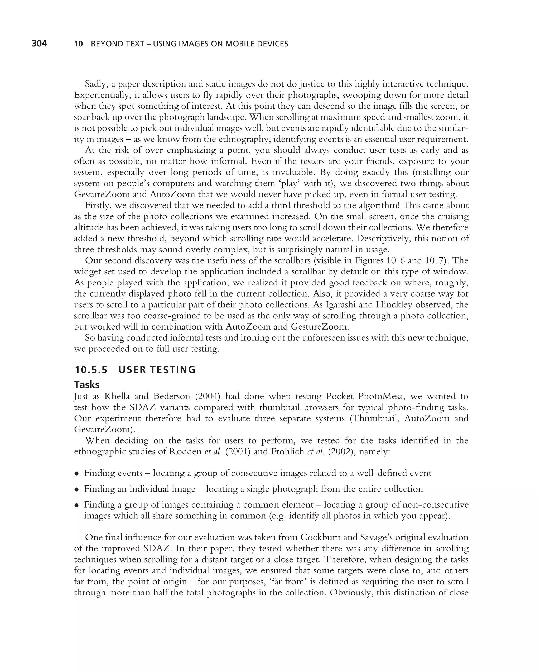 304   10 BEYOND TEXT – USING IMAGES ON MOBILE DEVICES




          Sadly, a paper description and static images do not do justice to this highly interactive technique.
      Experientially, it allows users to ﬂy rapidly over their photographs, swooping down for more detail
      when they spot something of interest. At this point they can descend so the image ﬁlls the screen, or
      soar back up over the photograph landscape. When scrolling at maximum speed and smallest zoom, it
      is not possible to pick out individual images well, but events are rapidly identiﬁable due to the similar-
      ity in images – as we know from the ethnography, identifying events is an essential user requirement.
          At the risk of over-emphasizing a point, you should always conduct user tests as early and as
      often as possible, no matter how informal. Even if the testers are your friends, exposure to your
      system, especially over long periods of time, is invaluable. By doing exactly this (installing our
      system on people’s computers and watching them ‘play’ with it), we discovered two things about
      GestureZoom and AutoZoom that we would never have picked up, even in formal user testing.
          Firstly, we discovered that we needed to add a third threshold to the algorithm! This came about
      as the size of the photo collections we examined increased. On the small screen, once the cruising
      altitude has been achieved, it was taking users too long to scroll down their collections. We therefore
      added a new threshold, beyond which scrolling rate would accelerate. Descriptively, this notion of
      three thresholds may sound overly complex, but is surprisingly natural in usage.
          Our second discovery was the usefulness of the scrollbars (visible in Figures 10.6 and 10.7). The
      widget set used to develop the application included a scrollbar by default on this type of window.
      As people played with the application, we realized it provided good feedback on where, roughly,
      the currently displayed photo fell in the current collection. Also, it provided a very coarse way for
      users to scroll to a particular part of their photo collections. As Igarashi and Hinckley observed, the
      scrollbar was too coarse-grained to be used as the only way of scrolling through a photo collection,
      but worked will in combination with AutoZoom and GestureZoom.
          So having conducted informal tests and ironing out the unforeseen issues with this new technique,
      we proceeded on to full user testing.

      10.5.5 USER TESTING
      Tasks
      Just as Khella and Bederson (2004) had done when testing Pocket PhotoMesa, we wanted to
      test how the SDAZ variants compared with thumbnail browsers for typical photo-ﬁnding tasks.
      Our experiment therefore had to evaluate three separate systems (Thumbnail, AutoZoom and
      GestureZoom).
         When deciding on the tasks for users to perform, we tested for the tasks identiﬁed in the
      ethnographic studies of Rodden et al. (2001) and Frohlich et al. (2002), namely:

      • Finding events – locating a group of consecutive images related to a well-deﬁned event
      • Finding an individual image – locating a single photograph from the entire collection
      • Finding a group of images containing a common element – locating a group of non-consecutive
        images which all share something in common (e.g. identify all photos in which you appear).

         One ﬁnal inﬂuence for our evaluation was taken from Cockburn and Savage’s original evaluation
      of the improved SDAZ. In their paper, they tested whether there was any difference in scrolling
      techniques when scrolling for a distant target or a close target. Therefore, when designing the tasks
      for locating events and individual images, we ensured that some targets were close to, and others
      far from, the point of origin – for our purposes, ‘far from’ is deﬁned as requiring the user to scroll
      through more than half the total photographs in the collection. Obviously, this distinction of close
 