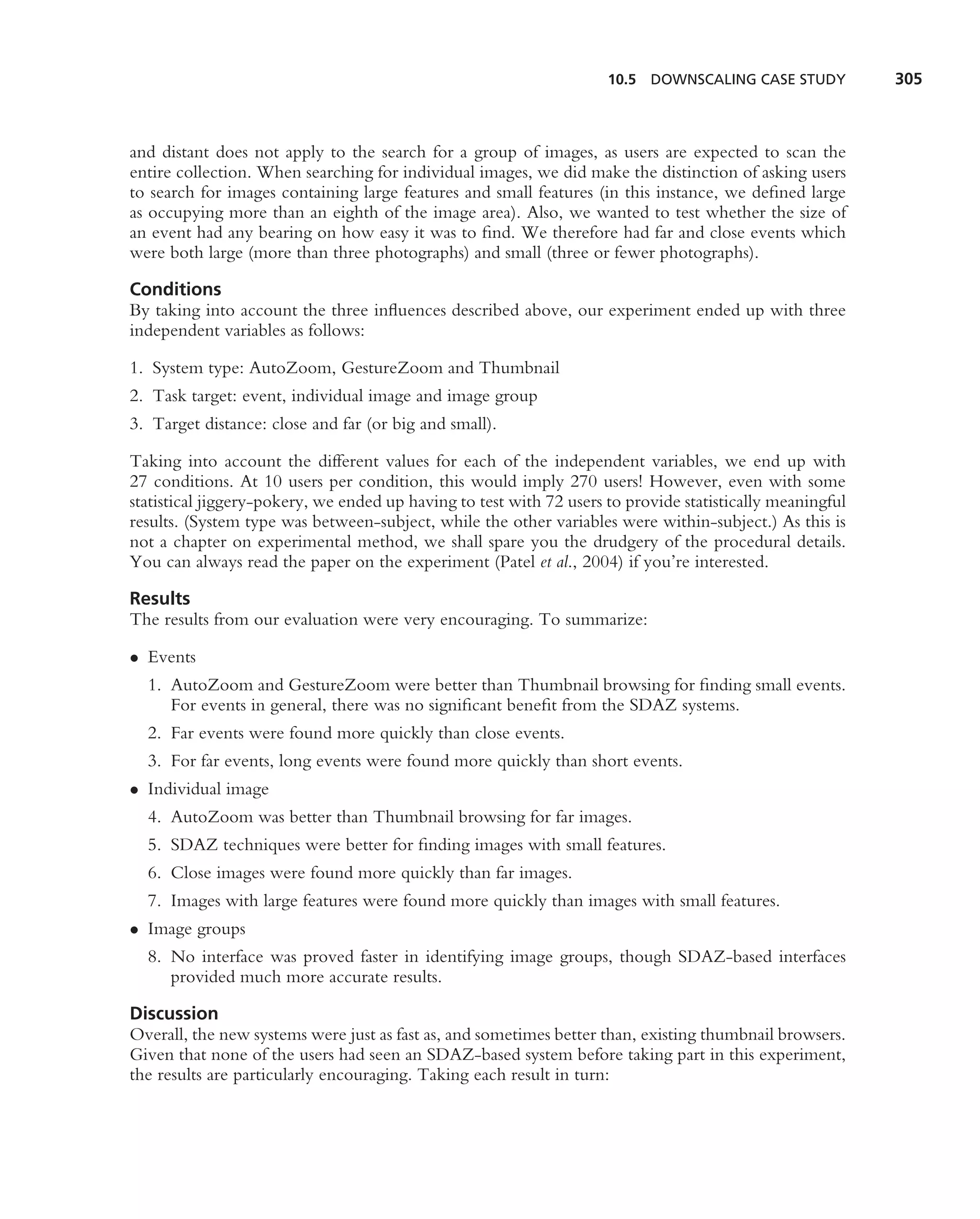 10.5 DOWNSCALING CASE STUDY           305



and distant does not apply to the search for a group of images, as users are expected to scan the
entire collection. When searching for individual images, we did make the distinction of asking users
to search for images containing large features and small features (in this instance, we deﬁned large
as occupying more than an eighth of the image area). Also, we wanted to test whether the size of
an event had any bearing on how easy it was to ﬁnd. We therefore had far and close events which
were both large (more than three photographs) and small (three or fewer photographs).

Conditions
By taking into account the three inﬂuences described above, our experiment ended up with three
independent variables as follows:

1. System type: AutoZoom, GestureZoom and Thumbnail
2. Task target: event, individual image and image group
3. Target distance: close and far (or big and small).

Taking into account the different values for each of the independent variables, we end up with
27 conditions. At 10 users per condition, this would imply 270 users! However, even with some
statistical jiggery-pokery, we ended up having to test with 72 users to provide statistically meaningful
results. (System type was between-subject, while the other variables were within-subject.) As this is
not a chapter on experimental method, we shall spare you the drudgery of the procedural details.
You can always read the paper on the experiment (Patel et al., 2004) if you’re interested.

Results
The results from our evaluation were very encouraging. To summarize:

• Events
  1. AutoZoom and GestureZoom were better than Thumbnail browsing for ﬁnding small events.
     For events in general, there was no signiﬁcant beneﬁt from the SDAZ systems.
  2. Far events were found more quickly than close events.
  3. For far events, long events were found more quickly than short events.
• Individual image
  4. AutoZoom was better than Thumbnail browsing for far images.
  5. SDAZ techniques were better for ﬁnding images with small features.
  6. Close images were found more quickly than far images.
  7. Images with large features were found more quickly than images with small features.
• Image groups
  8. No interface was proved faster in identifying image groups, though SDAZ-based interfaces
     provided much more accurate results.

Discussion
Overall, the new systems were just as fast as, and sometimes better than, existing thumbnail browsers.
Given that none of the users had seen an SDAZ-based system before taking part in this experiment,
the results are particularly encouraging. Taking each result in turn:
 