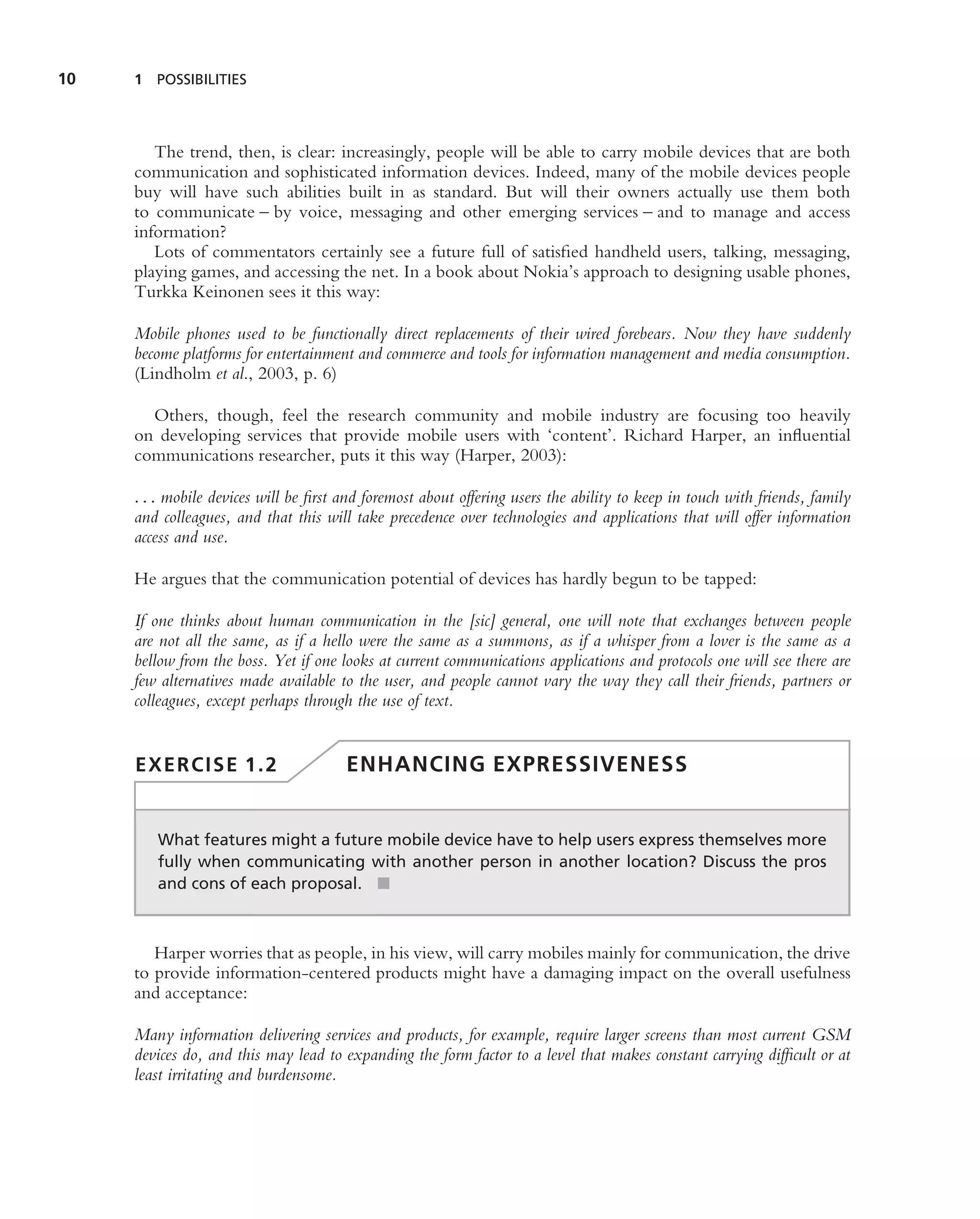 10   1 POSSIBILITIES




        The trend, then, is clear: increasingly, people will be able to carry mobile devices that are both
     communication and sophisticated information devices. Indeed, many of the mobile devices people
     buy will have such abilities built in as standard. But will their owners actually use them both
     to communicate – by voice, messaging and other emerging services – and to manage and access
     information?
        Lots of commentators certainly see a future full of satisﬁed handheld users, talking, messaging,
     playing games, and accessing the net. In a book about Nokia’s approach to designing usable phones,
     Turkka Keinonen sees it this way:

     Mobile phones used to be functionally direct replacements of their wired forebears. Now they have suddenly
     become platforms for entertainment and commerce and tools for information management and media consumption.
     (Lindholm et al., 2003, p. 6)

       Others, though, feel the research community and mobile industry are focusing too heavily
     on developing services that provide mobile users with ‘content’. Richard Harper, an inﬂuential
     communications researcher, puts it this way (Harper, 2003):

     . . . mobile devices will be ﬁrst and foremost about offering users the ability to keep in touch with friends, family
     and colleagues, and that this will take precedence over technologies and applications that will offer information
     access and use.

     He argues that the communication potential of devices has hardly begun to be tapped:

     If one thinks about human communication in the [sic] general, one will note that exchanges between people
     are not all the same, as if a hello were the same as a summons, as if a whisper from a lover is the same as a
     bellow from the boss. Yet if one looks at current communications applications and protocols one will see there are
     few alternatives made available to the user, and people cannot vary the way they call their friends, partners or
     colleagues, except perhaps through the use of text.


     EXERCISE 1.2                      ENHANCING EXPRESSIVENESS


        What features might a future mobile device have to help users express themselves more
        fully when communicating with another person in another location? Discuss the pros
        and cons of each proposal. ■



        Harper worries that as people, in his view, will carry mobiles mainly for communication, the drive
     to provide information-centered products might have a damaging impact on the overall usefulness
     and acceptance:

     Many information delivering services and products, for example, require larger screens than most current GSM
     devices do, and this may lead to expanding the form factor to a level that makes constant carrying difﬁcult or at
     least irritating and burdensome.
 