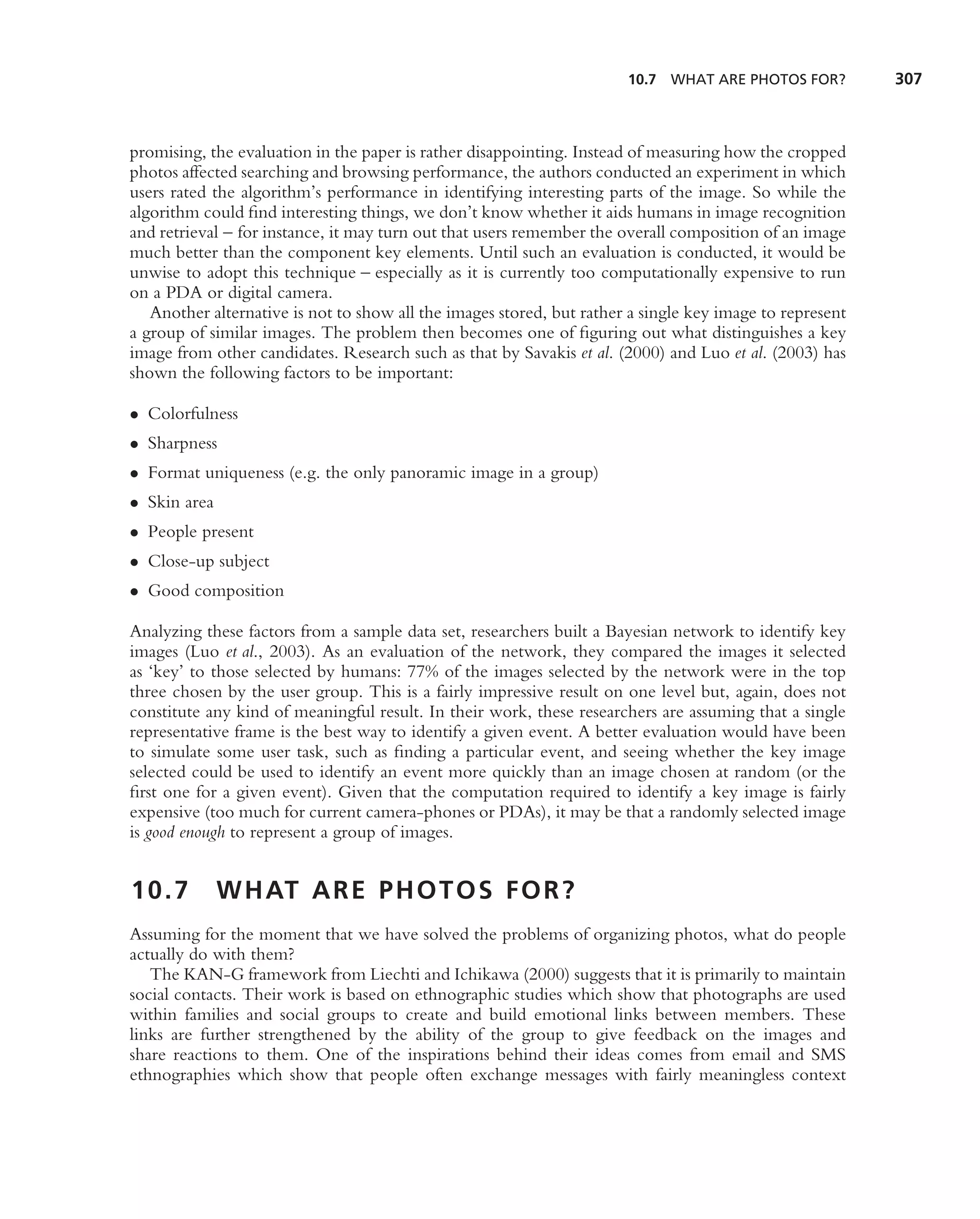 10.7 WHAT ARE PHOTOS FOR?          307



promising, the evaluation in the paper is rather disappointing. Instead of measuring how the cropped
photos affected searching and browsing performance, the authors conducted an experiment in which
users rated the algorithm’s performance in identifying interesting parts of the image. So while the
algorithm could ﬁnd interesting things, we don’t know whether it aids humans in image recognition
and retrieval – for instance, it may turn out that users remember the overall composition of an image
much better than the component key elements. Until such an evaluation is conducted, it would be
unwise to adopt this technique – especially as it is currently too computationally expensive to run
on a PDA or digital camera.
   Another alternative is not to show all the images stored, but rather a single key image to represent
a group of similar images. The problem then becomes one of ﬁguring out what distinguishes a key
image from other candidates. Research such as that by Savakis et al. (2000) and Luo et al. (2003) has
shown the following factors to be important:

• Colorfulness
• Sharpness
• Format uniqueness (e.g. the only panoramic image in a group)
• Skin area
• People present
• Close-up subject
• Good composition

Analyzing these factors from a sample data set, researchers built a Bayesian network to identify key
images (Luo et al., 2003). As an evaluation of the network, they compared the images it selected
as ‘key’ to those selected by humans: 77% of the images selected by the network were in the top
three chosen by the user group. This is a fairly impressive result on one level but, again, does not
constitute any kind of meaningful result. In their work, these researchers are assuming that a single
representative frame is the best way to identify a given event. A better evaluation would have been
to simulate some user task, such as ﬁnding a particular event, and seeing whether the key image
selected could be used to identify an event more quickly than an image chosen at random (or the
ﬁrst one for a given event). Given that the computation required to identify a key image is fairly
expensive (too much for current camera-phones or PDAs), it may be that a randomly selected image
is good enough to represent a group of images.


10.7          W H AT A R E P H O T O S F O R ?
Assuming for the moment that we have solved the problems of organizing photos, what do people
actually do with them?
   The KAN-G framework from Liechti and Ichikawa (2000) suggests that it is primarily to maintain
social contacts. Their work is based on ethnographic studies which show that photographs are used
within families and social groups to create and build emotional links between members. These
links are further strengthened by the ability of the group to give feedback on the images and
share reactions to them. One of the inspirations behind their ideas comes from email and SMS
ethnographies which show that people often exchange messages with fairly meaningless context
 