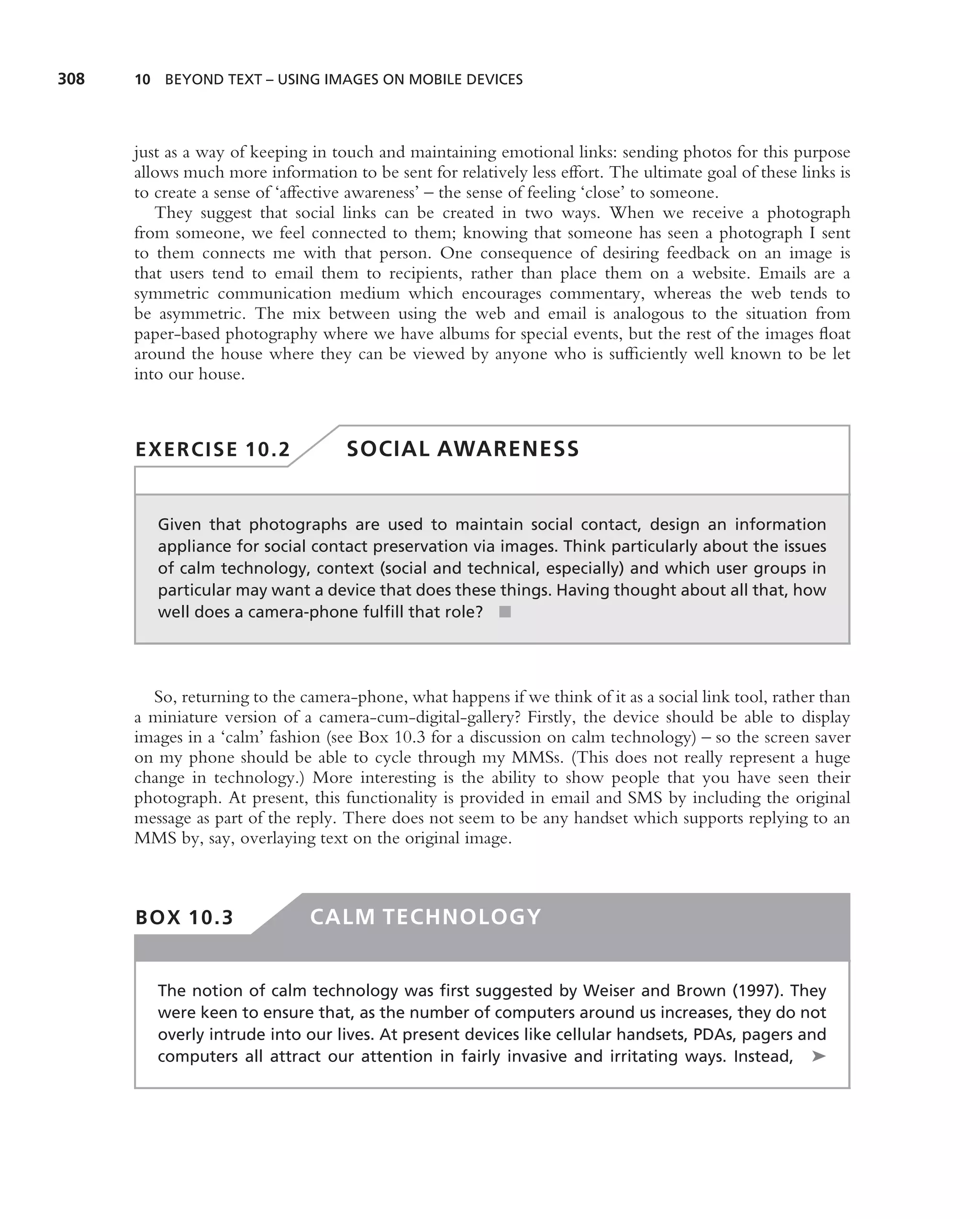 308   10 BEYOND TEXT – USING IMAGES ON MOBILE DEVICES




      just as a way of keeping in touch and maintaining emotional links: sending photos for this purpose
      allows much more information to be sent for relatively less effort. The ultimate goal of these links is
      to create a sense of ‘affective awareness’ – the sense of feeling ‘close’ to someone.
         They suggest that social links can be created in two ways. When we receive a photograph
      from someone, we feel connected to them; knowing that someone has seen a photograph I sent
      to them connects me with that person. One consequence of desiring feedback on an image is
      that users tend to email them to recipients, rather than place them on a website. Emails are a
      symmetric communication medium which encourages commentary, whereas the web tends to
      be asymmetric. The mix between using the web and email is analogous to the situation from
      paper-based photography where we have albums for special events, but the rest of the images ﬂoat
      around the house where they can be viewed by anyone who is sufﬁciently well known to be let
      into our house.



      EXERCISE 10.2                 SOCIAL AWARENESS


         Given that photographs are used to maintain social contact, design an information
         appliance for social contact preservation via images. Think particularly about the issues
         of calm technology, context (social and technical, especially) and which user groups in
         particular may want a device that does these things. Having thought about all that, how
         well does a camera-phone fulﬁll that role? ■




        So, returning to the camera-phone, what happens if we think of it as a social link tool, rather than
      a miniature version of a camera-cum-digital-gallery? Firstly, the device should be able to display
      images in a ‘calm’ fashion (see Box 10.3 for a discussion on calm technology) – so the screen saver
      on my phone should be able to cycle through my MMSs. (This does not really represent a huge
      change in technology.) More interesting is the ability to show people that you have seen their
      photograph. At present, this functionality is provided in email and SMS by including the original
      message as part of the reply. There does not seem to be any handset which supports replying to an
      MMS by, say, overlaying text on the original image.



      BOX 10.3                 CALM TECHNOLOGY


         The notion of calm technology was ﬁrst suggested by Weiser and Brown (1997). They
         were keen to ensure that, as the number of computers around us increases, they do not
         overly intrude into our lives. At present devices like cellular handsets, PDAs, pagers and
         computers all attract our attention in fairly invasive and irritating ways. Instead, ➤
 