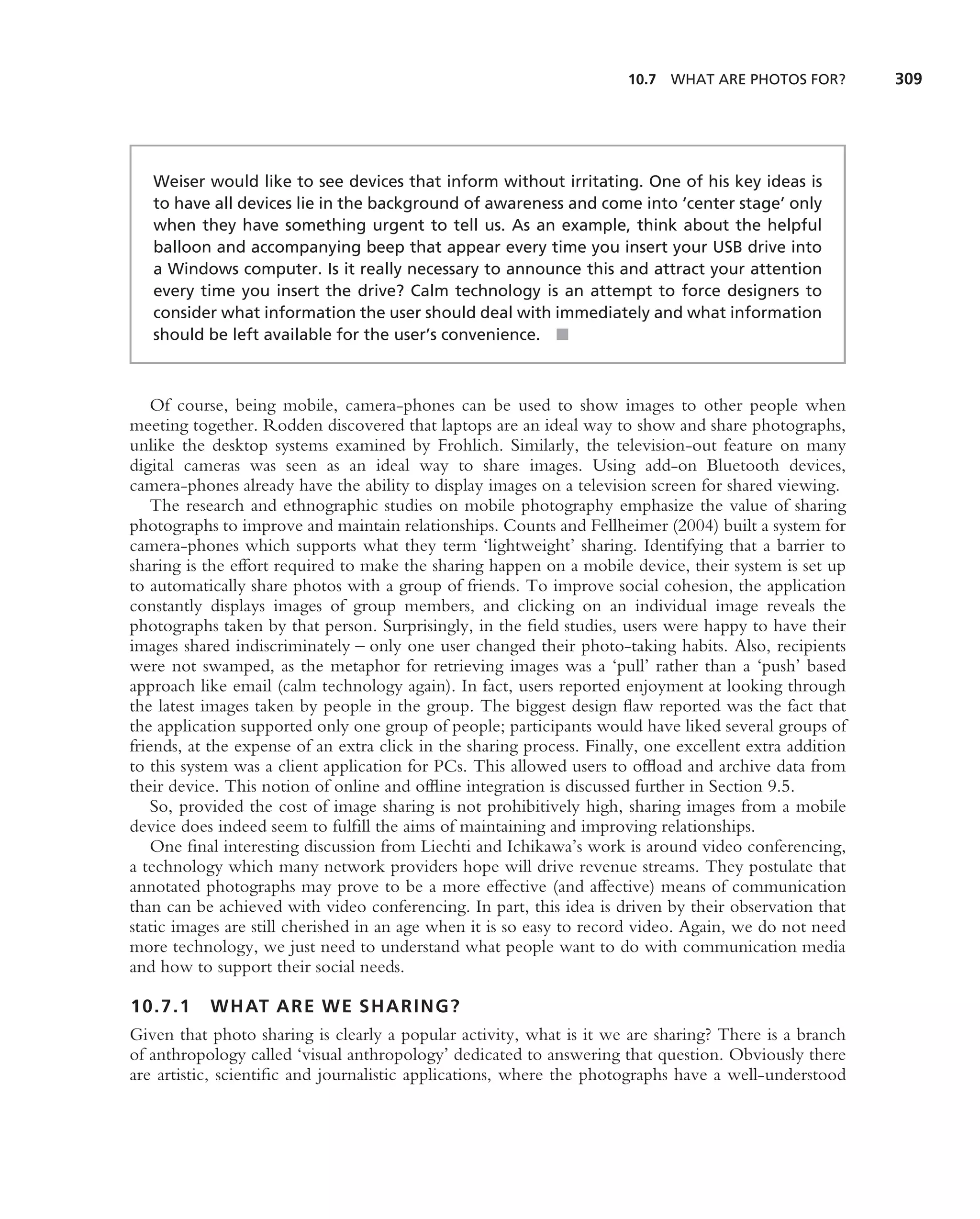10.7 WHAT ARE PHOTOS FOR?          309




   Weiser would like to see devices that inform without irritating. One of his key ideas is
   to have all devices lie in the background of awareness and come into ‘center stage’ only
   when they have something urgent to tell us. As an example, think about the helpful
   balloon and accompanying beep that appear every time you insert your USB drive into
   a Windows computer. Is it really necessary to announce this and attract your attention
   every time you insert the drive? Calm technology is an attempt to force designers to
   consider what information the user should deal with immediately and what information
   should be left available for the user’s convenience. ■



    Of course, being mobile, camera-phones can be used to show images to other people when
meeting together. Rodden discovered that laptops are an ideal way to show and share photographs,
unlike the desktop systems examined by Frohlich. Similarly, the television-out feature on many
digital cameras was seen as an ideal way to share images. Using add-on Bluetooth devices,
camera-phones already have the ability to display images on a television screen for shared viewing.
    The research and ethnographic studies on mobile photography emphasize the value of sharing
photographs to improve and maintain relationships. Counts and Fellheimer (2004) built a system for
camera-phones which supports what they term ‘lightweight’ sharing. Identifying that a barrier to
sharing is the effort required to make the sharing happen on a mobile device, their system is set up
to automatically share photos with a group of friends. To improve social cohesion, the application
constantly displays images of group members, and clicking on an individual image reveals the
photographs taken by that person. Surprisingly, in the ﬁeld studies, users were happy to have their
images shared indiscriminately – only one user changed their photo-taking habits. Also, recipients
were not swamped, as the metaphor for retrieving images was a ‘pull’ rather than a ‘push’ based
approach like email (calm technology again). In fact, users reported enjoyment at looking through
the latest images taken by people in the group. The biggest design ﬂaw reported was the fact that
the application supported only one group of people; participants would have liked several groups of
friends, at the expense of an extra click in the sharing process. Finally, one excellent extra addition
to this system was a client application for PCs. This allowed users to ofﬂoad and archive data from
their device. This notion of online and ofﬂine integration is discussed further in Section 9.5.
    So, provided the cost of image sharing is not prohibitively high, sharing images from a mobile
device does indeed seem to fulﬁll the aims of maintaining and improving relationships.
    One ﬁnal interesting discussion from Liechti and Ichikawa’s work is around video conferencing,
a technology which many network providers hope will drive revenue streams. They postulate that
annotated photographs may prove to be a more effective (and affective) means of communication
than can be achieved with video conferencing. In part, this idea is driven by their observation that
static images are still cherished in an age when it is so easy to record video. Again, we do not need
more technology, we just need to understand what people want to do with communication media
and how to support their social needs.

10.7.1     WHAT ARE WE SHARING?
Given that photo sharing is clearly a popular activity, what is it we are sharing? There is a branch
of anthropology called ‘visual anthropology’ dedicated to answering that question. Obviously there
are artistic, scientiﬁc and journalistic applications, where the photographs have a well-understood
 