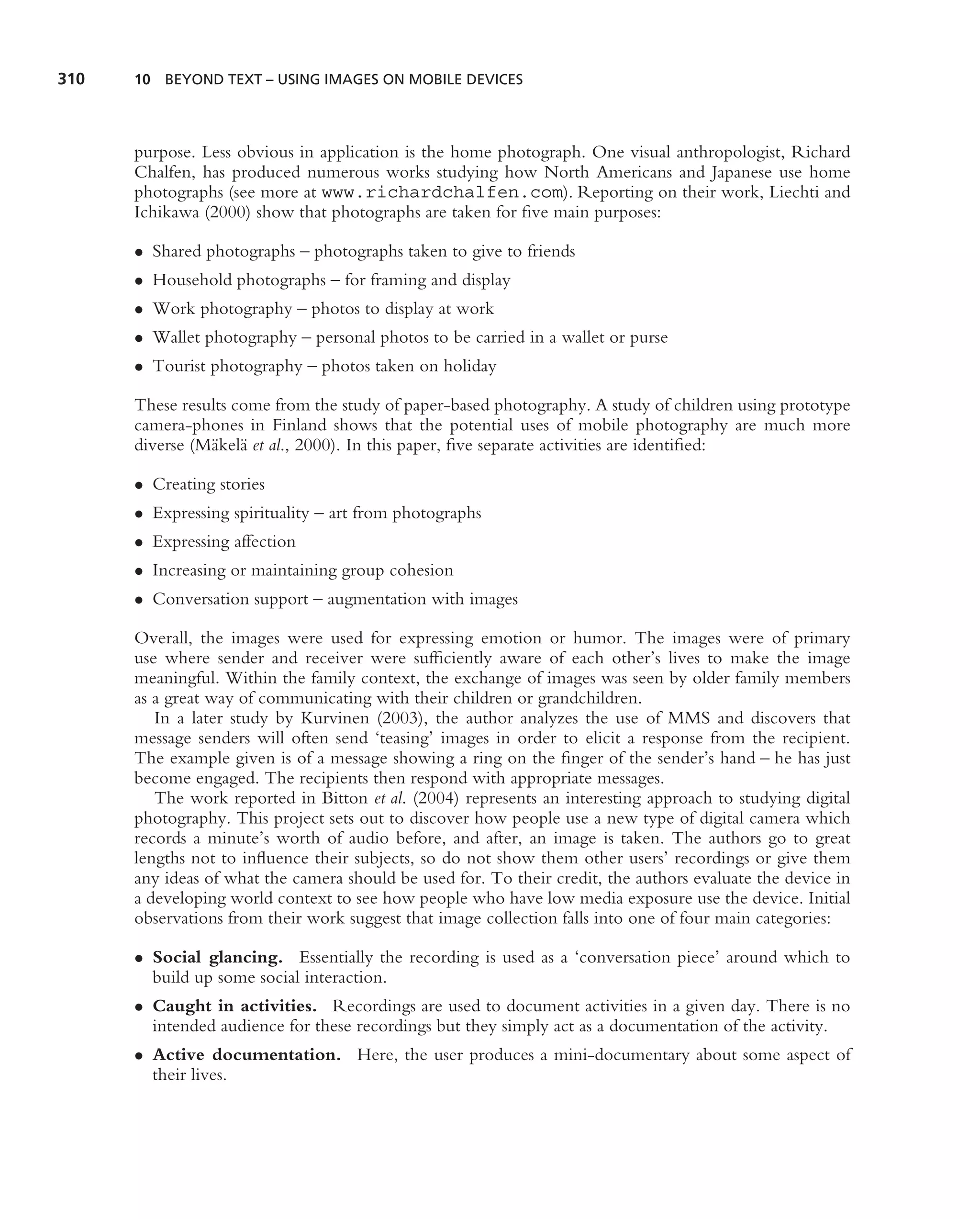 310   10 BEYOND TEXT – USING IMAGES ON MOBILE DEVICES




      purpose. Less obvious in application is the home photograph. One visual anthropologist, Richard
      Chalfen, has produced numerous works studying how North Americans and Japanese use home
      photographs (see more at www.richardchalfen.com). Reporting on their work, Liechti and
      Ichikawa (2000) show that photographs are taken for ﬁve main purposes:

      • Shared photographs – photographs taken to give to friends
      • Household photographs – for framing and display
      • Work photography – photos to display at work
      • Wallet photography – personal photos to be carried in a wallet or purse
      • Tourist photography – photos taken on holiday

      These results come from the study of paper-based photography. A study of children using prototype
      camera-phones in Finland shows that the potential uses of mobile photography are much more
      diverse (M¨ kel¨ et al., 2000). In this paper, ﬁve separate activities are identiﬁed:
                a a

      • Creating stories
      • Expressing spirituality – art from photographs
      • Expressing affection
      • Increasing or maintaining group cohesion
      • Conversation support – augmentation with images

      Overall, the images were used for expressing emotion or humor. The images were of primary
      use where sender and receiver were sufﬁciently aware of each other’s lives to make the image
      meaningful. Within the family context, the exchange of images was seen by older family members
      as a great way of communicating with their children or grandchildren.
         In a later study by Kurvinen (2003), the author analyzes the use of MMS and discovers that
      message senders will often send ‘teasing’ images in order to elicit a response from the recipient.
      The example given is of a message showing a ring on the ﬁnger of the sender’s hand – he has just
      become engaged. The recipients then respond with appropriate messages.
         The work reported in Bitton et al. (2004) represents an interesting approach to studying digital
      photography. This project sets out to discover how people use a new type of digital camera which
      records a minute’s worth of audio before, and after, an image is taken. The authors go to great
      lengths not to inﬂuence their subjects, so do not show them other users’ recordings or give them
      any ideas of what the camera should be used for. To their credit, the authors evaluate the device in
      a developing world context to see how people who have low media exposure use the device. Initial
      observations from their work suggest that image collection falls into one of four main categories:

      • Social glancing. Essentially the recording is used as a ‘conversation piece’ around which to
        build up some social interaction.
      • Caught in activities. Recordings are used to document activities in a given day. There is no
        intended audience for these recordings but they simply act as a documentation of the activity.
      • Active documentation. Here, the user produces a mini-documentary about some aspect of
        their lives.
 