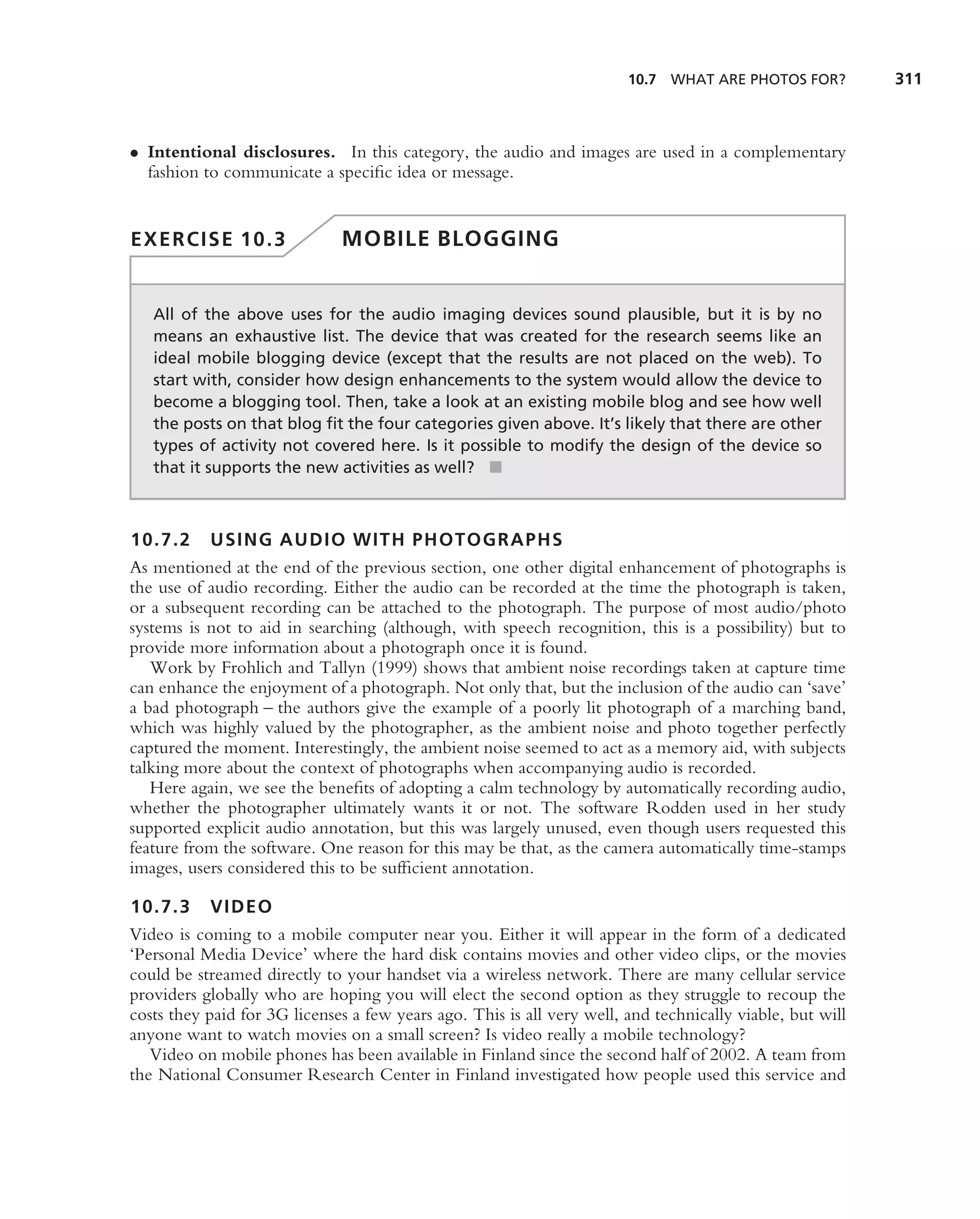 10.7 WHAT ARE PHOTOS FOR?          311



• Intentional disclosures. In this category, the audio and images are used in a complementary
  fashion to communicate a speciﬁc idea or message.


EXERCISE 10.3                 MOBILE BLOGGING


   All of the above uses for the audio imaging devices sound plausible, but it is by no
   means an exhaustive list. The device that was created for the research seems like an
   ideal mobile blogging device (except that the results are not placed on the web). To
   start with, consider how design enhancements to the system would allow the device to
   become a blogging tool. Then, take a look at an existing mobile blog and see how well
   the posts on that blog ﬁt the four categories given above. It’s likely that there are other
   types of activity not covered here. Is it possible to modify the design of the device so
   that it supports the new activities as well? ■



10.7.2 USING AUDIO WITH PHOTOGRAPHS
As mentioned at the end of the previous section, one other digital enhancement of photographs is
the use of audio recording. Either the audio can be recorded at the time the photograph is taken,
or a subsequent recording can be attached to the photograph. The purpose of most audio/photo
systems is not to aid in searching (although, with speech recognition, this is a possibility) but to
provide more information about a photograph once it is found.
   Work by Frohlich and Tallyn (1999) shows that ambient noise recordings taken at capture time
can enhance the enjoyment of a photograph. Not only that, but the inclusion of the audio can ‘save’
a bad photograph – the authors give the example of a poorly lit photograph of a marching band,
which was highly valued by the photographer, as the ambient noise and photo together perfectly
captured the moment. Interestingly, the ambient noise seemed to act as a memory aid, with subjects
talking more about the context of photographs when accompanying audio is recorded.
   Here again, we see the beneﬁts of adopting a calm technology by automatically recording audio,
whether the photographer ultimately wants it or not. The software Rodden used in her study
supported explicit audio annotation, but this was largely unused, even though users requested this
feature from the software. One reason for this may be that, as the camera automatically time-stamps
images, users considered this to be sufﬁcient annotation.

10.7.3 VIDEO
Video is coming to a mobile computer near you. Either it will appear in the form of a dedicated
‘Personal Media Device’ where the hard disk contains movies and other video clips, or the movies
could be streamed directly to your handset via a wireless network. There are many cellular service
providers globally who are hoping you will elect the second option as they struggle to recoup the
costs they paid for 3G licenses a few years ago. This is all very well, and technically viable, but will
anyone want to watch movies on a small screen? Is video really a mobile technology?
   Video on mobile phones has been available in Finland since the second half of 2002. A team from
the National Consumer Research Center in Finland investigated how people used this service and
 