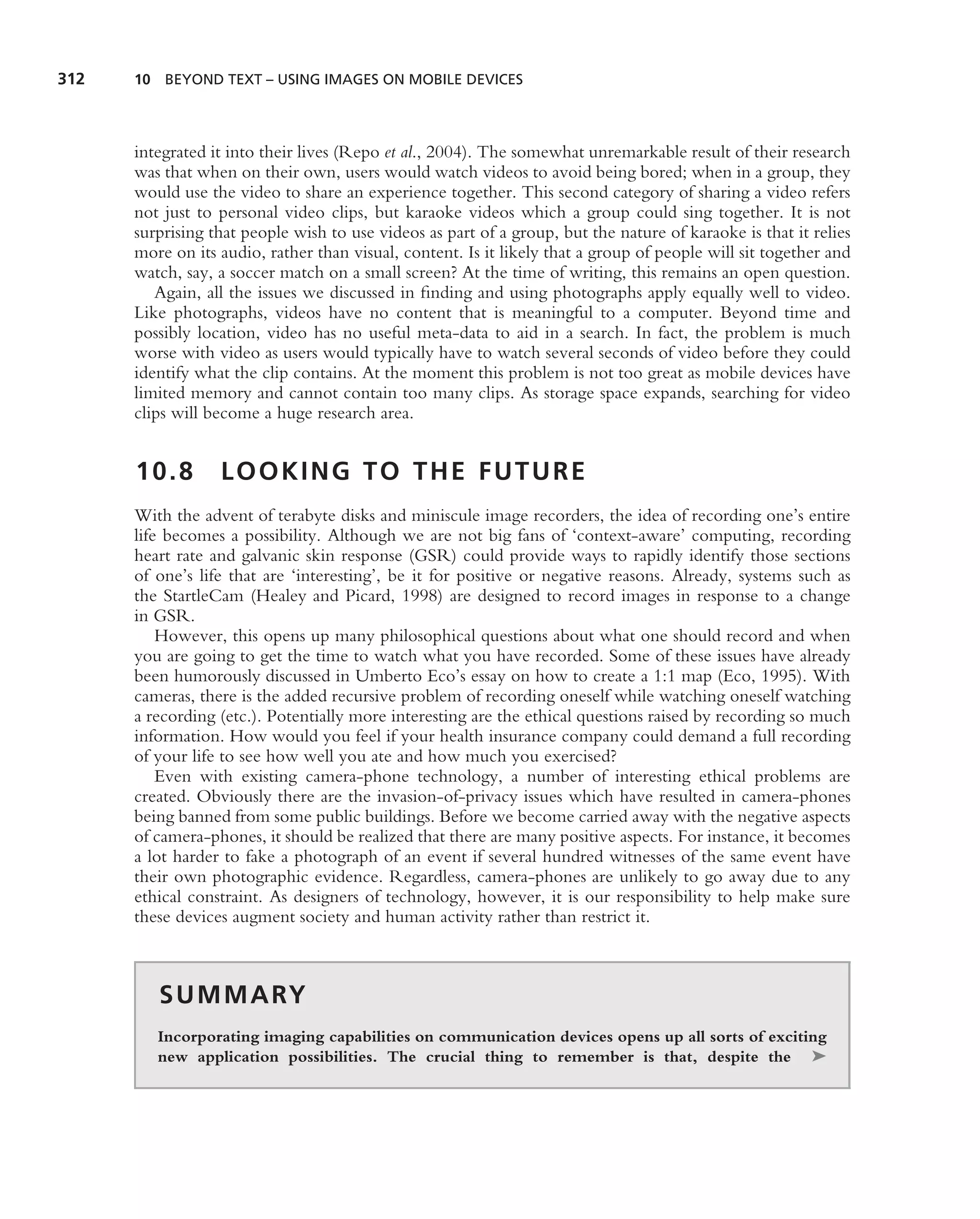 312   10 BEYOND TEXT – USING IMAGES ON MOBILE DEVICES




      integrated it into their lives (Repo et al., 2004). The somewhat unremarkable result of their research
      was that when on their own, users would watch videos to avoid being bored; when in a group, they
      would use the video to share an experience together. This second category of sharing a video refers
      not just to personal video clips, but karaoke videos which a group could sing together. It is not
      surprising that people wish to use videos as part of a group, but the nature of karaoke is that it relies
      more on its audio, rather than visual, content. Is it likely that a group of people will sit together and
      watch, say, a soccer match on a small screen? At the time of writing, this remains an open question.
         Again, all the issues we discussed in ﬁnding and using photographs apply equally well to video.
      Like photographs, videos have no content that is meaningful to a computer. Beyond time and
      possibly location, video has no useful meta-data to aid in a search. In fact, the problem is much
      worse with video as users would typically have to watch several seconds of video before they could
      identify what the clip contains. At the moment this problem is not too great as mobile devices have
      limited memory and cannot contain too many clips. As storage space expands, searching for video
      clips will become a huge research area.


      10.8        LOOKING TO THE FUTURE
      With the advent of terabyte disks and miniscule image recorders, the idea of recording one’s entire
      life becomes a possibility. Although we are not big fans of ‘context-aware’ computing, recording
      heart rate and galvanic skin response (GSR) could provide ways to rapidly identify those sections
      of one’s life that are ‘interesting’, be it for positive or negative reasons. Already, systems such as
      the StartleCam (Healey and Picard, 1998) are designed to record images in response to a change
      in GSR.
          However, this opens up many philosophical questions about what one should record and when
      you are going to get the time to watch what you have recorded. Some of these issues have already
      been humorously discussed in Umberto Eco’s essay on how to create a 1:1 map (Eco, 1995). With
      cameras, there is the added recursive problem of recording oneself while watching oneself watching
      a recording (etc.). Potentially more interesting are the ethical questions raised by recording so much
      information. How would you feel if your health insurance company could demand a full recording
      of your life to see how well you ate and how much you exercised?
          Even with existing camera-phone technology, a number of interesting ethical problems are
      created. Obviously there are the invasion-of-privacy issues which have resulted in camera-phones
      being banned from some public buildings. Before we become carried away with the negative aspects
      of camera-phones, it should be realized that there are many positive aspects. For instance, it becomes
      a lot harder to fake a photograph of an event if several hundred witnesses of the same event have
      their own photographic evidence. Regardless, camera-phones are unlikely to go away due to any
      ethical constraint. As designers of technology, however, it is our responsibility to help make sure
      these devices augment society and human activity rather than restrict it.



         S U M M A RY
         Incorporating imaging capabilities on communication devices opens up all sorts of exciting
         new application possibilities. The crucial thing to remember is that, despite the ➤
 