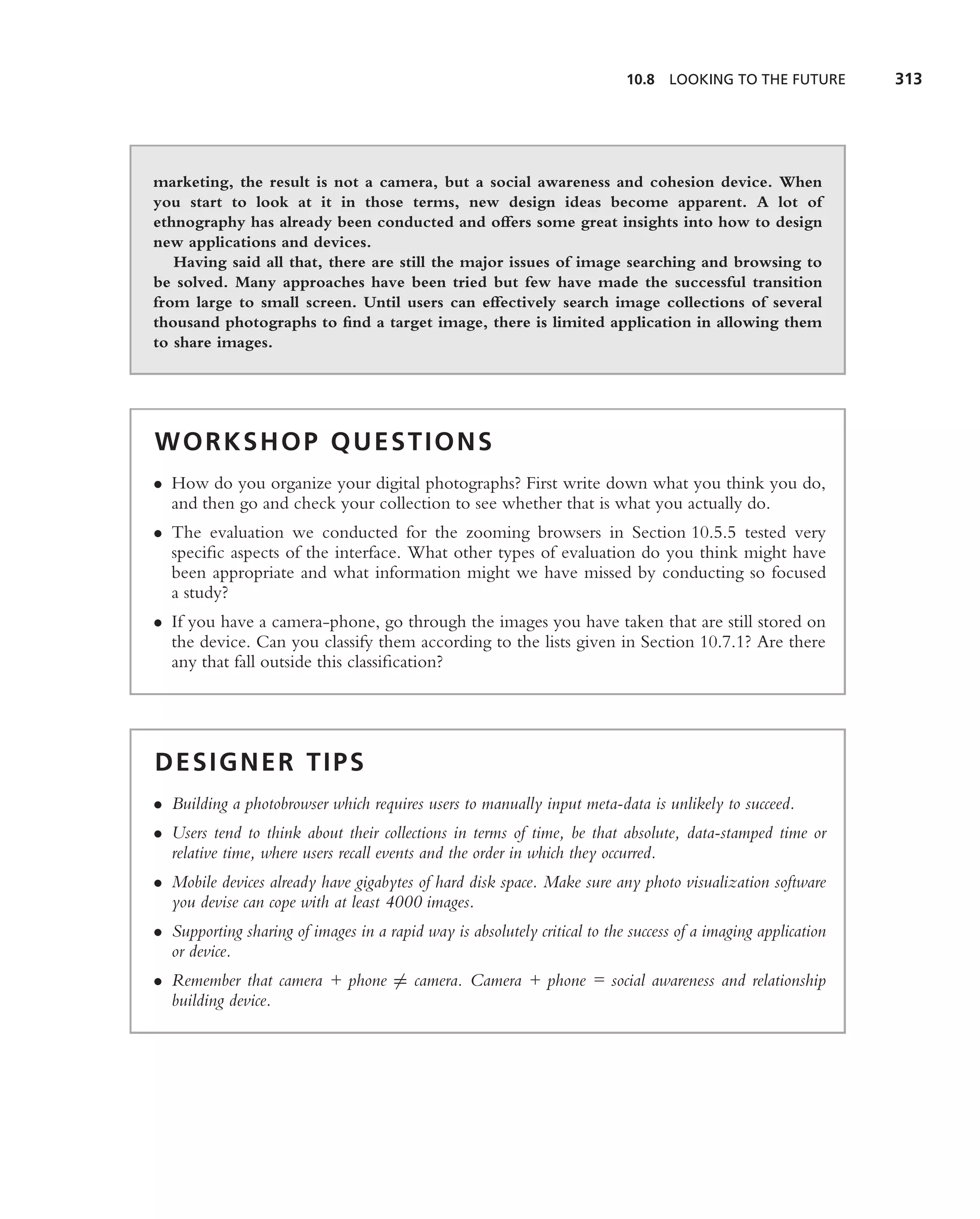 10.8 LOOKING TO THE FUTURE          313




marketing, the result is not a camera, but a social awareness and cohesion device. When
you start to look at it in those terms, new design ideas become apparent. A lot of
ethnography has already been conducted and offers some great insights into how to design
new applications and devices.
   Having said all that, there are still the major issues of image searching and browsing to
be solved. Many approaches have been tried but few have made the successful transition
from large to small screen. Until users can effectively search image collections of several
thousand photographs to ﬁnd a target image, there is limited application in allowing them
to share images.




WORKSHOP QUESTIONS
• How do you organize your digital photographs? First write down what you think you do,
  and then go and check your collection to see whether that is what you actually do.
• The evaluation we conducted for the zooming browsers in Section 10.5.5 tested very
  speciﬁc aspects of the interface. What other types of evaluation do you think might have
  been appropriate and what information might we have missed by conducting so focused
  a study?
• If you have a camera-phone, go through the images you have taken that are still stored on
  the device. Can you classify them according to the lists given in Section 10.7.1? Are there
  any that fall outside this classiﬁcation?




DESIGNER TIPS
• Building a photobrowser which requires users to manually input meta-data is unlikely to succeed.
• Users tend to think about their collections in terms of time, be that absolute, data-stamped time or
  relative time, where users recall events and the order in which they occurred.
• Mobile devices already have gigabytes of hard disk space. Make sure any photo visualization software
  you devise can cope with at least 4000 images.
• Supporting sharing of images in a rapid way is absolutely critical to the success of a imaging application
  or device.
• Remember that camera + phone = camera. Camera + phone = social awareness and relationship
  building device.
 