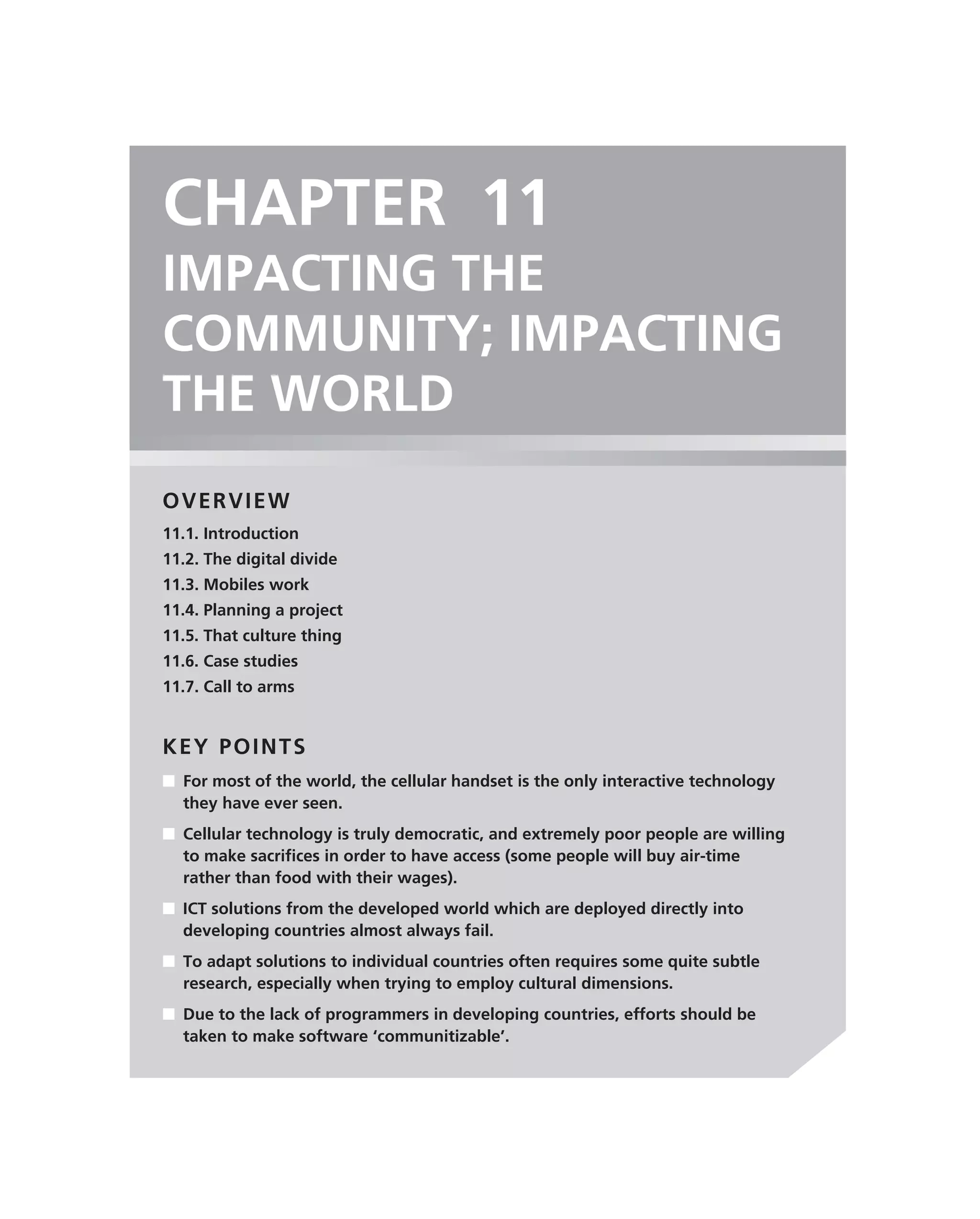 CHAPTER 11
IMPACTING THE
COMMUNITY; IMPACTING
THE WORLD
OVERVIEW
11.1. Introduction
11.2. The digital divide
11.3. Mobiles work
11.4. Planning a project
11.5. That culture thing
11.6. Case studies
11.7. Call to arms


KEY POINTS
■ For most of the world, the cellular handset is the only interactive technology
  they have ever seen.
■ Cellular technology is truly democratic, and extremely poor people are willing
  to make sacriﬁces in order to have access (some people will buy air-time
  rather than food with their wages).
■ ICT solutions from the developed world which are deployed directly into
  developing countries almost always fail.
■ To adapt solutions to individual countries often requires some quite subtle
  research, especially when trying to employ cultural dimensions.
■ Due to the lack of programmers in developing countries, efforts should be
  taken to make software ‘communitizable’.
 