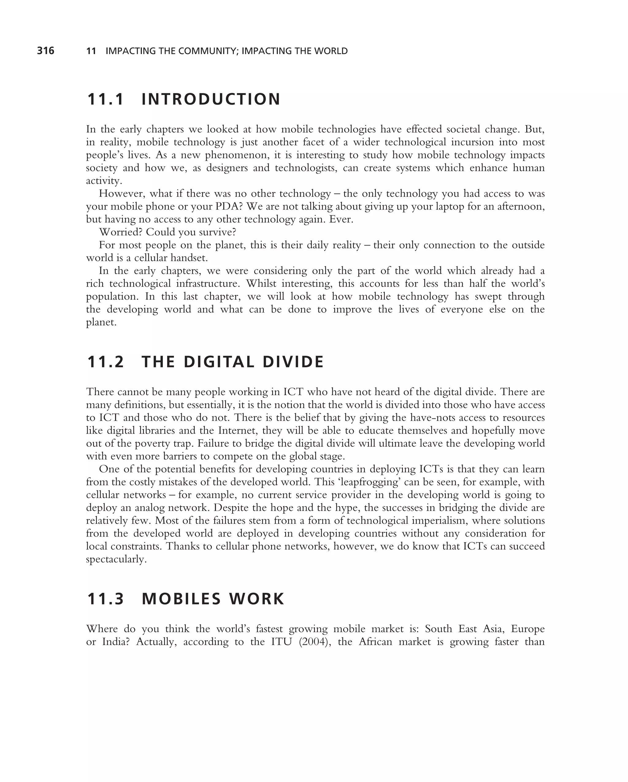 316   11 IMPACTING THE COMMUNITY; IMPACTING THE WORLD




      11.1        INTRODUCTION
      In the early chapters we looked at how mobile technologies have effected societal change. But,
      in reality, mobile technology is just another facet of a wider technological incursion into most
      people’s lives. As a new phenomenon, it is interesting to study how mobile technology impacts
      society and how we, as designers and technologists, can create systems which enhance human
      activity.
         However, what if there was no other technology – the only technology you had access to was
      your mobile phone or your PDA? We are not talking about giving up your laptop for an afternoon,
      but having no access to any other technology again. Ever.
         Worried? Could you survive?
         For most people on the planet, this is their daily reality – their only connection to the outside
      world is a cellular handset.
         In the early chapters, we were considering only the part of the world which already had a
      rich technological infrastructure. Whilst interesting, this accounts for less than half the world’s
      population. In this last chapter, we will look at how mobile technology has swept through
      the developing world and what can be done to improve the lives of everyone else on the
      planet.


      11.2        T H E D I G I TA L D I V I D E
      There cannot be many people working in ICT who have not heard of the digital divide. There are
      many deﬁnitions, but essentially, it is the notion that the world is divided into those who have access
      to ICT and those who do not. There is the belief that by giving the have-nots access to resources
      like digital libraries and the Internet, they will be able to educate themselves and hopefully move
      out of the poverty trap. Failure to bridge the digital divide will ultimate leave the developing world
      with even more barriers to compete on the global stage.
         One of the potential beneﬁts for developing countries in deploying ICTs is that they can learn
      from the costly mistakes of the developed world. This ‘leapfrogging’ can be seen, for example, with
      cellular networks – for example, no current service provider in the developing world is going to
      deploy an analog network. Despite the hope and the hype, the successes in bridging the divide are
      relatively few. Most of the failures stem from a form of technological imperialism, where solutions
      from the developed world are deployed in developing countries without any consideration for
      local constraints. Thanks to cellular phone networks, however, we do know that ICTs can succeed
      spectacularly.


      11.3        MOBILES WORK
      Where do you think the world’s fastest growing mobile market is: South East Asia, Europe
      or India? Actually, according to the ITU (2004), the African market is growing faster than
 