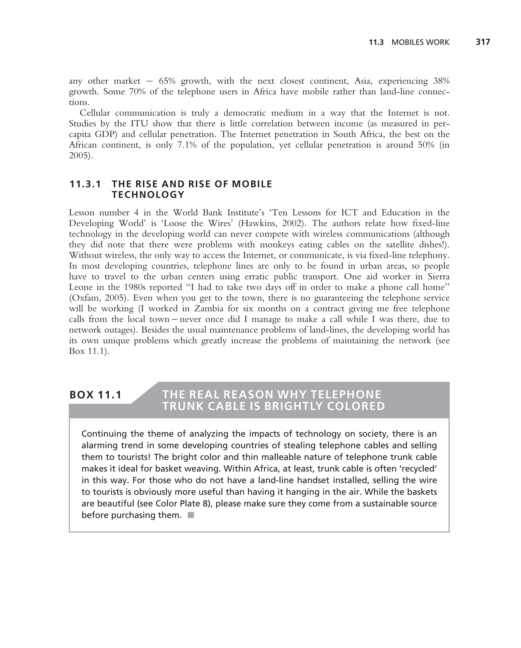11.3 MOBILES WORK       317



any other market − 65% growth, with the next closest continent, Asia, experiencing 38%
growth. Some 70% of the telephone users in Africa have mobile rather than land-line connec-
tions.
   Cellular communication is truly a democratic medium in a way that the Internet is not.
Studies by the ITU show that there is little correlation between income (as measured in per-
capita GDP) and cellular penetration. The Internet penetration in South Africa, the best on the
African continent, is only 7.1% of the population, yet cellular penetration is around 50% (in
2005).

11.3.1     THE RISE AND RISE OF MOBILE
           TECHNOLOGY
Lesson number 4 in the World Bank Institute’s ‘Ten Lessons for ICT and Education in the
Developing World’ is ‘Loose the Wires’ (Hawkins, 2002). The authors relate how ﬁxed-line
technology in the developing world can never compete with wireless communications (although
they did note that there were problems with monkeys eating cables on the satellite dishes!).
Without wireless, the only way to access the Internet, or communicate, is via ﬁxed-line telephony.
In most developing countries, telephone lines are only to be found in urban areas, so people
have to travel to the urban centers using erratic public transport. One aid worker in Sierra
Leone in the 1980s reported ‘‘I had to take two days off in order to make a phone call home’’
(Oxfam, 2005). Even when you get to the town, there is no guaranteeing the telephone service
will be working (I worked in Zambia for six months on a contract giving me free telephone
calls from the local town – never once did I manage to make a call while I was there, due to
network outages). Besides the usual maintenance problems of land-lines, the developing world has
its own unique problems which greatly increase the problems of maintaining the network (see
Box 11.1).



BOX 11.1                THE REAL REASON WHY TELEPHONE
                        TRUNK CABLE IS BRIGHTLY COLORED

   Continuing the theme of analyzing the impacts of technology on society, there is an
   alarming trend in some developing countries of stealing telephone cables and selling
   them to tourists! The bright color and thin malleable nature of telephone trunk cable
   makes it ideal for basket weaving. Within Africa, at least, trunk cable is often ‘recycled’
   in this way. For those who do not have a land-line handset installed, selling the wire
   to tourists is obviously more useful than having it hanging in the air. While the baskets
   are beautiful (see Color Plate 8), please make sure they come from a sustainable source
   before purchasing them. ■
 