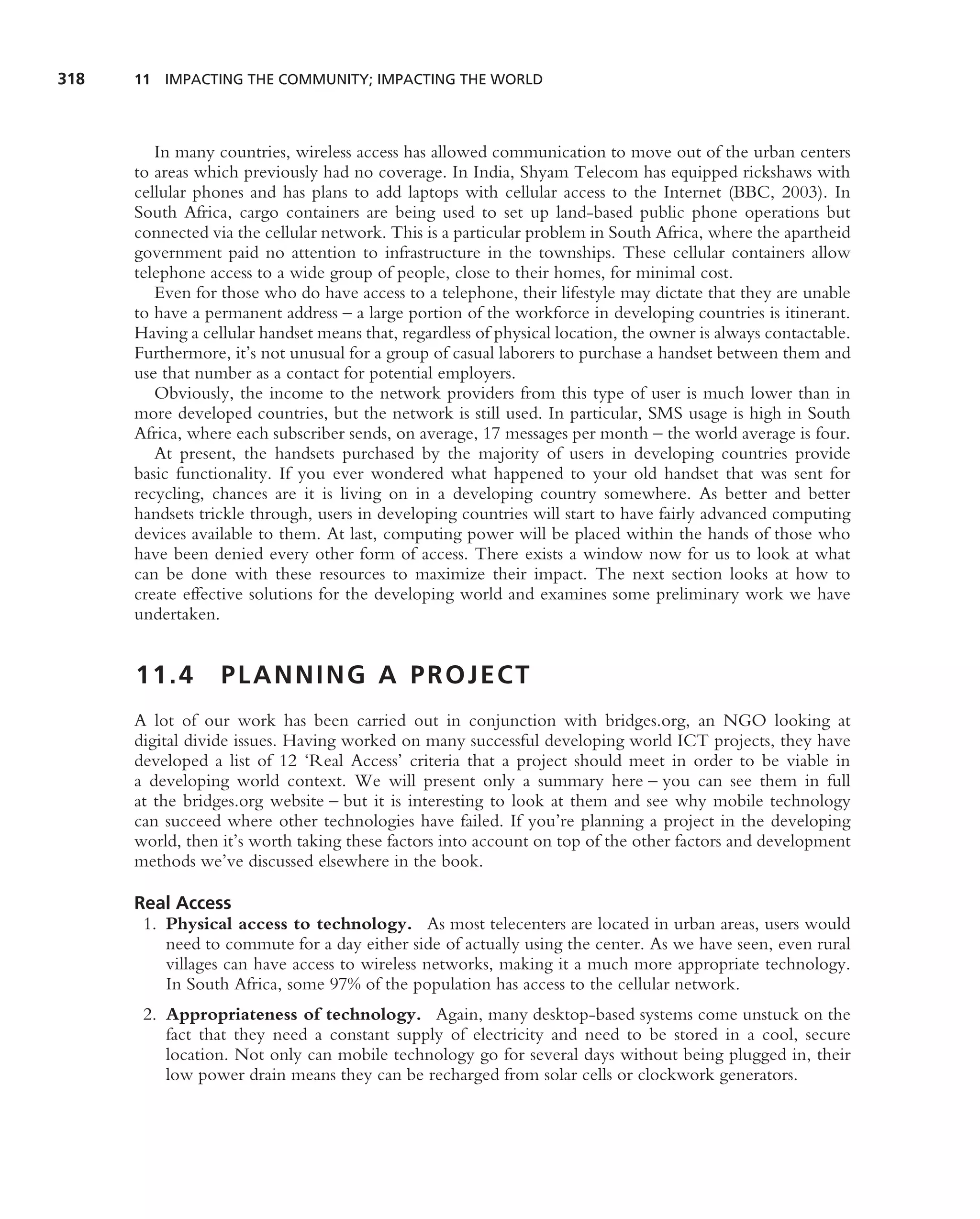 318   11 IMPACTING THE COMMUNITY; IMPACTING THE WORLD




         In many countries, wireless access has allowed communication to move out of the urban centers
      to areas which previously had no coverage. In India, Shyam Telecom has equipped rickshaws with
      cellular phones and has plans to add laptops with cellular access to the Internet (BBC, 2003). In
      South Africa, cargo containers are being used to set up land-based public phone operations but
      connected via the cellular network. This is a particular problem in South Africa, where the apartheid
      government paid no attention to infrastructure in the townships. These cellular containers allow
      telephone access to a wide group of people, close to their homes, for minimal cost.
         Even for those who do have access to a telephone, their lifestyle may dictate that they are unable
      to have a permanent address – a large portion of the workforce in developing countries is itinerant.
      Having a cellular handset means that, regardless of physical location, the owner is always contactable.
      Furthermore, it’s not unusual for a group of casual laborers to purchase a handset between them and
      use that number as a contact for potential employers.
         Obviously, the income to the network providers from this type of user is much lower than in
      more developed countries, but the network is still used. In particular, SMS usage is high in South
      Africa, where each subscriber sends, on average, 17 messages per month – the world average is four.
         At present, the handsets purchased by the majority of users in developing countries provide
      basic functionality. If you ever wondered what happened to your old handset that was sent for
      recycling, chances are it is living on in a developing country somewhere. As better and better
      handsets trickle through, users in developing countries will start to have fairly advanced computing
      devices available to them. At last, computing power will be placed within the hands of those who
      have been denied every other form of access. There exists a window now for us to look at what
      can be done with these resources to maximize their impact. The next section looks at how to
      create effective solutions for the developing world and examines some preliminary work we have
      undertaken.


      11.4        PLANNING A PROJECT
      A lot of our work has been carried out in conjunction with bridges.org, an NGO looking at
      digital divide issues. Having worked on many successful developing world ICT projects, they have
      developed a list of 12 ‘Real Access’ criteria that a project should meet in order to be viable in
      a developing world context. We will present only a summary here – you can see them in full
      at the bridges.org website – but it is interesting to look at them and see why mobile technology
      can succeed where other technologies have failed. If you’re planning a project in the developing
      world, then it’s worth taking these factors into account on top of the other factors and development
      methods we’ve discussed elsewhere in the book.

      Real Access
       1. Physical access to technology. As most telecenters are located in urban areas, users would
          need to commute for a day either side of actually using the center. As we have seen, even rural
          villages can have access to wireless networks, making it a much more appropriate technology.
          In South Africa, some 97% of the population has access to the cellular network.
       2. Appropriateness of technology. Again, many desktop-based systems come unstuck on the
          fact that they need a constant supply of electricity and need to be stored in a cool, secure
          location. Not only can mobile technology go for several days without being plugged in, their
          low power drain means they can be recharged from solar cells or clockwork generators.
 