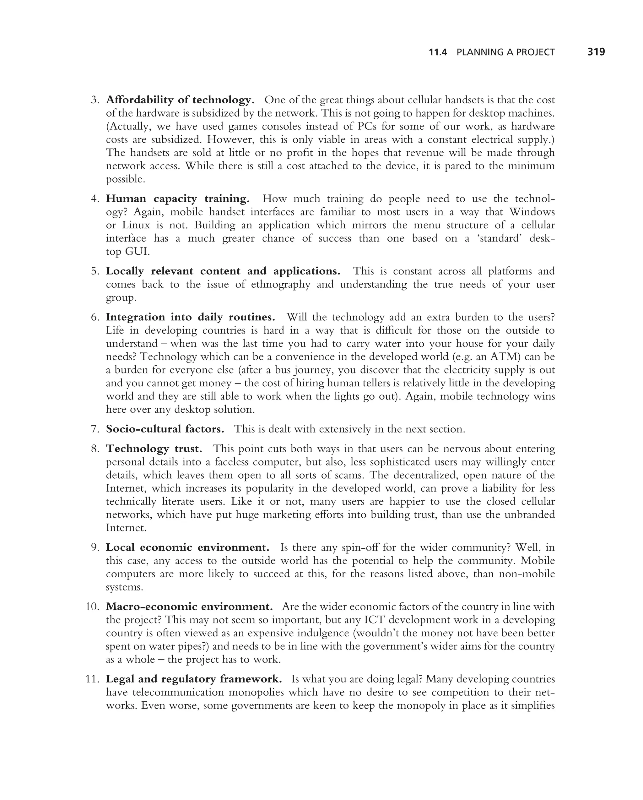11.4 PLANNING A PROJECT        319



 3. Affordability of technology. One of the great things about cellular handsets is that the cost
    of the hardware is subsidized by the network. This is not going to happen for desktop machines.
    (Actually, we have used games consoles instead of PCs for some of our work, as hardware
    costs are subsidized. However, this is only viable in areas with a constant electrical supply.)
    The handsets are sold at little or no proﬁt in the hopes that revenue will be made through
    network access. While there is still a cost attached to the device, it is pared to the minimum
    possible.
 4. Human capacity training. How much training do people need to use the technol-
    ogy? Again, mobile handset interfaces are familiar to most users in a way that Windows
    or Linux is not. Building an application which mirrors the menu structure of a cellular
    interface has a much greater chance of success than one based on a ‘standard’ desk-
    top GUI.
 5. Locally relevant content and applications. This is constant across all platforms and
    comes back to the issue of ethnography and understanding the true needs of your user
    group.
 6. Integration into daily routines. Will the technology add an extra burden to the users?
    Life in developing countries is hard in a way that is difﬁcult for those on the outside to
    understand – when was the last time you had to carry water into your house for your daily
    needs? Technology which can be a convenience in the developed world (e.g. an ATM) can be
    a burden for everyone else (after a bus journey, you discover that the electricity supply is out
    and you cannot get money – the cost of hiring human tellers is relatively little in the developing
    world and they are still able to work when the lights go out). Again, mobile technology wins
    here over any desktop solution.
 7. Socio-cultural factors. This is dealt with extensively in the next section.
 8. Technology trust. This point cuts both ways in that users can be nervous about entering
    personal details into a faceless computer, but also, less sophisticated users may willingly enter
    details, which leaves them open to all sorts of scams. The decentralized, open nature of the
    Internet, which increases its popularity in the developed world, can prove a liability for less
    technically literate users. Like it or not, many users are happier to use the closed cellular
    networks, which have put huge marketing efforts into building trust, than use the unbranded
    Internet.
 9. Local economic environment. Is there any spin-off for the wider community? Well, in
    this case, any access to the outside world has the potential to help the community. Mobile
    computers are more likely to succeed at this, for the reasons listed above, than non-mobile
    systems.
10. Macro-economic environment. Are the wider economic factors of the country in line with
    the project? This may not seem so important, but any ICT development work in a developing
    country is often viewed as an expensive indulgence (wouldn’t the money not have been better
    spent on water pipes?) and needs to be in line with the government’s wider aims for the country
    as a whole – the project has to work.
11. Legal and regulatory framework. Is what you are doing legal? Many developing countries
    have telecommunication monopolies which have no desire to see competition to their net-
    works. Even worse, some governments are keen to keep the monopoly in place as it simpliﬁes
 