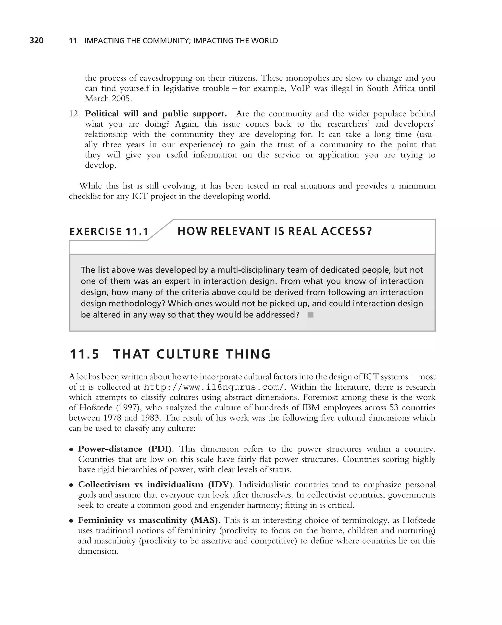 320   11 IMPACTING THE COMMUNITY; IMPACTING THE WORLD




          the process of eavesdropping on their citizens. These monopolies are slow to change and you
          can ﬁnd yourself in legislative trouble – for example, VoIP was illegal in South Africa until
          March 2005.
      12. Political will and public support. Are the community and the wider populace behind
          what you are doing? Again, this issue comes back to the researchers’ and developers’
          relationship with the community they are developing for. It can take a long time (usu-
          ally three years in our experience) to gain the trust of a community to the point that
          they will give you useful information on the service or application you are trying to
          develop.

        While this list is still evolving, it has been tested in real situations and provides a minimum
      checklist for any ICT project in the developing world.


      EXERCISE 11.1                 HOW RELEVANT IS REAL ACCESS?


         The list above was developed by a multi-disciplinary team of dedicated people, but not
         one of them was an expert in interaction design. From what you know of interaction
         design, how many of the criteria above could be derived from following an interaction
         design methodology? Which ones would not be picked up, and could interaction design
         be altered in any way so that they would be addressed? ■



      11.5        T H AT C U LT U R E T H I N G
      A lot has been written about how to incorporate cultural factors into the design of ICT systems – most
      of it is collected at http://www.i18ngurus.com/. Within the literature, there is research
      which attempts to classify cultures using abstract dimensions. Foremost among these is the work
      of Hofstede (1997), who analyzed the culture of hundreds of IBM employees across 53 countries
      between 1978 and 1983. The result of his work was the following ﬁve cultural dimensions which
      can be used to classify any culture:

      • Power-distance (PDI). This dimension refers to the power structures within a country.
        Countries that are low on this scale have fairly ﬂat power structures. Countries scoring highly
        have rigid hierarchies of power, with clear levels of status.
      • Collectivism vs individualism (IDV). Individualistic countries tend to emphasize personal
        goals and assume that everyone can look after themselves. In collectivist countries, governments
        seek to create a common good and engender harmony; ﬁtting in is critical.
      • Femininity vs masculinity (MAS). This is an interesting choice of terminology, as Hofstede
        uses traditional notions of femininity (proclivity to focus on the home, children and nurturing)
        and masculinity (proclivity to be assertive and competitive) to deﬁne where countries lie on this
        dimension.
 