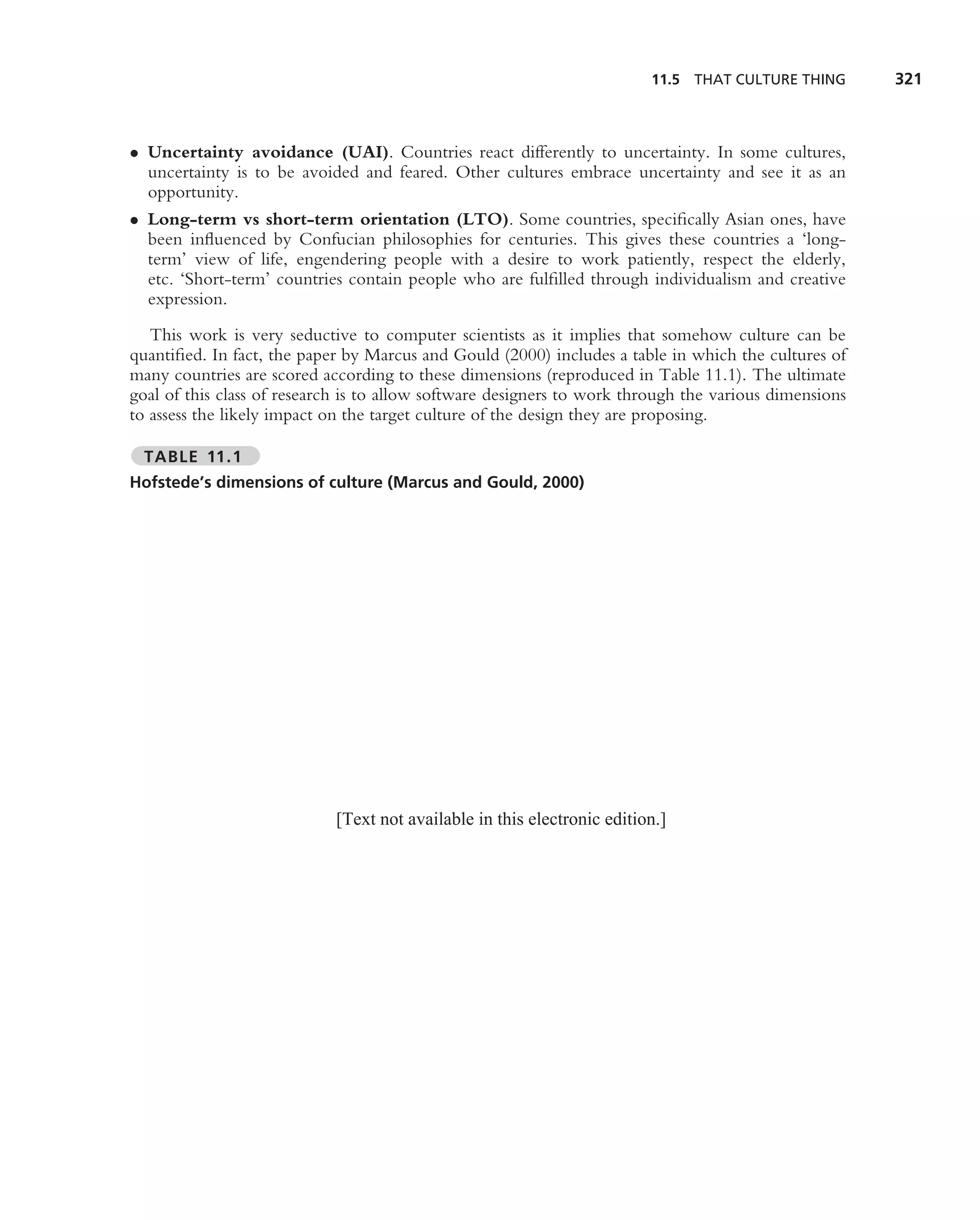 11.5 THAT CULTURE THING       321



• Uncertainty avoidance (UAI). Countries react differently to uncertainty. In some cultures,
  uncertainty is to be avoided and feared. Other cultures embrace uncertainty and see it as an
  opportunity.
• Long-term vs short-term orientation (LTO). Some countries, speciﬁcally Asian ones, have
  been inﬂuenced by Confucian philosophies for centuries. This gives these countries a ‘long-
  term’ view of life, engendering people with a desire to work patiently, respect the elderly,
  etc. ‘Short-term’ countries contain people who are fulﬁlled through individualism and creative
  expression.
   This work is very seductive to computer scientists as it implies that somehow culture can be
quantiﬁed. In fact, the paper by Marcus and Gould (2000) includes a table in which the cultures of
many countries are scored according to these dimensions (reproduced in Table 11.1). The ultimate
goal of this class of research is to allow software designers to work through the various dimensions
to assess the likely impact on the target culture of the design they are proposing.

  TABLE 11.1
Hofstede’s dimensions of culture (Marcus and Gould, 2000)




                            [Text not available in this electronic edition.]
 