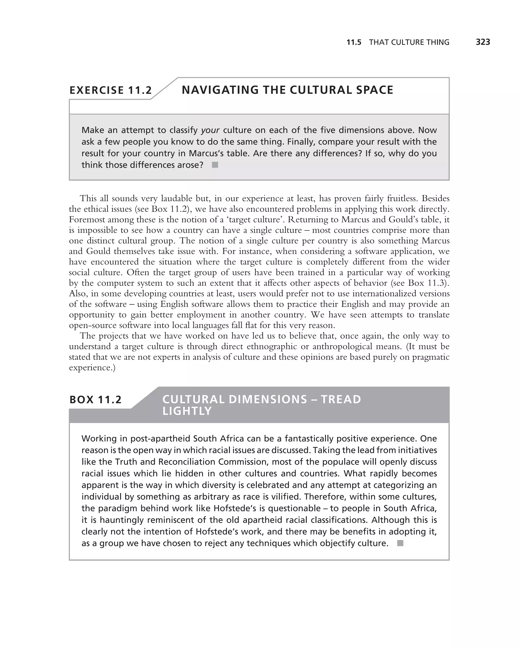 11.5 THAT CULTURE THING        323




EXERCISE 11.2                 NAVIGATING THE CULTURAL SPACE


   Make an attempt to classify your culture on each of the ﬁve dimensions above. Now
   ask a few people you know to do the same thing. Finally, compare your result with the
   result for your country in Marcus’s table. Are there any differences? If so, why do you
   think those differences arose? ■


    This all sounds very laudable but, in our experience at least, has proven fairly fruitless. Besides
the ethical issues (see Box 11.2), we have also encountered problems in applying this work directly.
Foremost among these is the notion of a ‘target culture’. Returning to Marcus and Gould’s table, it
is impossible to see how a country can have a single culture – most countries comprise more than
one distinct cultural group. The notion of a single culture per country is also something Marcus
and Gould themselves take issue with. For instance, when considering a software application, we
have encountered the situation where the target culture is completely different from the wider
social culture. Often the target group of users have been trained in a particular way of working
by the computer system to such an extent that it affects other aspects of behavior (see Box 11.3).
Also, in some developing countries at least, users would prefer not to use internationalized versions
of the software – using English software allows them to practice their English and may provide an
opportunity to gain better employment in another country. We have seen attempts to translate
open-source software into local languages fall ﬂat for this very reason.
    The projects that we have worked on have led us to believe that, once again, the only way to
understand a target culture is through direct ethnographic or anthropological means. (It must be
stated that we are not experts in analysis of culture and these opinions are based purely on pragmatic
experience.)


BOX 11.2                 CULTURAL DIMENSIONS – TREAD
                         LIGHTLY

   Working in post-apartheid South Africa can be a fantastically positive experience. One
   reason is the open way in which racial issues are discussed. Taking the lead from initiatives
   like the Truth and Reconciliation Commission, most of the populace will openly discuss
   racial issues which lie hidden in other cultures and countries. What rapidly becomes
   apparent is the way in which diversity is celebrated and any attempt at categorizing an
   individual by something as arbitrary as race is viliﬁed. Therefore, within some cultures,
   the paradigm behind work like Hofstede’s is questionable – to people in South Africa,
   it is hauntingly reminiscent of the old apartheid racial classiﬁcations. Although this is
   clearly not the intention of Hofstede’s work, and there may be beneﬁts in adopting it,
   as a group we have chosen to reject any techniques which objectify culture. ■
 