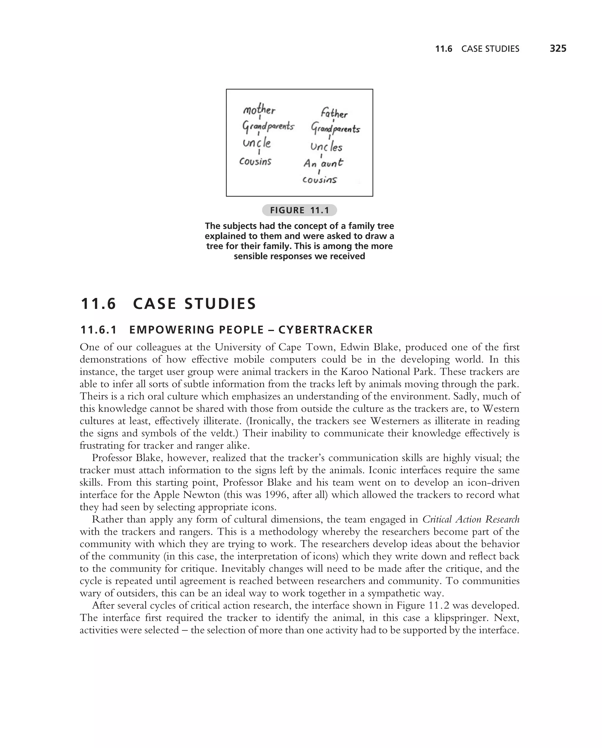 11.6 CASE STUDIES       325




                                              FIGURE 11.1
                              The subjects had the concept of a family tree
                              explained to them and were asked to draw a
                              tree for their family. This is among the more
                                     sensible responses we received




11.6         CASE STUDIES
11.6.1 EMPOWERING PEOPLE – CYBERTRACKER
One of our colleagues at the University of Cape Town, Edwin Blake, produced one of the ﬁrst
demonstrations of how effective mobile computers could be in the developing world. In this
instance, the target user group were animal trackers in the Karoo National Park. These trackers are
able to infer all sorts of subtle information from the tracks left by animals moving through the park.
Theirs is a rich oral culture which emphasizes an understanding of the environment. Sadly, much of
this knowledge cannot be shared with those from outside the culture as the trackers are, to Western
cultures at least, effectively illiterate. (Ironically, the trackers see Westerners as illiterate in reading
the signs and symbols of the veldt.) Their inability to communicate their knowledge effectively is
frustrating for tracker and ranger alike.
   Professor Blake, however, realized that the tracker’s communication skills are highly visual; the
tracker must attach information to the signs left by the animals. Iconic interfaces require the same
skills. From this starting point, Professor Blake and his team went on to develop an icon-driven
interface for the Apple Newton (this was 1996, after all) which allowed the trackers to record what
they had seen by selecting appropriate icons.
   Rather than apply any form of cultural dimensions, the team engaged in Critical Action Research
with the trackers and rangers. This is a methodology whereby the researchers become part of the
community with which they are trying to work. The researchers develop ideas about the behavior
of the community (in this case, the interpretation of icons) which they write down and reﬂect back
to the community for critique. Inevitably changes will need to be made after the critique, and the
cycle is repeated until agreement is reached between researchers and community. To communities
wary of outsiders, this can be an ideal way to work together in a sympathetic way.
   After several cycles of critical action research, the interface shown in Figure 11.2 was developed.
The interface ﬁrst required the tracker to identify the animal, in this case a klipspringer. Next,
activities were selected – the selection of more than one activity had to be supported by the interface.
 