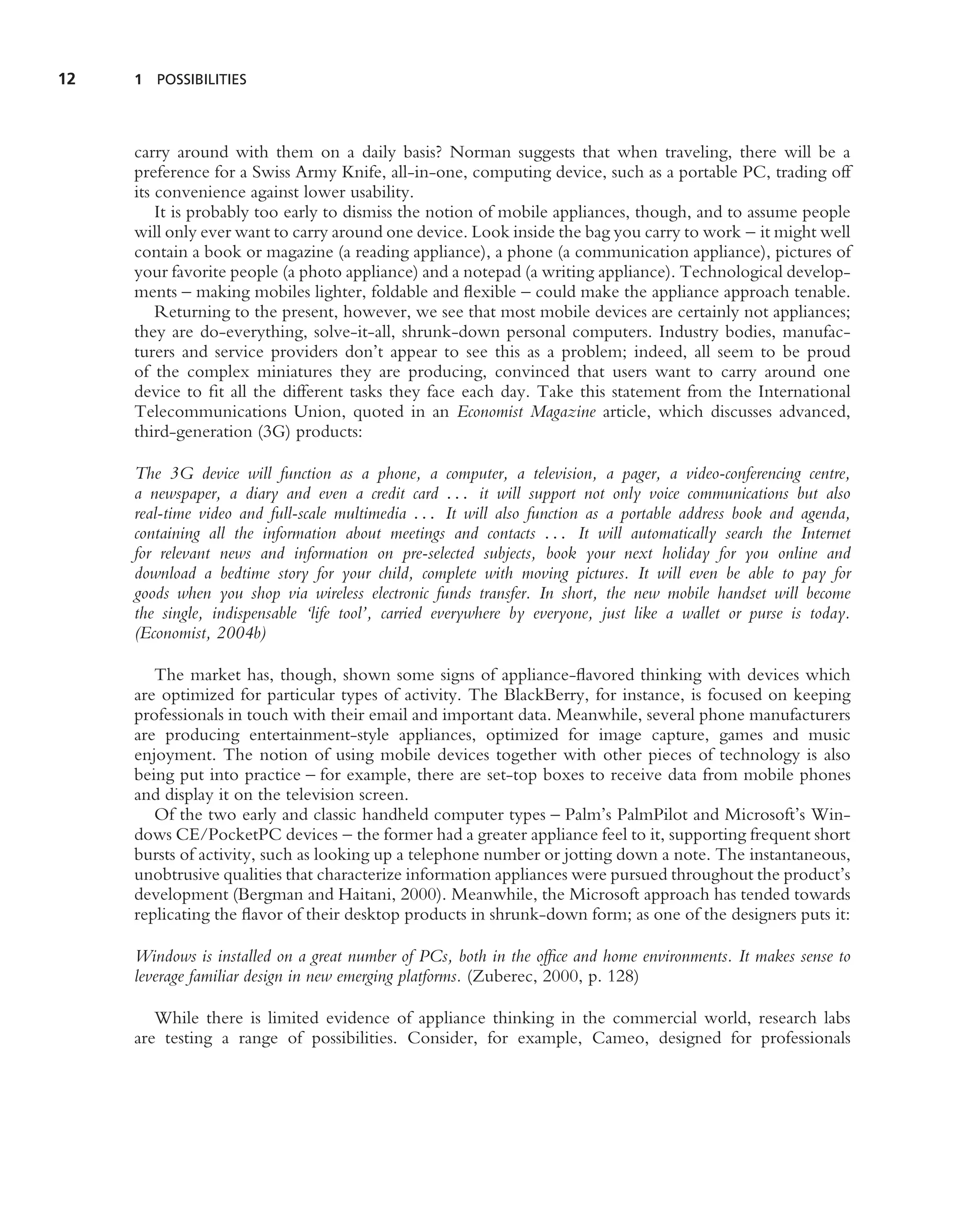 12   1 POSSIBILITIES




     carry around with them on a daily basis? Norman suggests that when traveling, there will be a
     preference for a Swiss Army Knife, all-in-one, computing device, such as a portable PC, trading off
     its convenience against lower usability.
         It is probably too early to dismiss the notion of mobile appliances, though, and to assume people
     will only ever want to carry around one device. Look inside the bag you carry to work – it might well
     contain a book or magazine (a reading appliance), a phone (a communication appliance), pictures of
     your favorite people (a photo appliance) and a notepad (a writing appliance). Technological develop-
     ments – making mobiles lighter, foldable and ﬂexible – could make the appliance approach tenable.
         Returning to the present, however, we see that most mobile devices are certainly not appliances;
     they are do-everything, solve-it-all, shrunk-down personal computers. Industry bodies, manufac-
     turers and service providers don’t appear to see this as a problem; indeed, all seem to be proud
     of the complex miniatures they are producing, convinced that users want to carry around one
     device to ﬁt all the different tasks they face each day. Take this statement from the International
     Telecommunications Union, quoted in an Economist Magazine article, which discusses advanced,
     third-generation (3G) products:

     The 3G device will function as a phone, a computer, a television, a pager, a video-conferencing centre,
     a newspaper, a diary and even a credit card . . . it will support not only voice communications but also
     real-time video and full-scale multimedia . . . It will also function as a portable address book and agenda,
     containing all the information about meetings and contacts . . . It will automatically search the Internet
     for relevant news and information on pre-selected subjects, book your next holiday for you online and
     download a bedtime story for your child, complete with moving pictures. It will even be able to pay for
     goods when you shop via wireless electronic funds transfer. In short, the new mobile handset will become
     the single, indispensable ‘life tool’, carried everywhere by everyone, just like a wallet or purse is today.
     (Economist, 2004b)

        The market has, though, shown some signs of appliance-ﬂavored thinking with devices which
     are optimized for particular types of activity. The BlackBerry, for instance, is focused on keeping
     professionals in touch with their email and important data. Meanwhile, several phone manufacturers
     are producing entertainment-style appliances, optimized for image capture, games and music
     enjoyment. The notion of using mobile devices together with other pieces of technology is also
     being put into practice – for example, there are set-top boxes to receive data from mobile phones
     and display it on the television screen.
        Of the two early and classic handheld computer types – Palm’s PalmPilot and Microsoft’s Win-
     dows CE/PocketPC devices – the former had a greater appliance feel to it, supporting frequent short
     bursts of activity, such as looking up a telephone number or jotting down a note. The instantaneous,
     unobtrusive qualities that characterize information appliances were pursued throughout the product’s
     development (Bergman and Haitani, 2000). Meanwhile, the Microsoft approach has tended towards
     replicating the ﬂavor of their desktop products in shrunk-down form; as one of the designers puts it:

     Windows is installed on a great number of PCs, both in the ofﬁce and home environments. It makes sense to
     leverage familiar design in new emerging platforms. (Zuberec, 2000, p. 128)

        While there is limited evidence of appliance thinking in the commercial world, research labs
     are testing a range of possibilities. Consider, for example, Cameo, designed for professionals
 
