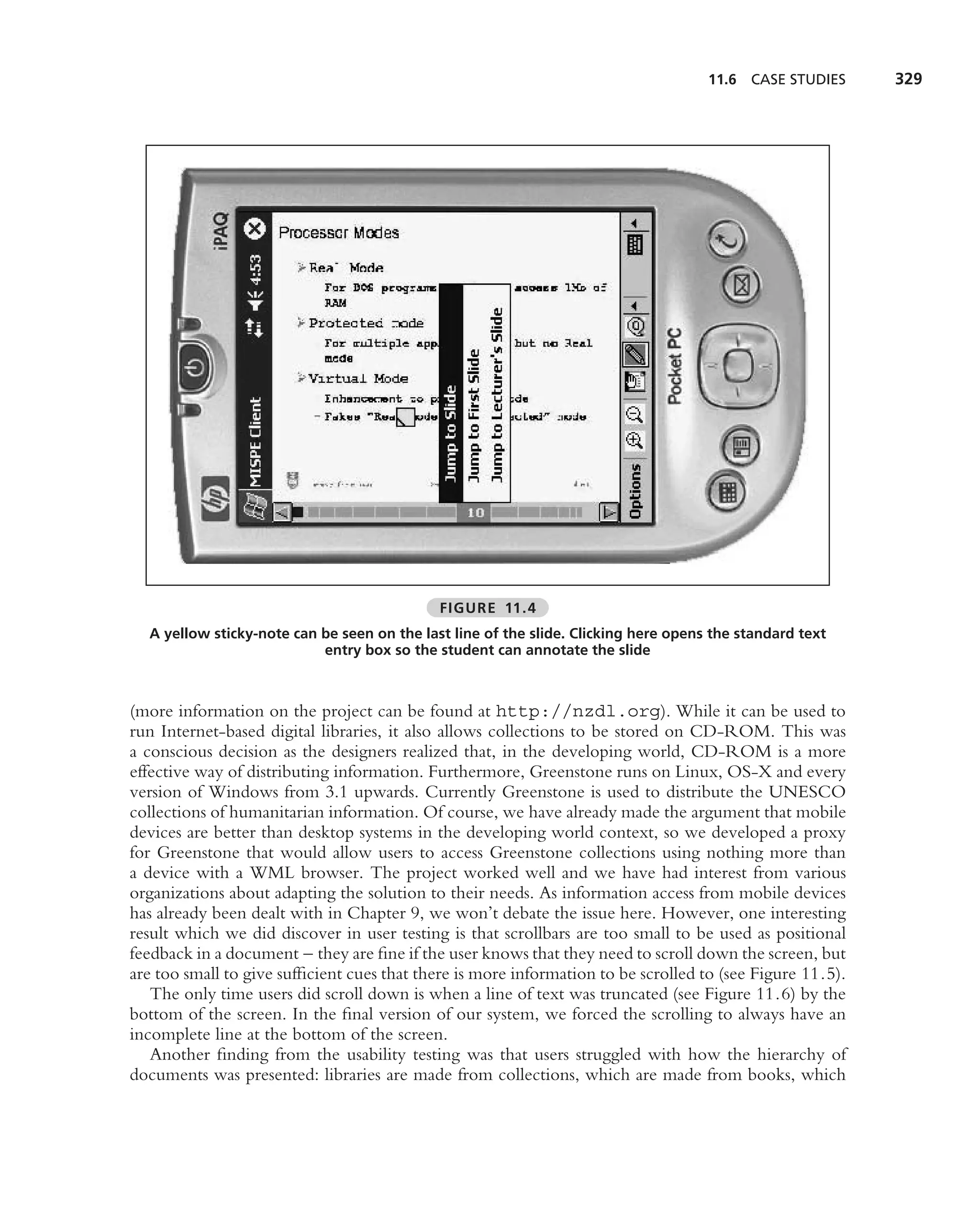 11.6 CASE STUDIES     329




                                             FIGURE 11.4
  A yellow sticky-note can be seen on the last line of the slide. Clicking here opens the standard text
                           entry box so the student can annotate the slide



(more information on the project can be found at http://nzdl.org). While it can be used to
run Internet-based digital libraries, it also allows collections to be stored on CD-ROM. This was
a conscious decision as the designers realized that, in the developing world, CD-ROM is a more
effective way of distributing information. Furthermore, Greenstone runs on Linux, OS-X and every
version of Windows from 3.1 upwards. Currently Greenstone is used to distribute the UNESCO
collections of humanitarian information. Of course, we have already made the argument that mobile
devices are better than desktop systems in the developing world context, so we developed a proxy
for Greenstone that would allow users to access Greenstone collections using nothing more than
a device with a WML browser. The project worked well and we have had interest from various
organizations about adapting the solution to their needs. As information access from mobile devices
has already been dealt with in Chapter 9, we won’t debate the issue here. However, one interesting
result which we did discover in user testing is that scrollbars are too small to be used as positional
feedback in a document – they are ﬁne if the user knows that they need to scroll down the screen, but
are too small to give sufﬁcient cues that there is more information to be scrolled to (see Figure 11.5).
   The only time users did scroll down is when a line of text was truncated (see Figure 11.6) by the
bottom of the screen. In the ﬁnal version of our system, we forced the scrolling to always have an
incomplete line at the bottom of the screen.
   Another ﬁnding from the usability testing was that users struggled with how the hierarchy of
documents was presented: libraries are made from collections, which are made from books, which
 