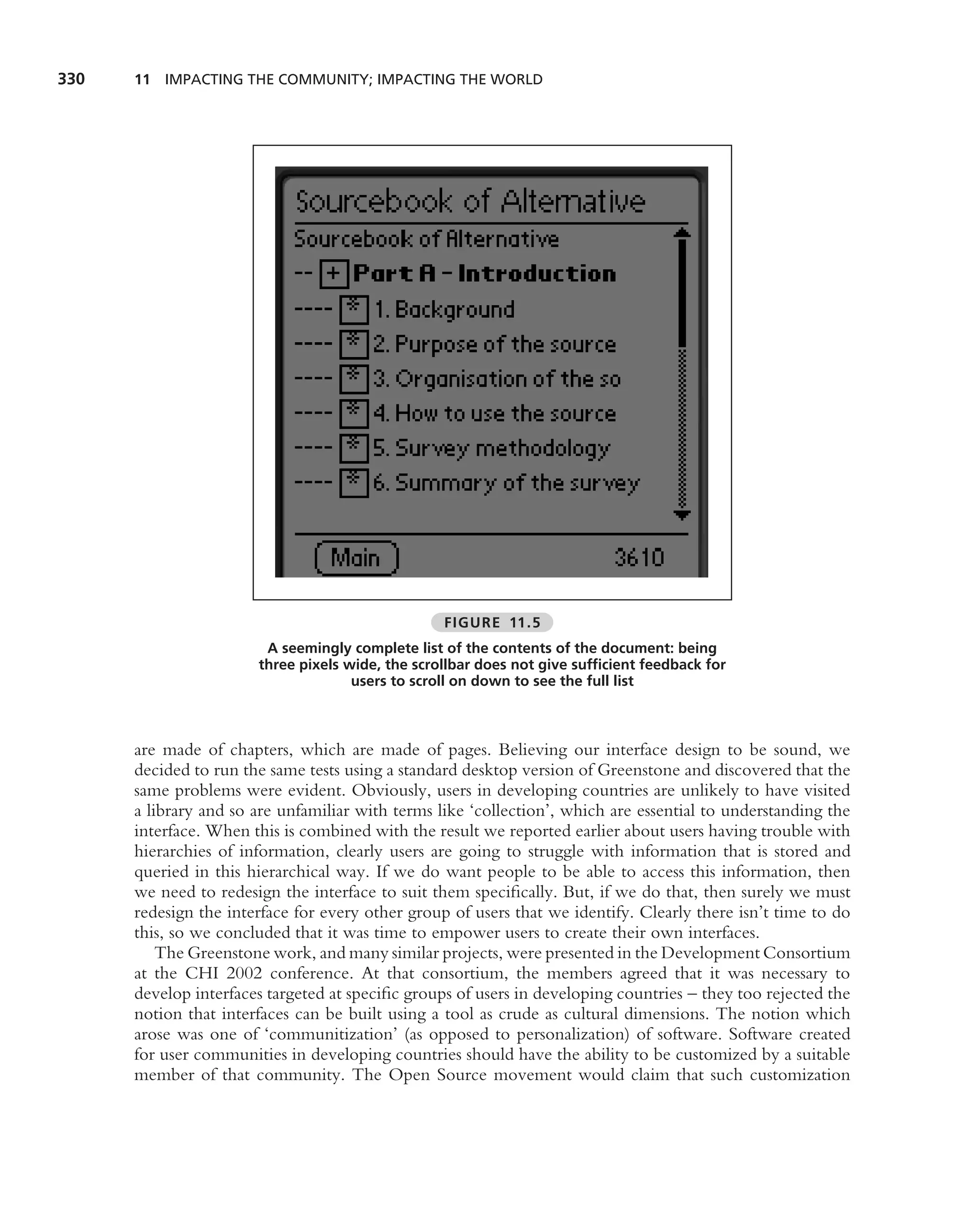 330   11 IMPACTING THE COMMUNITY; IMPACTING THE WORLD




                                                  FIGURE 11.5
                        A seemingly complete list of the contents of the document: being
                       three pixels wide, the scrollbar does not give sufﬁcient feedback for
                                     users to scroll on down to see the full list



      are made of chapters, which are made of pages. Believing our interface design to be sound, we
      decided to run the same tests using a standard desktop version of Greenstone and discovered that the
      same problems were evident. Obviously, users in developing countries are unlikely to have visited
      a library and so are unfamiliar with terms like ‘collection’, which are essential to understanding the
      interface. When this is combined with the result we reported earlier about users having trouble with
      hierarchies of information, clearly users are going to struggle with information that is stored and
      queried in this hierarchical way. If we do want people to be able to access this information, then
      we need to redesign the interface to suit them speciﬁcally. But, if we do that, then surely we must
      redesign the interface for every other group of users that we identify. Clearly there isn’t time to do
      this, so we concluded that it was time to empower users to create their own interfaces.
          The Greenstone work, and many similar projects, were presented in the Development Consortium
      at the CHI 2002 conference. At that consortium, the members agreed that it was necessary to
      develop interfaces targeted at speciﬁc groups of users in developing countries – they too rejected the
      notion that interfaces can be built using a tool as crude as cultural dimensions. The notion which
      arose was one of ‘communitization’ (as opposed to personalization) of software. Software created
      for user communities in developing countries should have the ability to be customized by a suitable
      member of that community. The Open Source movement would claim that such customization
 
