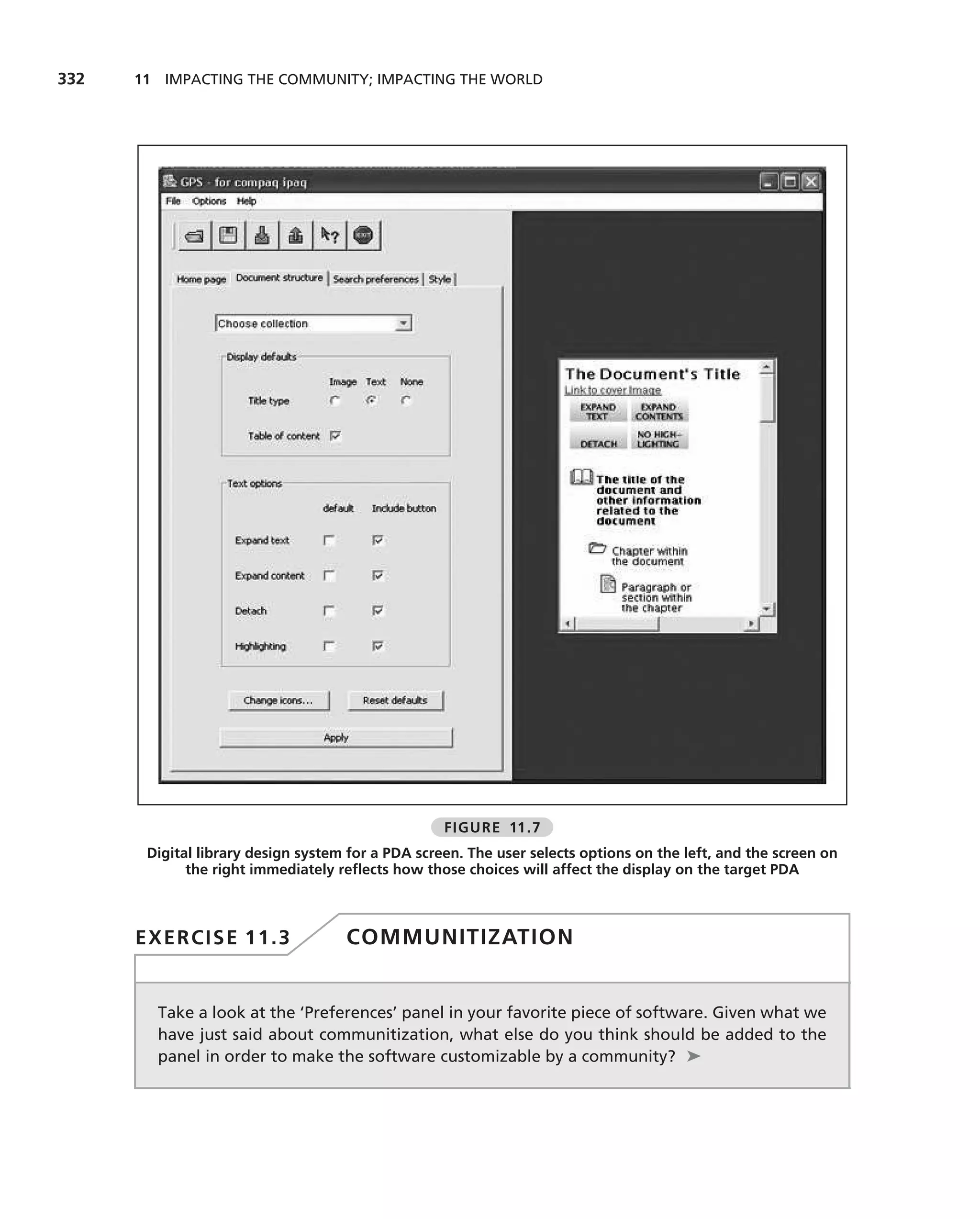 332   11 IMPACTING THE COMMUNITY; IMPACTING THE WORLD




                                                   FIGURE 11.7
       Digital library design system for a PDA screen. The user selects options on the left, and the screen on
             the right immediately reﬂects how those choices will affect the display on the target PDA



      EXERCISE 11.3                 COMMUNITIZATION


        Take a look at the ‘Preferences’ panel in your favorite piece of software. Given what we
        have just said about communitization, what else do you think should be added to the
        panel in order to make the software customizable by a community? ➤
 