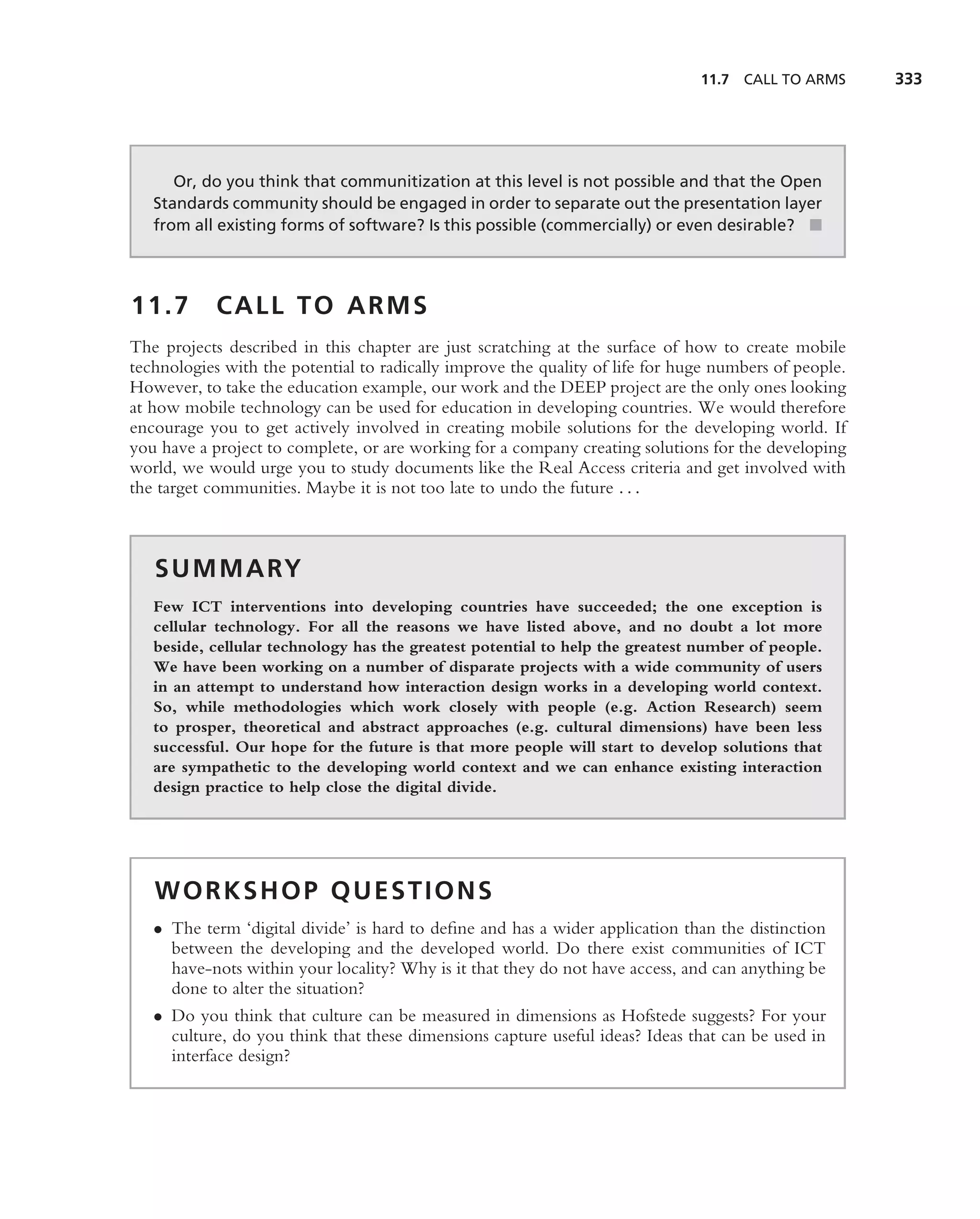 11.7   CALL TO ARMS     333




      Or, do you think that communitization at this level is not possible and that the Open
   Standards community should be engaged in order to separate out the presentation layer
   from all existing forms of software? Is this possible (commercially) or even desirable? ■




11.7        CALL TO ARMS
The projects described in this chapter are just scratching at the surface of how to create mobile
technologies with the potential to radically improve the quality of life for huge numbers of people.
However, to take the education example, our work and the DEEP project are the only ones looking
at how mobile technology can be used for education in developing countries. We would therefore
encourage you to get actively involved in creating mobile solutions for the developing world. If
you have a project to complete, or are working for a company creating solutions for the developing
world, we would urge you to study documents like the Real Access criteria and get involved with
the target communities. Maybe it is not too late to undo the future . . .



   S U M M A RY
   Few ICT interventions into developing countries have succeeded; the one exception is
   cellular technology. For all the reasons we have listed above, and no doubt a lot more
   beside, cellular technology has the greatest potential to help the greatest number of people.
   We have been working on a number of disparate projects with a wide community of users
   in an attempt to understand how interaction design works in a developing world context.
   So, while methodologies which work closely with people (e.g. Action Research) seem
   to prosper, theoretical and abstract approaches (e.g. cultural dimensions) have been less
   successful. Our hope for the future is that more people will start to develop solutions that
   are sympathetic to the developing world context and we can enhance existing interaction
   design practice to help close the digital divide.




   WORKSHOP QUESTIONS
   • The term ‘digital divide’ is hard to deﬁne and has a wider application than the distinction
     between the developing and the developed world. Do there exist communities of ICT
     have-nots within your locality? Why is it that they do not have access, and can anything be
     done to alter the situation?
   • Do you think that culture can be measured in dimensions as Hofstede suggests? For your
     culture, do you think that these dimensions capture useful ideas? Ideas that can be used in
     interface design?
 