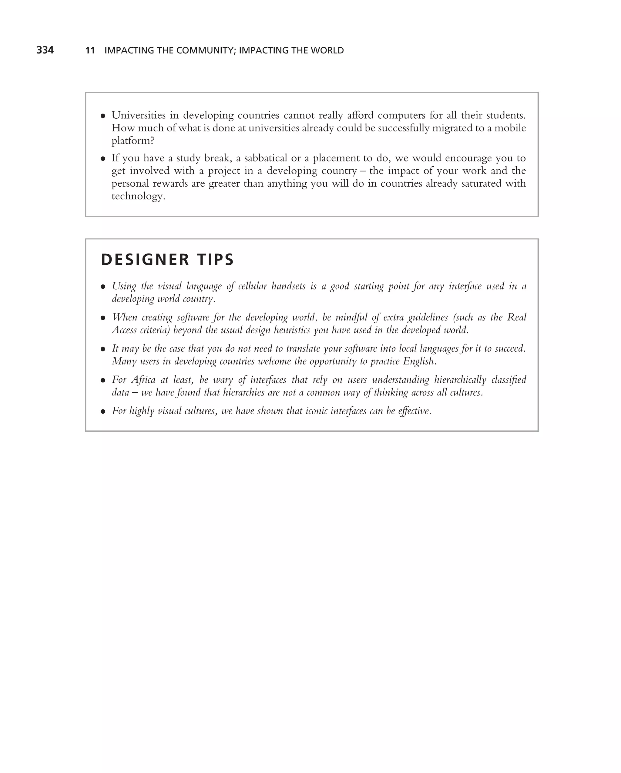 334   11 IMPACTING THE COMMUNITY; IMPACTING THE WORLD




        • Universities in developing countries cannot really afford computers for all their students.
          How much of what is done at universities already could be successfully migrated to a mobile
          platform?
        • If you have a study break, a sabbatical or a placement to do, we would encourage you to
          get involved with a project in a developing country – the impact of your work and the
          personal rewards are greater than anything you will do in countries already saturated with
          technology.




        DESIGNER TIPS
        • Using the visual language of cellular handsets is a good starting point for any interface used in a
          developing world country.
        • When creating software for the developing world, be mindful of extra guidelines (such as the Real
          Access criteria) beyond the usual design heuristics you have used in the developed world.
        • It may be the case that you do not need to translate your software into local languages for it to succeed.
          Many users in developing countries welcome the opportunity to practice English.
        • For Africa at least, be wary of interfaces that rely on users understanding hierarchically classiﬁed
          data – we have found that hierarchies are not a common way of thinking across all cultures.
        • For highly visual cultures, we have shown that iconic interfaces can be effective.
 