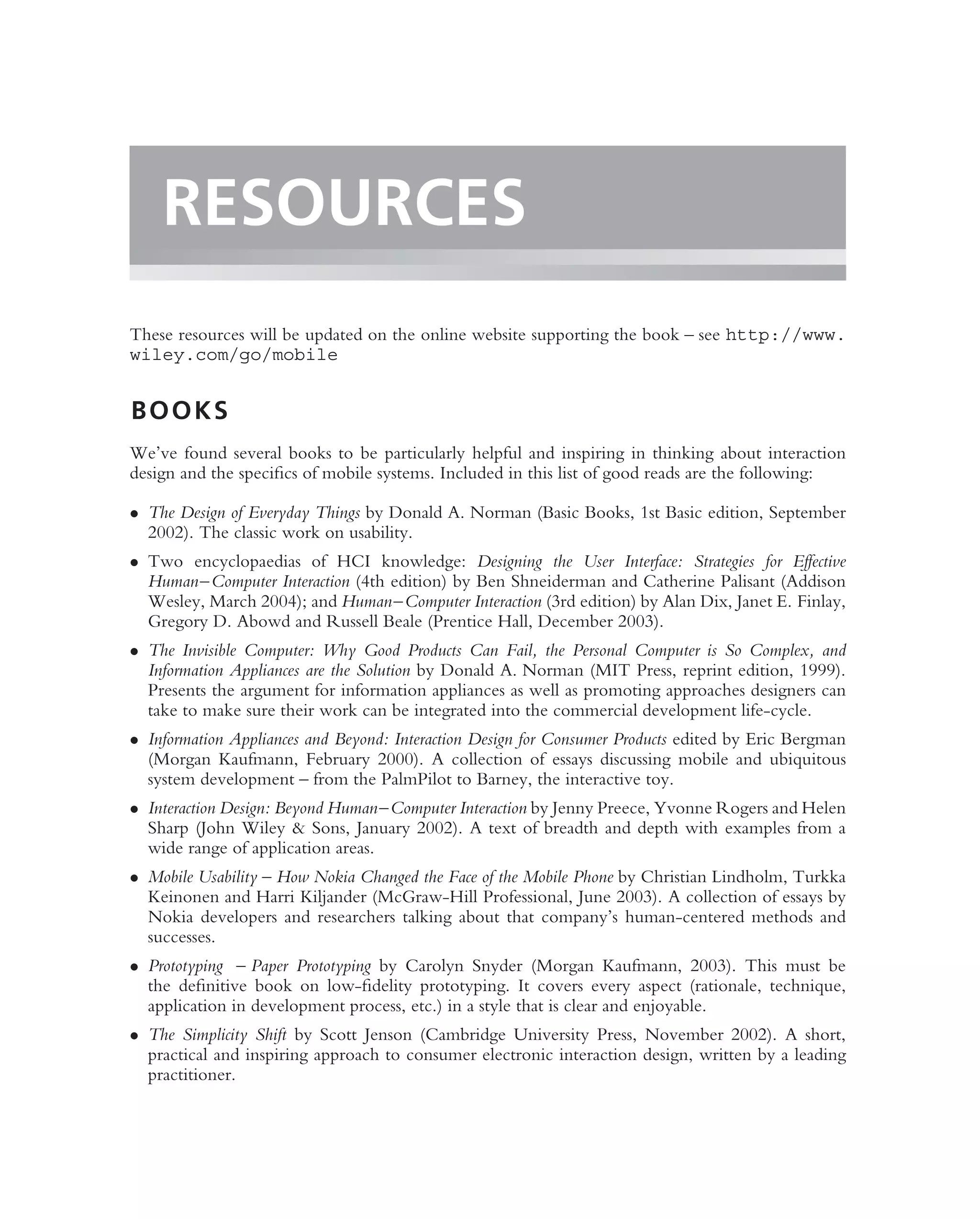 RESOURCES
These resources will be updated on the online website supporting the book – see http://www.
wiley.com/go/mobile


BOOKS
We’ve found several books to be particularly helpful and inspiring in thinking about interaction
design and the speciﬁcs of mobile systems. Included in this list of good reads are the following:

• The Design of Everyday Things by Donald A. Norman (Basic Books, 1st Basic edition, September
  2002). The classic work on usability.
• Two encyclopaedias of HCI knowledge: Designing the User Interface: Strategies for Effective
  Human–Computer Interaction (4th edition) by Ben Shneiderman and Catherine Palisant (Addison
  Wesley, March 2004); and Human–Computer Interaction (3rd edition) by Alan Dix, Janet E. Finlay,
  Gregory D. Abowd and Russell Beale (Prentice Hall, December 2003).
• The Invisible Computer: Why Good Products Can Fail, the Personal Computer is So Complex, and
  Information Appliances are the Solution by Donald A. Norman (MIT Press, reprint edition, 1999).
  Presents the argument for information appliances as well as promoting approaches designers can
  take to make sure their work can be integrated into the commercial development life-cycle.
• Information Appliances and Beyond: Interaction Design for Consumer Products edited by Eric Bergman
  (Morgan Kaufmann, February 2000). A collection of essays discussing mobile and ubiquitous
  system development – from the PalmPilot to Barney, the interactive toy.
• Interaction Design: Beyond Human–Computer Interaction by Jenny Preece, Yvonne Rogers and Helen
  Sharp (John Wiley & Sons, January 2002). A text of breadth and depth with examples from a
  wide range of application areas.
• Mobile Usability – How Nokia Changed the Face of the Mobile Phone by Christian Lindholm, Turkka
  Keinonen and Harri Kiljander (McGraw-Hill Professional, June 2003). A collection of essays by
  Nokia developers and researchers talking about that company’s human-centered methods and
  successes.
• Prototyping – Paper Prototyping by Carolyn Snyder (Morgan Kaufmann, 2003). This must be
  the deﬁnitive book on low-ﬁdelity prototyping. It covers every aspect (rationale, technique,
  application in development process, etc.) in a style that is clear and enjoyable.
• The Simplicity Shift by Scott Jenson (Cambridge University Press, November 2002). A short,
  practical and inspiring approach to consumer electronic interaction design, written by a leading
  practitioner.
 