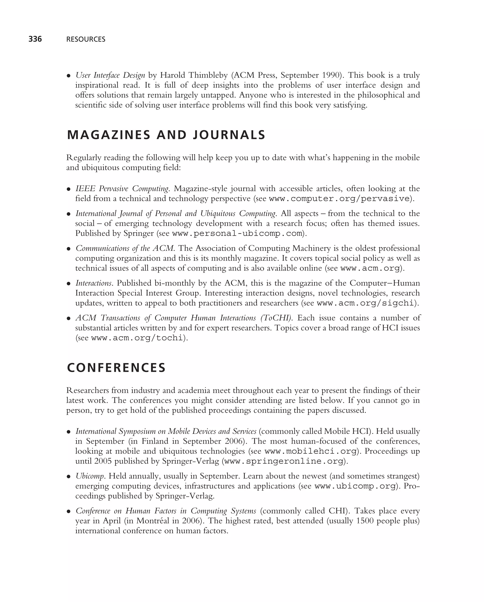 336   RESOURCES




      • User Interface Design by Harold Thimbleby (ACM Press, September 1990). This book is a truly
        inspirational read. It is full of deep insights into the problems of user interface design and
        offers solutions that remain largely untapped. Anyone who is interested in the philosophical and
        scientiﬁc side of solving user interface problems will ﬁnd this book very satisfying.


      MAGAZINES AND JOURNALS
      Regularly reading the following will help keep you up to date with what’s happening in the mobile
      and ubiquitous computing ﬁeld:

      • IEEE Pervasive Computing. Magazine-style journal with accessible articles, often looking at the
        ﬁeld from a technical and technology perspective (see www.computer.org/pervasive).
      • International Journal of Personal and Ubiquitous Computing. All aspects – from the technical to the
        social – of emerging technology development with a research focus; often has themed issues.
        Published by Springer (see www.personal-ubicomp.com).
      • Communications of the ACM. The Association of Computing Machinery is the oldest professional
        computing organization and this is its monthly magazine. It covers topical social policy as well as
        technical issues of all aspects of computing and is also available online (see www.acm.org).
      • Interactions. Published bi-monthly by the ACM, this is the magazine of the Computer–Human
        Interaction Special Interest Group. Interesting interaction designs, novel technologies, research
        updates, written to appeal to both practitioners and researchers (see www.acm.org/sigchi).
      • ACM Transactions of Computer Human Interactions (ToCHI). Each issue contains a number of
        substantial articles written by and for expert researchers. Topics cover a broad range of HCI issues
        (see www.acm.org/tochi).


      CONFERENCES
      Researchers from industry and academia meet throughout each year to present the ﬁndings of their
      latest work. The conferences you might consider attending are listed below. If you cannot go in
      person, try to get hold of the published proceedings containing the papers discussed.

      • International Symposium on Mobile Devices and Services (commonly called Mobile HCI). Held usually
        in September (in Finland in September 2006). The most human-focused of the conferences,
        looking at mobile and ubiquitous technologies (see www.mobilehci.org). Proceedings up
        until 2005 published by Springer-Verlag (www.springeronline.org).
      • Ubicomp. Held annually, usually in September. Learn about the newest (and sometimes strangest)
        emerging computing devices, infrastructures and applications (see www.ubicomp.org). Pro-
        ceedings published by Springer-Verlag.
      • Conference on Human Factors in Computing Systems (commonly called CHI). Takes place every
        year in April (in Montr´ al in 2006). The highest rated, best attended (usually 1500 people plus)
                               e
        international conference on human factors.
 