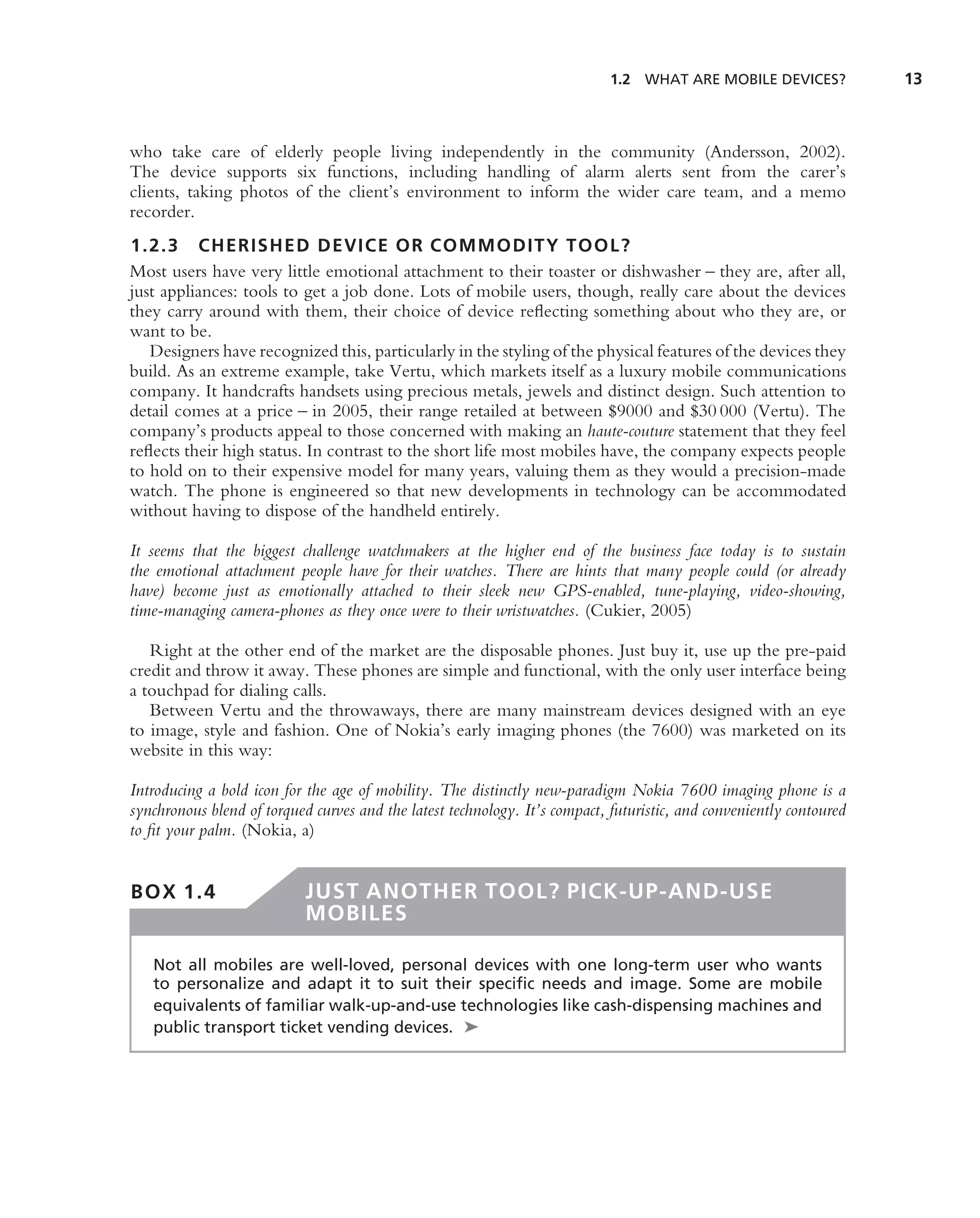 1.2 WHAT ARE MOBILE DEVICES?             13



who take care of elderly people living independently in the community (Andersson, 2002).
The device supports six functions, including handling of alarm alerts sent from the carer’s
clients, taking photos of the client’s environment to inform the wider care team, and a memo
recorder.
1.2.3 CHERISHED DEVICE OR COMMODITY TOOL?
Most users have very little emotional attachment to their toaster or dishwasher – they are, after all,
just appliances: tools to get a job done. Lots of mobile users, though, really care about the devices
they carry around with them, their choice of device reﬂecting something about who they are, or
want to be.
   Designers have recognized this, particularly in the styling of the physical features of the devices they
build. As an extreme example, take Vertu, which markets itself as a luxury mobile communications
company. It handcrafts handsets using precious metals, jewels and distinct design. Such attention to
detail comes at a price – in 2005, their range retailed at between $9000 and $30 000 (Vertu). The
company’s products appeal to those concerned with making an haute-couture statement that they feel
reﬂects their high status. In contrast to the short life most mobiles have, the company expects people
to hold on to their expensive model for many years, valuing them as they would a precision-made
watch. The phone is engineered so that new developments in technology can be accommodated
without having to dispose of the handheld entirely.

It seems that the biggest challenge watchmakers at the higher end of the business face today is to sustain
the emotional attachment people have for their watches. There are hints that many people could (or already
have) become just as emotionally attached to their sleek new GPS-enabled, tune-playing, video-showing,
time-managing camera-phones as they once were to their wristwatches. (Cukier, 2005)

   Right at the other end of the market are the disposable phones. Just buy it, use up the pre-paid
credit and throw it away. These phones are simple and functional, with the only user interface being
a touchpad for dialing calls.
   Between Vertu and the throwaways, there are many mainstream devices designed with an eye
to image, style and fashion. One of Nokia’s early imaging phones (the 7600) was marketed on its
website in this way:

Introducing a bold icon for the age of mobility. The distinctly new-paradigm Nokia 7600 imaging phone is a
synchronous blend of torqued curves and the latest technology. It’s compact, futuristic, and conveniently contoured
to ﬁt your palm. (Nokia, a)


BOX 1.4                     JUST ANOTHER TOOL? PICK-UP-AND-USE
                            MOBILES

   Not all mobiles are well-loved, personal devices with one long-term user who wants
   to personalize and adapt it to suit their speciﬁc needs and image. Some are mobile
   equivalents of familiar walk-up-and-use technologies like cash-dispensing machines and
   public transport ticket vending devices. ➤
 