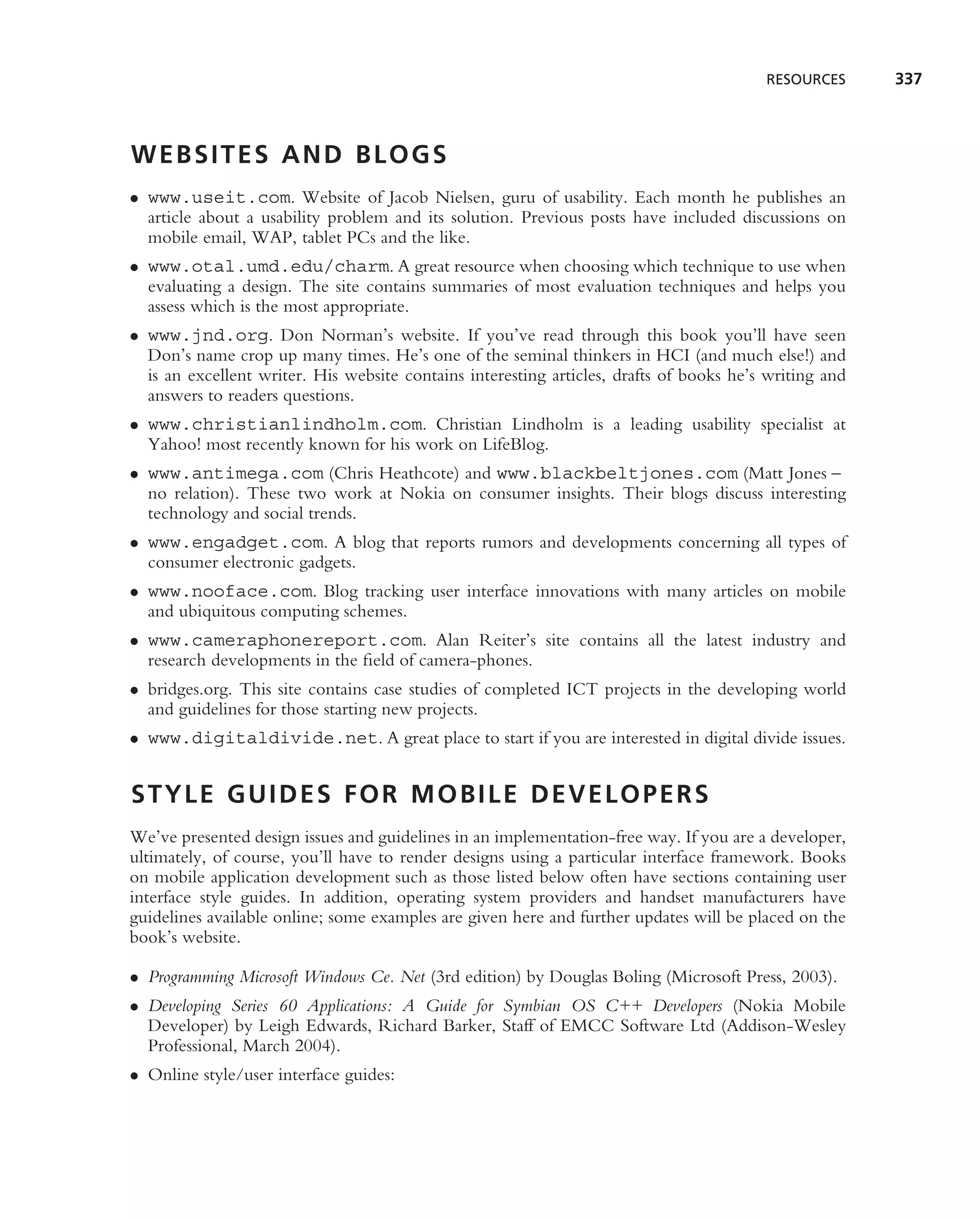 RESOURCES      337



WEBSITES AND BLOGS
• www.useit.com. Website of Jacob Nielsen, guru of usability. Each month he publishes an
  article about a usability problem and its solution. Previous posts have included discussions on
  mobile email, WAP, tablet PCs and the like.
• www.otal.umd.edu/charm. A great resource when choosing which technique to use when
  evaluating a design. The site contains summaries of most evaluation techniques and helps you
  assess which is the most appropriate.
• www.jnd.org. Don Norman’s website. If you’ve read through this book you’ll have seen
  Don’s name crop up many times. He’s one of the seminal thinkers in HCI (and much else!) and
  is an excellent writer. His website contains interesting articles, drafts of books he’s writing and
  answers to readers questions.
• www.christianlindholm.com. Christian Lindholm is a leading usability specialist at
  Yahoo! most recently known for his work on LifeBlog.
• www.antimega.com (Chris Heathcote) and www.blackbeltjones.com (Matt Jones –
  no relation). These two work at Nokia on consumer insights. Their blogs discuss interesting
  technology and social trends.
• www.engadget.com. A blog that reports rumors and developments concerning all types of
  consumer electronic gadgets.
• www.nooface.com. Blog tracking user interface innovations with many articles on mobile
  and ubiquitous computing schemes.
• www.cameraphonereport.com. Alan Reiter’s site contains all the latest industry and
  research developments in the ﬁeld of camera-phones.
• bridges.org. This site contains case studies of completed ICT projects in the developing world
  and guidelines for those starting new projects.
• www.digitaldivide.net. A great place to start if you are interested in digital divide issues.


STYLE GUIDES FOR MOBILE DEVELOPERS
We’ve presented design issues and guidelines in an implementation-free way. If you are a developer,
ultimately, of course, you’ll have to render designs using a particular interface framework. Books
on mobile application development such as those listed below often have sections containing user
interface style guides. In addition, operating system providers and handset manufacturers have
guidelines available online; some examples are given here and further updates will be placed on the
book’s website.

• Programming Microsoft Windows Ce. Net (3rd edition) by Douglas Boling (Microsoft Press, 2003).
• Developing Series 60 Applications: A Guide for Symbian OS C++ Developers (Nokia Mobile
  Developer) by Leigh Edwards, Richard Barker, Staff of EMCC Software Ltd (Addison-Wesley
  Professional, March 2004).
• Online style/user interface guides:
 