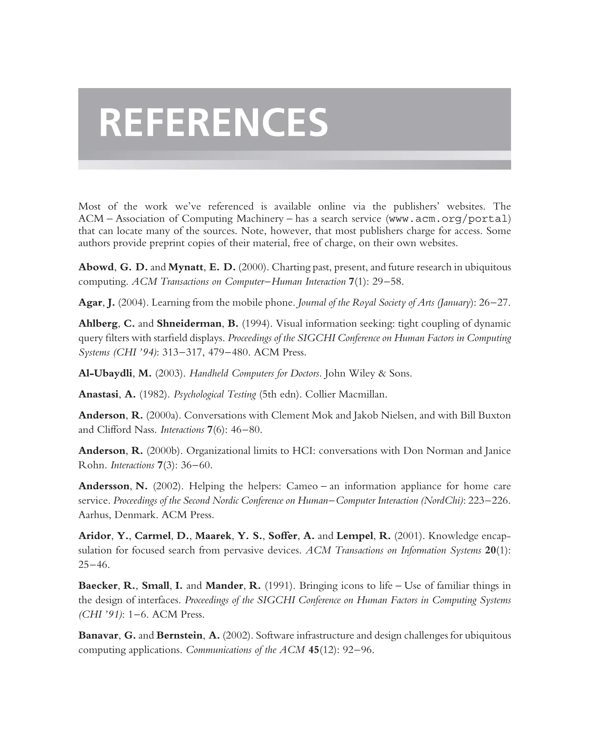 REFERENCES
Most of the work we’ve referenced is available online via the publishers’ websites. The
ACM – Association of Computing Machinery – has a search service (www.acm.org/portal)
that can locate many of the sources. Note, however, that most publishers charge for access. Some
authors provide preprint copies of their material, free of charge, on their own websites.

Abowd, G. D. and Mynatt, E. D. (2000). Charting past, present, and future research in ubiquitous
computing. ACM Transactions on Computer–Human Interaction 7(1): 29–58.
Agar, J. (2004). Learning from the mobile phone. Journal of the Royal Society of Arts (January): 26–27.
Ahlberg, C. and Shneiderman, B. (1994). Visual information seeking: tight coupling of dynamic
query ﬁlters with starﬁeld displays. Proceedings of the SIGCHI Conference on Human Factors in Computing
Systems (CHI ’94): 313–317, 479–480. ACM Press.
Al-Ubaydli, M. (2003). Handheld Computers for Doctors. John Wiley & Sons.
Anastasi, A. (1982). Psychological Testing (5th edn). Collier Macmillan.
Anderson, R. (2000a). Conversations with Clement Mok and Jakob Nielsen, and with Bill Buxton
and Clifford Nass. Interactions 7(6): 46–80.
Anderson, R. (2000b). Organizational limits to HCI: conversations with Don Norman and Janice
Rohn. Interactions 7(3): 36–60.
Andersson, N. (2002). Helping the helpers: Cameo – an information appliance for home care
service. Proceedings of the Second Nordic Conference on Human–Computer Interaction (NordChi): 223–226.
Aarhus, Denmark. ACM Press.
Aridor, Y., Carmel, D., Maarek, Y. S., Soffer, A. and Lempel, R. (2001). Knowledge encap-
sulation for focused search from pervasive devices. ACM Transactions on Information Systems 20(1):
25–46.
Baecker, R., Small, I. and Mander, R. (1991). Bringing icons to life – Use of familiar things in
the design of interfaces. Proceedings of the SIGCHI Conference on Human Factors in Computing Systems
(CHI ’91): 1–6. ACM Press.
Banavar, G. and Bernstein, A. (2002). Software infrastructure and design challenges for ubiquitous
computing applications. Communications of the ACM 45(12): 92–96.
 