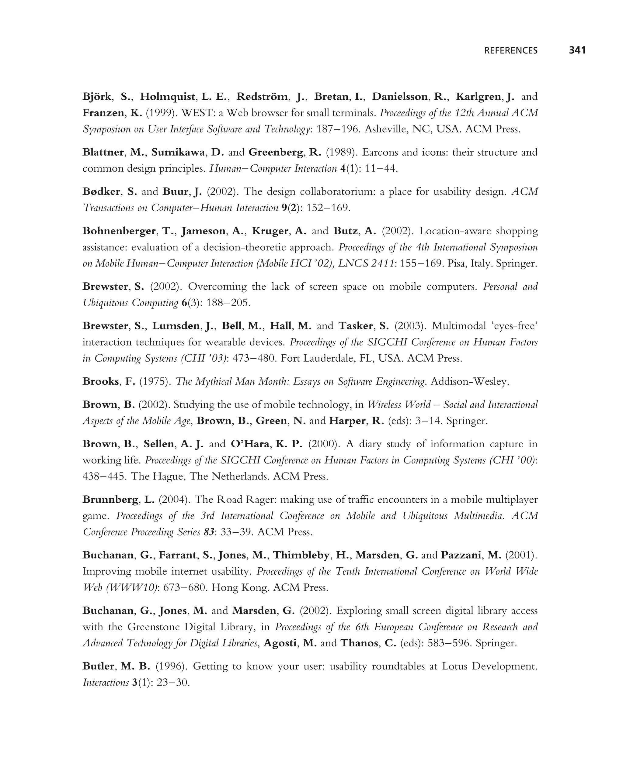 REFERENCES      341



Bjork, S., Holmquist, L. E., Redstrom, J., Bretan, I., Danielsson, R., Karlgren, J. and
  ¨                                       ¨
Franzen, K. (1999). WEST: a Web browser for small terminals. Proceedings of the 12th Annual ACM
Symposium on User Interface Software and Technology: 187–196. Asheville, NC, USA. ACM Press.

Blattner, M., Sumikawa, D. and Greenberg, R. (1989). Earcons and icons: their structure and
common design principles. Human–Computer Interaction 4(1): 11–44.
Bødker, S. and Buur, J. (2002). The design collaboratorium: a place for usability design. ACM
Transactions on Computer–Human Interaction 9(2): 152–169.
Bohnenberger, T., Jameson, A., Kruger, A. and Butz, A. (2002). Location-aware shopping
assistance: evaluation of a decision-theoretic approach. Proceedings of the 4th International Symposium
on Mobile Human–Computer Interaction (Mobile HCI ’02), LNCS 2411: 155–169. Pisa, Italy. Springer.
Brewster, S. (2002). Overcoming the lack of screen space on mobile computers. Personal and
Ubiquitous Computing 6(3): 188–205.
Brewster, S., Lumsden, J., Bell, M., Hall, M. and Tasker, S. (2003). Multimodal ’eyes-free’
interaction techniques for wearable devices. Proceedings of the SIGCHI Conference on Human Factors
in Computing Systems (CHI ’03): 473–480. Fort Lauderdale, FL, USA. ACM Press.
Brooks, F. (1975). The Mythical Man Month: Essays on Software Engineering. Addison-Wesley.

Brown, B. (2002). Studying the use of mobile technology, in Wireless World – Social and Interactional
Aspects of the Mobile Age, Brown, B., Green, N. and Harper, R. (eds): 3–14. Springer.
Brown, B., Sellen, A. J. and O’Hara, K. P. (2000). A diary study of information capture in
working life. Proceedings of the SIGCHI Conference on Human Factors in Computing Systems (CHI ’00):
438–445. The Hague, The Netherlands. ACM Press.

Brunnberg, L. (2004). The Road Rager: making use of trafﬁc encounters in a mobile multiplayer
game. Proceedings of the 3rd International Conference on Mobile and Ubiquitous Multimedia. ACM
Conference Proceeding Series 83: 33–39. ACM Press.
Buchanan, G., Farrant, S., Jones, M., Thimbleby, H., Marsden, G. and Pazzani, M. (2001).
Improving mobile internet usability. Proceedings of the Tenth International Conference on World Wide
Web (WWW10): 673–680. Hong Kong. ACM Press.
Buchanan, G., Jones, M. and Marsden, G. (2002). Exploring small screen digital library access
with the Greenstone Digital Library, in Proceedings of the 6th European Conference on Research and
Advanced Technology for Digital Libraries, Agosti, M. and Thanos, C. (eds): 583–596. Springer.
Butler, M. B. (1996). Getting to know your user: usability roundtables at Lotus Development.
Interactions 3(1): 23–30.
 