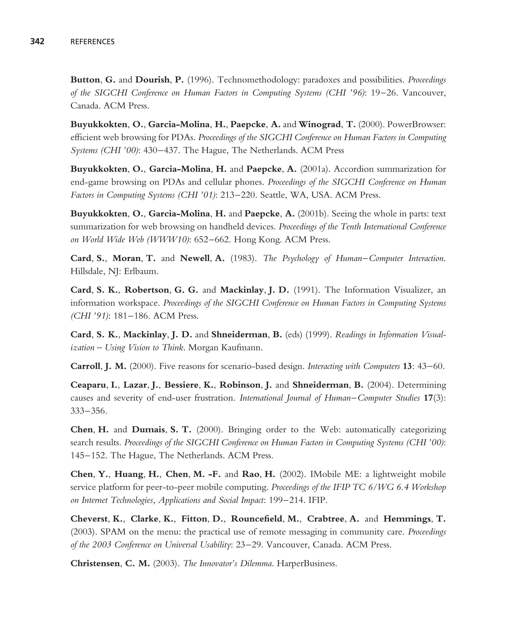 342   REFERENCES




      Button, G. and Dourish, P. (1996). Technomethodology: paradoxes and possibilities. Proceedings
      of the SIGCHI Conference on Human Factors in Computing Systems (CHI ’96): 19–26. Vancouver,
      Canada. ACM Press.
      Buyukkokten, O., Garcia-Molina, H., Paepcke, A. and Winograd, T. (2000). PowerBrowser:
      efﬁcient web browsing for PDAs. Proceedings of the SIGCHI Conference on Human Factors in Computing
      Systems (CHI ’00): 430–437. The Hague, The Netherlands. ACM Press
      Buyukkokten, O., Garcia-Molina, H. and Paepcke, A. (2001a). Accordion summarization for
      end-game browsing on PDAs and cellular phones. Proceedings of the SIGCHI Conference on Human
      Factors in Computing Systems (CHI ’01): 213–220. Seattle, WA, USA. ACM Press.
      Buyukkokten, O., Garcia-Molina, H. and Paepcke, A. (2001b). Seeing the whole in parts: text
      summarization for web browsing on handheld devices. Proceedings of the Tenth International Conference
      on World Wide Web (WWW10): 652–662. Hong Kong. ACM Press.
      Card, S., Moran, T. and Newell, A. (1983). The Psychology of Human–Computer Interaction.
      Hillsdale, NJ: Erlbaum.
      Card, S. K., Robertson, G. G. and Mackinlay, J. D. (1991). The Information Visualizer, an
      information workspace. Proceedings of the SIGCHI Conference on Human Factors in Computing Systems
      (CHI ’91): 181–186. ACM Press.
      Card, S. K., Mackinlay, J. D. and Shneiderman, B. (eds) (1999). Readings in Information Visual-
      ization – Using Vision to Think. Morgan Kaufmann.
      Carroll, J. M. (2000). Five reasons for scenario-based design. Interacting with Computers 13: 43–60.
      Ceaparu, I., Lazar, J., Bessiere, K., Robinson, J. and Shneiderman, B. (2004). Determining
      causes and severity of end-user frustration. International Journal of Human–Computer Studies 17(3):
      333–356.
      Chen, H. and Dumais, S. T. (2000). Bringing order to the Web: automatically categorizing
      search results. Proceedings of the SIGCHI Conference on Human Factors in Computing Systems (CHI ’00):
      145–152. The Hague, The Netherlands. ACM Press.
      Chen, Y., Huang, H., Chen, M. -F. and Rao, H. (2002). IMobile ME: a lightweight mobile
      service platform for peer-to-peer mobile computing. Proceedings of the IFIP TC 6/WG 6.4 Workshop
      on Internet Technologies, Applications and Social Impact: 199–214. IFIP.
      Cheverst, K., Clarke, K., Fitton, D., Rounceﬁeld, M., Crabtree, A. and Hemmings, T.
      (2003). SPAM on the menu: the practical use of remote messaging in community care. Proceedings
      of the 2003 Conference on Universal Usability: 23–29. Vancouver, Canada. ACM Press.
      Christensen, C. M. (2003). The Innovator’s Dilemma. HarperBusiness.
 