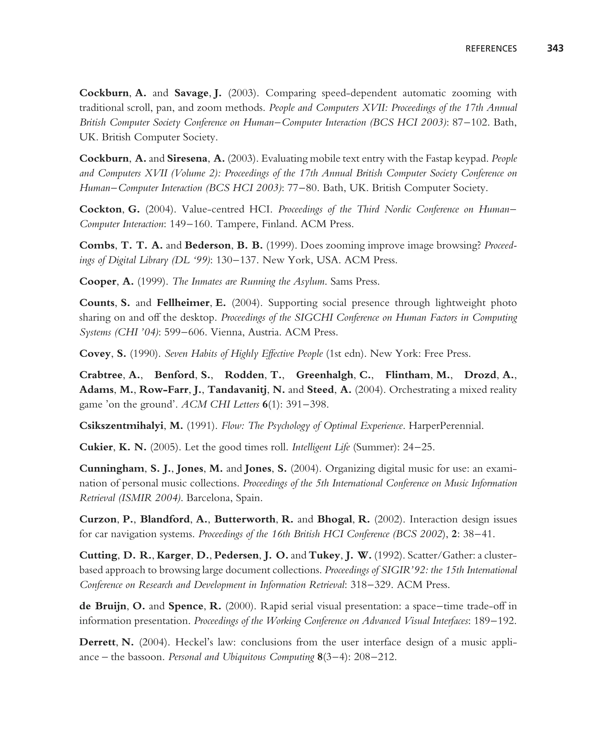 REFERENCES      343



Cockburn, A. and Savage, J. (2003). Comparing speed-dependent automatic zooming with
traditional scroll, pan, and zoom methods. People and Computers XVII: Proceedings of the 17th Annual
British Computer Society Conference on Human–Computer Interaction (BCS HCI 2003): 87–102. Bath,
UK. British Computer Society.
Cockburn, A. and Siresena, A. (2003). Evaluating mobile text entry with the Fastap keypad. People
and Computers XVII (Volume 2): Proceedings of the 17th Annual British Computer Society Conference on
Human–Computer Interaction (BCS HCI 2003): 77–80. Bath, UK. British Computer Society.
Cockton, G. (2004). Value-centred HCI. Proceedings of the Third Nordic Conference on Human–
Computer Interaction: 149–160. Tampere, Finland. ACM Press.
Combs, T. T. A. and Bederson, B. B. (1999). Does zooming improve image browsing? Proceed-
ings of Digital Library (DL ‘99): 130–137. New York, USA. ACM Press.
Cooper, A. (1999). The Inmates are Running the Asylum. Sams Press.
Counts, S. and Fellheimer, E. (2004). Supporting social presence through lightweight photo
sharing on and off the desktop. Proceedings of the SIGCHI Conference on Human Factors in Computing
Systems (CHI ’04): 599–606. Vienna, Austria. ACM Press.
Covey, S. (1990). Seven Habits of Highly Effective People (1st edn). New York: Free Press.
Crabtree, A., Benford, S., Rodden, T., Greenhalgh, C., Flintham, M., Drozd, A.,
Adams, M., Row-Farr, J., Tandavanitj, N. and Steed, A. (2004). Orchestrating a mixed reality
game ’on the ground’. ACM CHI Letters 6(1): 391–398.
Csikszentmihalyi, M. (1991). Flow: The Psychology of Optimal Experience. HarperPerennial.
Cukier, K. N. (2005). Let the good times roll. Intelligent Life (Summer): 24–25.
Cunningham, S. J., Jones, M. and Jones, S. (2004). Organizing digital music for use: an exami-
nation of personal music collections. Proceedings of the 5th International Conference on Music Information
Retrieval (ISMIR 2004). Barcelona, Spain.
Curzon, P., Blandford, A., Butterworth, R. and Bhogal, R. (2002). Interaction design issues
for car navigation systems. Proceedings of the 16th British HCI Conference (BCS 2002), 2: 38–41.
Cutting, D. R., Karger, D., Pedersen, J. O. and Tukey, J. W. (1992). Scatter/Gather: a cluster-
based approach to browsing large document collections. Proceedings of SIGIR’92: the 15th International
Conference on Research and Development in Information Retrieval: 318–329. ACM Press.
de Bruijn, O. and Spence, R. (2000). Rapid serial visual presentation: a space–time trade-off in
information presentation. Proceedings of the Working Conference on Advanced Visual Interfaces: 189–192.
Derrett, N. (2004). Heckel’s law: conclusions from the user interface design of a music appli-
ance – the bassoon. Personal and Ubiquitous Computing 8(3–4): 208–212.
 