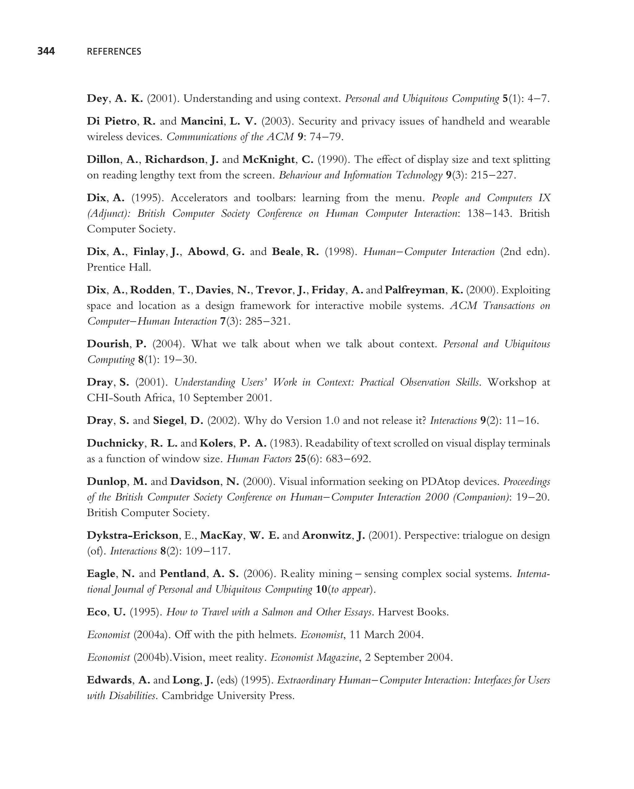 344   REFERENCES




      Dey, A. K. (2001). Understanding and using context. Personal and Ubiquitous Computing 5(1): 4–7.
      Di Pietro, R. and Mancini, L. V. (2003). Security and privacy issues of handheld and wearable
      wireless devices. Communications of the ACM 9: 74–79.
      Dillon, A., Richardson, J. and McKnight, C. (1990). The effect of display size and text splitting
      on reading lengthy text from the screen. Behaviour and Information Technology 9(3): 215–227.
      Dix, A. (1995). Accelerators and toolbars: learning from the menu. People and Computers IX
      (Adjunct): British Computer Society Conference on Human Computer Interaction: 138–143. British
      Computer Society.
      Dix, A., Finlay, J., Abowd, G. and Beale, R. (1998). Human–Computer Interaction (2nd edn).
      Prentice Hall.
      Dix, A., Rodden, T., Davies, N., Trevor, J., Friday, A. and Palfreyman, K. (2000). Exploiting
      space and location as a design framework for interactive mobile systems. ACM Transactions on
      Computer–Human Interaction 7(3): 285–321.
      Dourish, P. (2004). What we talk about when we talk about context. Personal and Ubiquitous
      Computing 8(1): 19–30.
      Dray, S. (2001). Understanding Users’ Work in Context: Practical Observation Skills. Workshop at
      CHI-South Africa, 10 September 2001.
      Dray, S. and Siegel, D. (2002). Why do Version 1.0 and not release it? Interactions 9(2): 11–16.
      Duchnicky, R. L. and Kolers, P. A. (1983). Readability of text scrolled on visual display terminals
      as a function of window size. Human Factors 25(6): 683–692.
      Dunlop, M. and Davidson, N. (2000). Visual information seeking on PDAtop devices. Proceedings
      of the British Computer Society Conference on Human–Computer Interaction 2000 (Companion): 19–20.
      British Computer Society.
      Dykstra-Erickson, E., MacKay, W. E. and Aronwitz, J. (2001). Perspective: trialogue on design
      (of). Interactions 8(2): 109–117.
      Eagle, N. and Pentland, A. S. (2006). Reality mining – sensing complex social systems. Interna-
      tional Journal of Personal and Ubiquitous Computing 10(to appear).
      Eco, U. (1995). How to Travel with a Salmon and Other Essays. Harvest Books.
      Economist (2004a). Off with the pith helmets. Economist, 11 March 2004.
      Economist (2004b).Vision, meet reality. Economist Magazine, 2 September 2004.
      Edwards, A. and Long, J. (eds) (1995). Extraordinary Human–Computer Interaction: Interfaces for Users
      with Disabilities. Cambridge University Press.
 