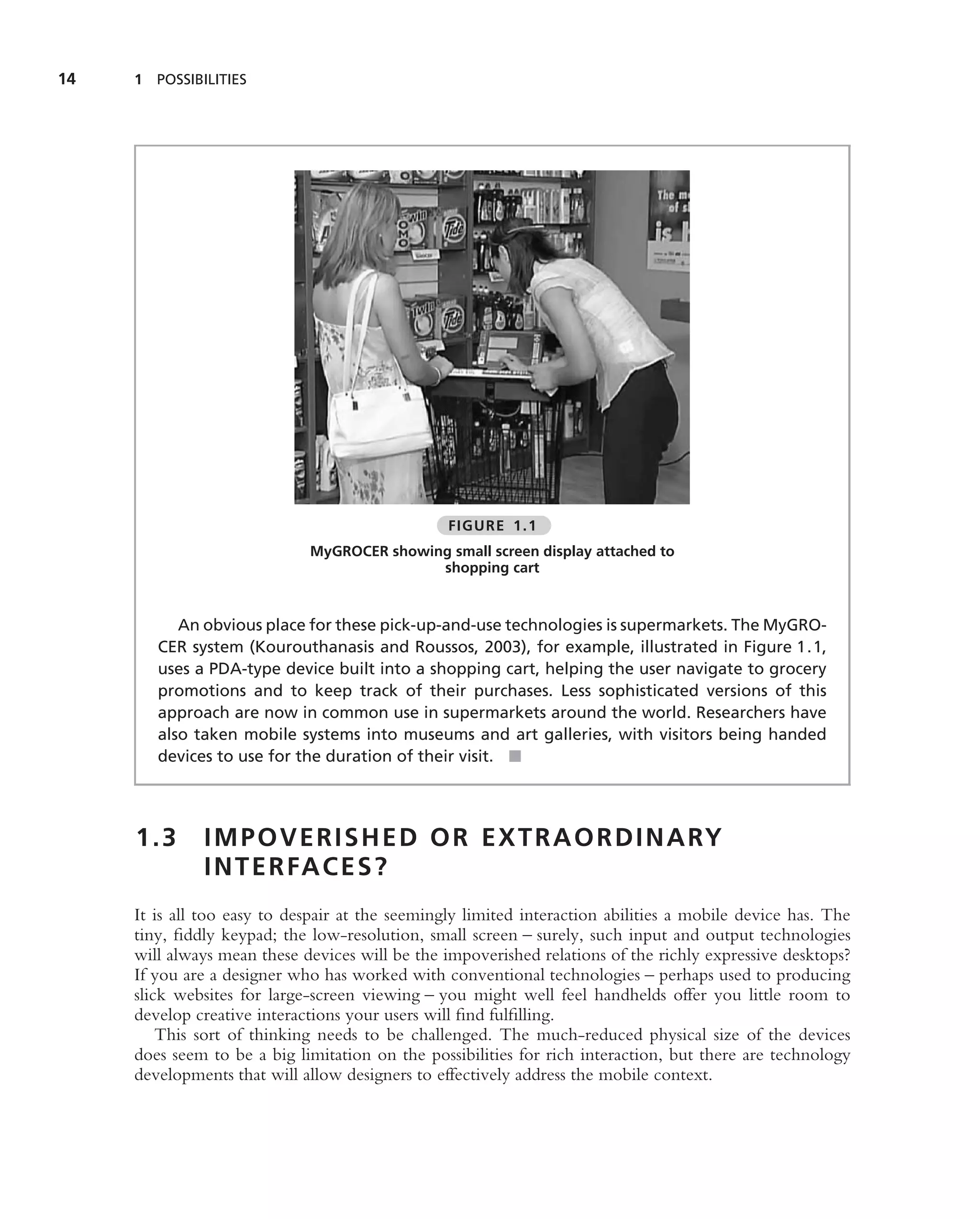 14   1 POSSIBILITIES




                                                 FIGURE 1.1
                             MyGROCER showing small screen display attached to
                                            shopping cart


           An obvious place for these pick-up-and-use technologies is supermarkets. The MyGRO-
        CER system (Kourouthanasis and Roussos, 2003), for example, illustrated in Figure 1.1,
        uses a PDA-type device built into a shopping cart, helping the user navigate to grocery
        promotions and to keep track of their purchases. Less sophisticated versions of this
        approach are now in common use in supermarkets around the world. Researchers have
        also taken mobile systems into museums and art galleries, with visitors being handed
        devices to use for the duration of their visit. ■




     1.3      I M P O V E R I S H E D O R E X T R A O R D I N A RY
              I N T E R FA C E S ?
     It is all too easy to despair at the seemingly limited interaction abilities a mobile device has. The
     tiny, ﬁddly keypad; the low-resolution, small screen – surely, such input and output technologies
     will always mean these devices will be the impoverished relations of the richly expressive desktops?
     If you are a designer who has worked with conventional technologies – perhaps used to producing
     slick websites for large-screen viewing – you might well feel handhelds offer you little room to
     develop creative interactions your users will ﬁnd fulﬁlling.
         This sort of thinking needs to be challenged. The much-reduced physical size of the devices
     does seem to be a big limitation on the possibilities for rich interaction, but there are technology
     developments that will allow designers to effectively address the mobile context.
 