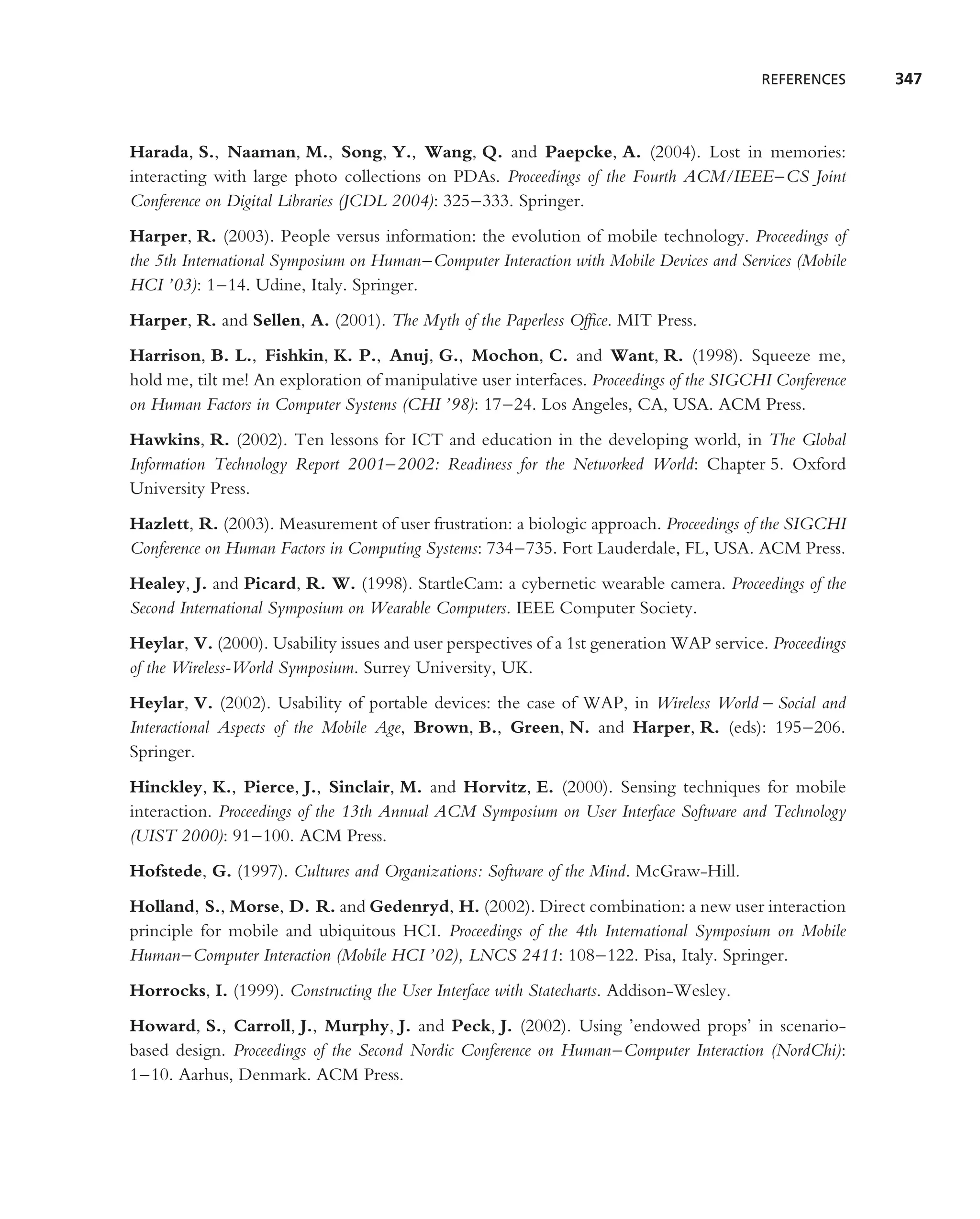 REFERENCES     347



Harada, S., Naaman, M., Song, Y., Wang, Q. and Paepcke, A. (2004). Lost in memories:
interacting with large photo collections on PDAs. Proceedings of the Fourth ACM/IEEE–CS Joint
Conference on Digital Libraries (JCDL 2004): 325–333. Springer.
Harper, R. (2003). People versus information: the evolution of mobile technology. Proceedings of
the 5th International Symposium on Human–Computer Interaction with Mobile Devices and Services (Mobile
HCI ’03): 1–14. Udine, Italy. Springer.
Harper, R. and Sellen, A. (2001). The Myth of the Paperless Ofﬁce. MIT Press.
Harrison, B. L., Fishkin, K. P., Anuj, G., Mochon, C. and Want, R. (1998). Squeeze me,
hold me, tilt me! An exploration of manipulative user interfaces. Proceedings of the SIGCHI Conference
on Human Factors in Computer Systems (CHI ’98): 17–24. Los Angeles, CA, USA. ACM Press.
Hawkins, R. (2002). Ten lessons for ICT and education in the developing world, in The Global
Information Technology Report 2001–2002: Readiness for the Networked World: Chapter 5. Oxford
University Press.
Hazlett, R. (2003). Measurement of user frustration: a biologic approach. Proceedings of the SIGCHI
Conference on Human Factors in Computing Systems: 734–735. Fort Lauderdale, FL, USA. ACM Press.
Healey, J. and Picard, R. W. (1998). StartleCam: a cybernetic wearable camera. Proceedings of the
Second International Symposium on Wearable Computers. IEEE Computer Society.
Heylar, V. (2000). Usability issues and user perspectives of a 1st generation WAP service. Proceedings
of the Wireless-World Symposium. Surrey University, UK.
Heylar, V. (2002). Usability of portable devices: the case of WAP, in Wireless World – Social and
Interactional Aspects of the Mobile Age, Brown, B., Green, N. and Harper, R. (eds): 195–206.
Springer.
Hinckley, K., Pierce, J., Sinclair, M. and Horvitz, E. (2000). Sensing techniques for mobile
interaction. Proceedings of the 13th Annual ACM Symposium on User Interface Software and Technology
(UIST 2000): 91–100. ACM Press.
Hofstede, G. (1997). Cultures and Organizations: Software of the Mind. McGraw-Hill.
Holland, S., Morse, D. R. and Gedenryd, H. (2002). Direct combination: a new user interaction
principle for mobile and ubiquitous HCI. Proceedings of the 4th International Symposium on Mobile
Human–Computer Interaction (Mobile HCI ’02), LNCS 2411: 108–122. Pisa, Italy. Springer.
Horrocks, I. (1999). Constructing the User Interface with Statecharts. Addison-Wesley.
Howard, S., Carroll, J., Murphy, J. and Peck, J. (2002). Using ’endowed props’ in scenario-
based design. Proceedings of the Second Nordic Conference on Human–Computer Interaction (NordChi):
1–10. Aarhus, Denmark. ACM Press.
 