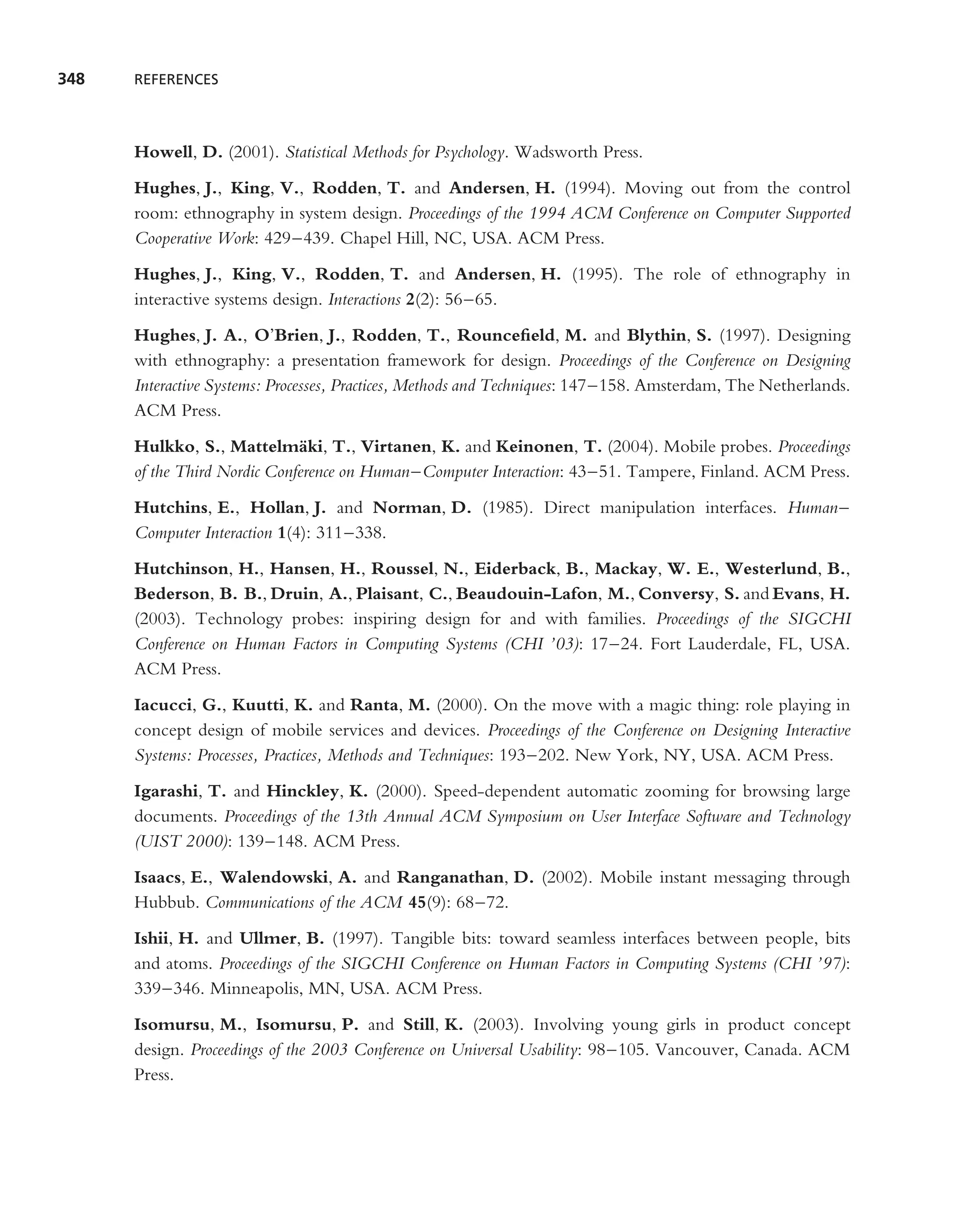 348   REFERENCES




      Howell, D. (2001). Statistical Methods for Psychology. Wadsworth Press.
      Hughes, J., King, V., Rodden, T. and Andersen, H. (1994). Moving out from the control
      room: ethnography in system design. Proceedings of the 1994 ACM Conference on Computer Supported
      Cooperative Work: 429–439. Chapel Hill, NC, USA. ACM Press.
      Hughes, J., King, V., Rodden, T. and Andersen, H. (1995). The role of ethnography in
      interactive systems design. Interactions 2(2): 56–65.
      Hughes, J. A., O’Brien, J., Rodden, T., Rounceﬁeld, M. and Blythin, S. (1997). Designing
      with ethnography: a presentation framework for design. Proceedings of the Conference on Designing
      Interactive Systems: Processes, Practices, Methods and Techniques: 147–158. Amsterdam, The Netherlands.
      ACM Press.
      Hulkko, S., Mattelm¨ ki, T., Virtanen, K. and Keinonen, T. (2004). Mobile probes. Proceedings
                              a
      of the Third Nordic Conference on Human–Computer Interaction: 43–51. Tampere, Finland. ACM Press.
      Hutchins, E., Hollan, J. and Norman, D. (1985). Direct manipulation interfaces. Human–
      Computer Interaction 1(4): 311–338.
      Hutchinson, H., Hansen, H., Roussel, N., Eiderback, B., Mackay, W. E., Westerlund, B.,
      Bederson, B. B., Druin, A., Plaisant, C., Beaudouin-Lafon, M., Conversy, S. and Evans, H.
      (2003). Technology probes: inspiring design for and with families. Proceedings of the SIGCHI
      Conference on Human Factors in Computing Systems (CHI ’03): 17–24. Fort Lauderdale, FL, USA.
      ACM Press.
      Iacucci, G., Kuutti, K. and Ranta, M. (2000). On the move with a magic thing: role playing in
      concept design of mobile services and devices. Proceedings of the Conference on Designing Interactive
      Systems: Processes, Practices, Methods and Techniques: 193–202. New York, NY, USA. ACM Press.
      Igarashi, T. and Hinckley, K. (2000). Speed-dependent automatic zooming for browsing large
      documents. Proceedings of the 13th Annual ACM Symposium on User Interface Software and Technology
      (UIST 2000): 139–148. ACM Press.
      Isaacs, E., Walendowski, A. and Ranganathan, D. (2002). Mobile instant messaging through
      Hubbub. Communications of the ACM 45(9): 68–72.
      Ishii, H. and Ullmer, B. (1997). Tangible bits: toward seamless interfaces between people, bits
      and atoms. Proceedings of the SIGCHI Conference on Human Factors in Computing Systems (CHI ’97):
      339–346. Minneapolis, MN, USA. ACM Press.
      Isomursu, M., Isomursu, P. and Still, K. (2003). Involving young girls in product concept
      design. Proceedings of the 2003 Conference on Universal Usability: 98–105. Vancouver, Canada. ACM
      Press.
 