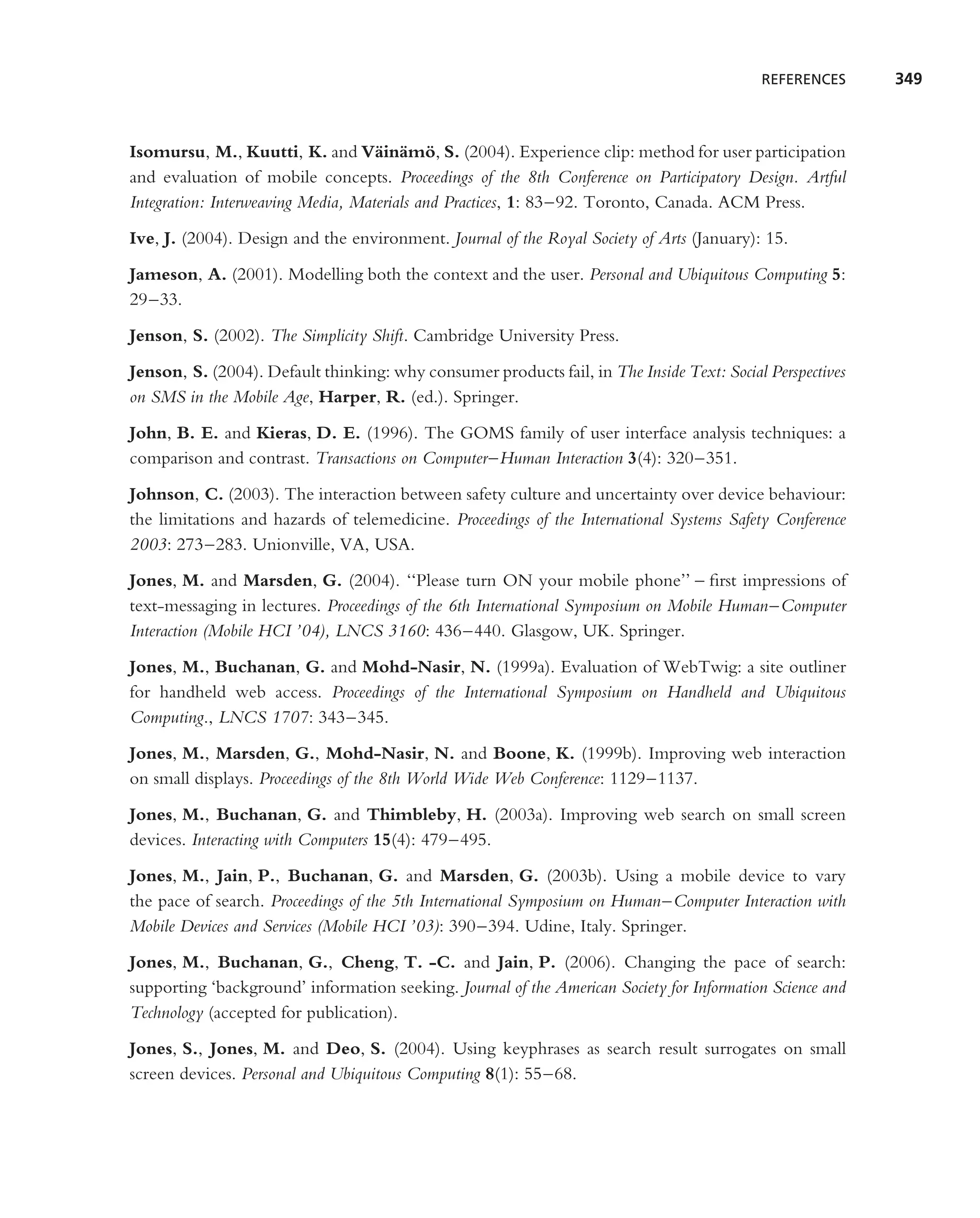 REFERENCES      349



Isomursu, M., Kuutti, K. and V¨ in¨ mo, S. (2004). Experience clip: method for user participation
                                    a a ¨
and evaluation of mobile concepts. Proceedings of the 8th Conference on Participatory Design. Artful
Integration: Interweaving Media, Materials and Practices, 1: 83–92. Toronto, Canada. ACM Press.
Ive, J. (2004). Design and the environment. Journal of the Royal Society of Arts (January): 15.
Jameson, A. (2001). Modelling both the context and the user. Personal and Ubiquitous Computing 5:
29–33.
Jenson, S. (2002). The Simplicity Shift. Cambridge University Press.
Jenson, S. (2004). Default thinking: why consumer products fail, in The Inside Text: Social Perspectives
on SMS in the Mobile Age, Harper, R. (ed.). Springer.
John, B. E. and Kieras, D. E. (1996). The GOMS family of user interface analysis techniques: a
comparison and contrast. Transactions on Computer–Human Interaction 3(4): 320–351.
Johnson, C. (2003). The interaction between safety culture and uncertainty over device behaviour:
the limitations and hazards of telemedicine. Proceedings of the International Systems Safety Conference
2003: 273–283. Unionville, VA, USA.
Jones, M. and Marsden, G. (2004). ‘‘Please turn ON your mobile phone’’ – ﬁrst impressions of
text-messaging in lectures. Proceedings of the 6th International Symposium on Mobile Human–Computer
Interaction (Mobile HCI ’04), LNCS 3160: 436–440. Glasgow, UK. Springer.
Jones, M., Buchanan, G. and Mohd-Nasir, N. (1999a). Evaluation of WebTwig: a site outliner
for handheld web access. Proceedings of the International Symposium on Handheld and Ubiquitous
Computing., LNCS 1707: 343–345.
Jones, M., Marsden, G., Mohd-Nasir, N. and Boone, K. (1999b). Improving web interaction
on small displays. Proceedings of the 8th World Wide Web Conference: 1129–1137.
Jones, M., Buchanan, G. and Thimbleby, H. (2003a). Improving web search on small screen
devices. Interacting with Computers 15(4): 479–495.
Jones, M., Jain, P., Buchanan, G. and Marsden, G. (2003b). Using a mobile device to vary
the pace of search. Proceedings of the 5th International Symposium on Human–Computer Interaction with
Mobile Devices and Services (Mobile HCI ’03): 390–394. Udine, Italy. Springer.
Jones, M., Buchanan, G., Cheng, T. -C. and Jain, P. (2006). Changing the pace of search:
supporting ‘background’ information seeking. Journal of the American Society for Information Science and
Technology (accepted for publication).
Jones, S., Jones, M. and Deo, S. (2004). Using keyphrases as search result surrogates on small
screen devices. Personal and Ubiquitous Computing 8(1): 55–68.
 