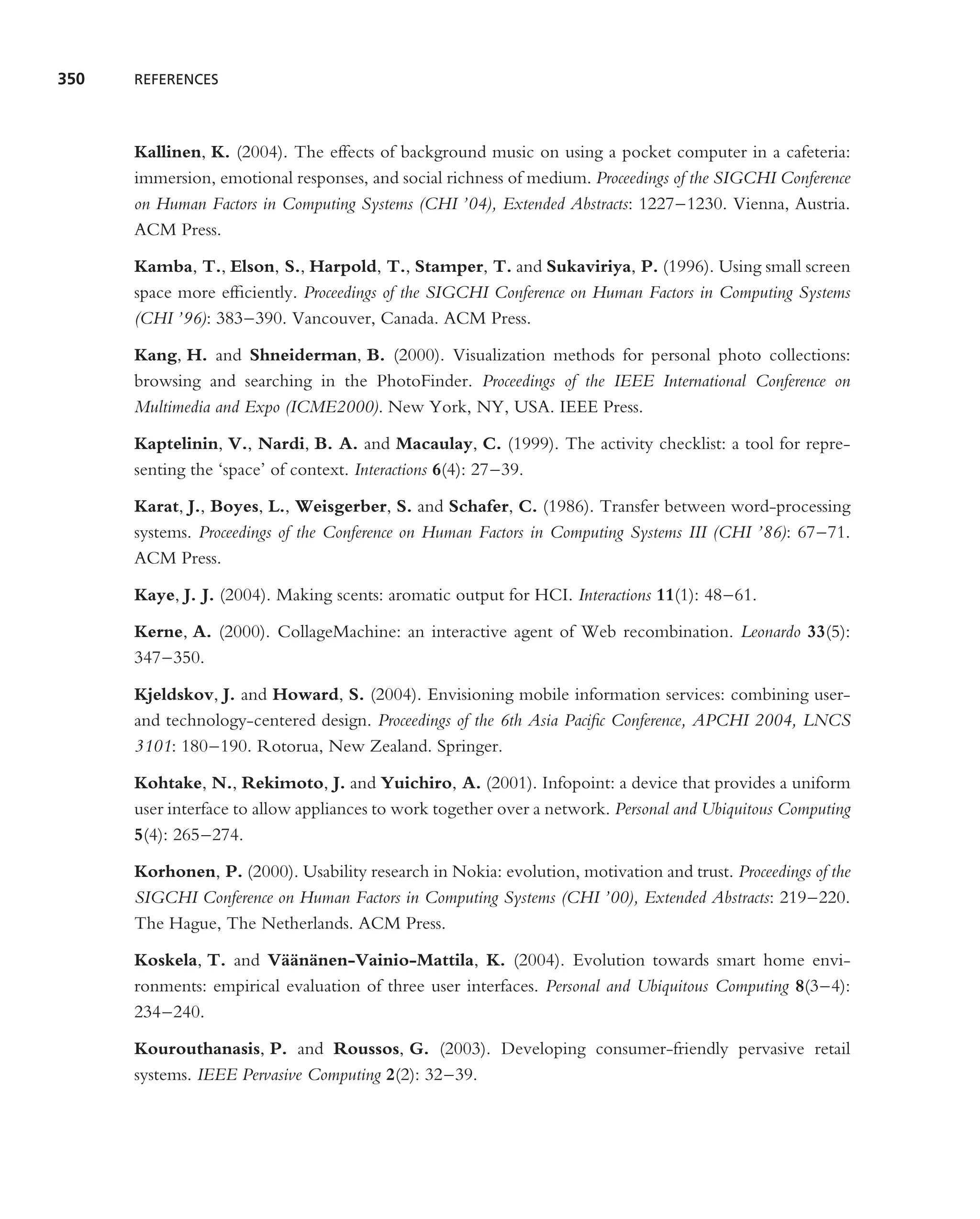 350   REFERENCES




      Kallinen, K. (2004). The effects of background music on using a pocket computer in a cafeteria:
      immersion, emotional responses, and social richness of medium. Proceedings of the SIGCHI Conference
      on Human Factors in Computing Systems (CHI ’04), Extended Abstracts: 1227–1230. Vienna, Austria.
      ACM Press.

      Kamba, T., Elson, S., Harpold, T., Stamper, T. and Sukaviriya, P. (1996). Using small screen
      space more efﬁciently. Proceedings of the SIGCHI Conference on Human Factors in Computing Systems
      (CHI ’96): 383–390. Vancouver, Canada. ACM Press.

      Kang, H. and Shneiderman, B. (2000). Visualization methods for personal photo collections:
      browsing and searching in the PhotoFinder. Proceedings of the IEEE International Conference on
      Multimedia and Expo (ICME2000). New York, NY, USA. IEEE Press.

      Kaptelinin, V., Nardi, B. A. and Macaulay, C. (1999). The activity checklist: a tool for repre-
      senting the ‘space’ of context. Interactions 6(4): 27–39.

      Karat, J., Boyes, L., Weisgerber, S. and Schafer, C. (1986). Transfer between word-processing
      systems. Proceedings of the Conference on Human Factors in Computing Systems III (CHI ’86): 67–71.
      ACM Press.

      Kaye, J. J. (2004). Making scents: aromatic output for HCI. Interactions 11(1): 48–61.

      Kerne, A. (2000). CollageMachine: an interactive agent of Web recombination. Leonardo 33(5):
      347–350.

      Kjeldskov, J. and Howard, S. (2004). Envisioning mobile information services: combining user-
      and technology-centered design. Proceedings of the 6th Asia Paciﬁc Conference, APCHI 2004, LNCS
      3101: 180–190. Rotorua, New Zealand. Springer.

      Kohtake, N., Rekimoto, J. and Yuichiro, A. (2001). Infopoint: a device that provides a uniform
      user interface to allow appliances to work together over a network. Personal and Ubiquitous Computing
      5(4): 265–274.

      Korhonen, P. (2000). Usability research in Nokia: evolution, motivation and trust. Proceedings of the
      SIGCHI Conference on Human Factors in Computing Systems (CHI ’00), Extended Abstracts: 219–220.
      The Hague, The Netherlands. ACM Press.

      Koskela, T. and V¨ an¨ nen-Vainio-Mattila, K. (2004). Evolution towards smart home envi-
                         a¨ a
      ronments: empirical evaluation of three user interfaces. Personal and Ubiquitous Computing 8(3–4):
      234–240.

      Kourouthanasis, P. and Roussos, G. (2003). Developing consumer-friendly pervasive retail
      systems. IEEE Pervasive Computing 2(2): 32–39.
 