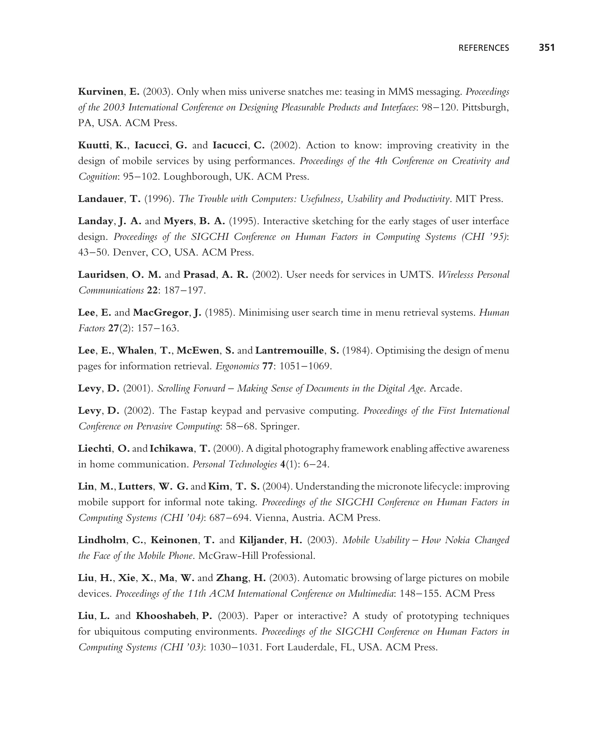 REFERENCES      351



Kurvinen, E. (2003). Only when miss universe snatches me: teasing in MMS messaging. Proceedings
of the 2003 International Conference on Designing Pleasurable Products and Interfaces: 98–120. Pittsburgh,
PA, USA. ACM Press.

Kuutti, K., Iacucci, G. and Iacucci, C. (2002). Action to know: improving creativity in the
design of mobile services by using performances. Proceedings of the 4th Conference on Creativity and
Cognition: 95–102. Loughborough, UK. ACM Press.

Landauer, T. (1996). The Trouble with Computers: Usefulness, Usability and Productivity. MIT Press.

Landay, J. A. and Myers, B. A. (1995). Interactive sketching for the early stages of user interface
design. Proceedings of the SIGCHI Conference on Human Factors in Computing Systems (CHI ’95):
43–50. Denver, CO, USA. ACM Press.

Lauridsen, O. M. and Prasad, A. R. (2002). User needs for services in UMTS. Wirelesss Personal
Communications 22: 187–197.

Lee, E. and MacGregor, J. (1985). Minimising user search time in menu retrieval systems. Human
Factors 27(2): 157–163.

Lee, E., Whalen, T., McEwen, S. and Lantremouille, S. (1984). Optimising the design of menu
pages for information retrieval. Ergonomics 77: 1051–1069.

Levy, D. (2001). Scrolling Forward – Making Sense of Documents in the Digital Age. Arcade.

Levy, D. (2002). The Fastap keypad and pervasive computing. Proceedings of the First International
Conference on Pervasive Computing: 58–68. Springer.

Liechti, O. and Ichikawa, T. (2000). A digital photography framework enabling affective awareness
in home communication. Personal Technologies 4(1): 6–24.

Lin, M., Lutters, W. G. and Kim, T. S. (2004). Understanding the micronote lifecycle: improving
mobile support for informal note taking. Proceedings of the SIGCHI Conference on Human Factors in
Computing Systems (CHI ’04): 687–694. Vienna, Austria. ACM Press.

Lindholm, C., Keinonen, T. and Kiljander, H. (2003). Mobile Usability – How Nokia Changed
the Face of the Mobile Phone. McGraw-Hill Professional.

Liu, H., Xie, X., Ma, W. and Zhang, H. (2003). Automatic browsing of large pictures on mobile
devices. Proceedings of the 11th ACM International Conference on Multimedia: 148–155. ACM Press

Liu, L. and Khooshabeh, P. (2003). Paper or interactive? A study of prototyping techniques
for ubiquitous computing environments. Proceedings of the SIGCHI Conference on Human Factors in
Computing Systems (CHI ’03): 1030–1031. Fort Lauderdale, FL, USA. ACM Press.
 
