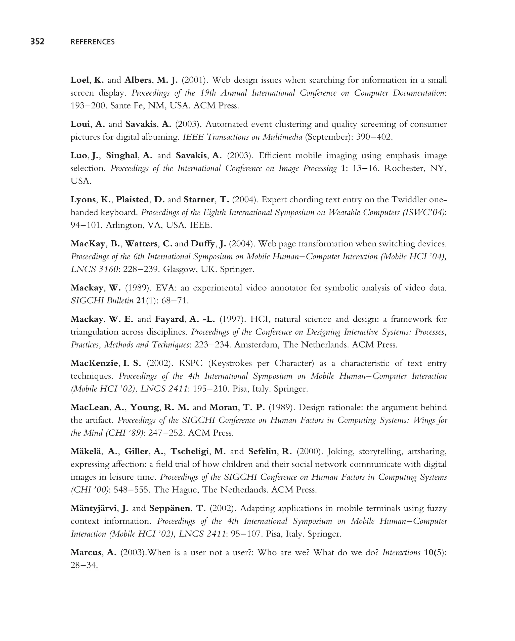 352   REFERENCES




      Loel, K. and Albers, M. J. (2001). Web design issues when searching for information in a small
      screen display. Proceedings of the 19th Annual International Conference on Computer Documentation:
      193–200. Sante Fe, NM, USA. ACM Press.
      Loui, A. and Savakis, A. (2003). Automated event clustering and quality screening of consumer
      pictures for digital albuming. IEEE Transactions on Multimedia (September): 390–402.
      Luo, J., Singhal, A. and Savakis, A. (2003). Efﬁcient mobile imaging using emphasis image
      selection. Proceedings of the International Conference on Image Processing 1: 13–16. Rochester, NY,
      USA.
      Lyons, K., Plaisted, D. and Starner, T. (2004). Expert chording text entry on the Twiddler one-
      handed keyboard. Proceedings of the Eighth International Symposium on Wearable Computers (ISWC’04):
      94–101. Arlington, VA, USA. IEEE.
      MacKay, B., Watters, C. and Duffy, J. (2004). Web page transformation when switching devices.
      Proceedings of the 6th International Symposium on Mobile Human–Computer Interaction (Mobile HCI ’04),
      LNCS 3160: 228–239. Glasgow, UK. Springer.
      Mackay, W. (1989). EVA: an experimental video annotator for symbolic analysis of video data.
      SIGCHI Bulletin 21(1): 68–71.
      Mackay, W. E. and Fayard, A. -L. (1997). HCI, natural science and design: a framework for
      triangulation across disciplines. Proceedings of the Conference on Designing Interactive Systems: Processes,
      Practices, Methods and Techniques: 223–234. Amsterdam, The Netherlands. ACM Press.
      MacKenzie, I. S. (2002). KSPC (Keystrokes per Character) as a characteristic of text entry
      techniques. Proceedings of the 4th International Symposium on Mobile Human–Computer Interaction
      (Mobile HCI ’02), LNCS 2411: 195–210. Pisa, Italy. Springer.
      MacLean, A., Young, R. M. and Moran, T. P. (1989). Design rationale: the argument behind
      the artifact. Proceedings of the SIGCHI Conference on Human Factors in Computing Systems: Wings for
      the Mind (CHI ’89): 247–252. ACM Press.
      M¨ kel¨ , A., Giller, A., Tscheligi, M. and Sefelin, R. (2000). Joking, storytelling, artsharing,
        a a
      expressing affection: a ﬁeld trial of how children and their social network communicate with digital
      images in leisure time. Proceedings of the SIGCHI Conference on Human Factors in Computing Systems
      (CHI ’00): 548–555. The Hague, The Netherlands. ACM Press.
      M¨ ntyj¨ rvi, J. and Sepp¨ nen, T. (2002). Adapting applications in mobile terminals using fuzzy
         a      a                a
      context information. Proceedings of the 4th International Symposium on Mobile Human–Computer
      Interaction (Mobile HCI ’02), LNCS 2411: 95–107. Pisa, Italy. Springer.
      Marcus, A. (2003).When is a user not a user?: Who are we? What do we do? Interactions 10(5):
      28–34.
 