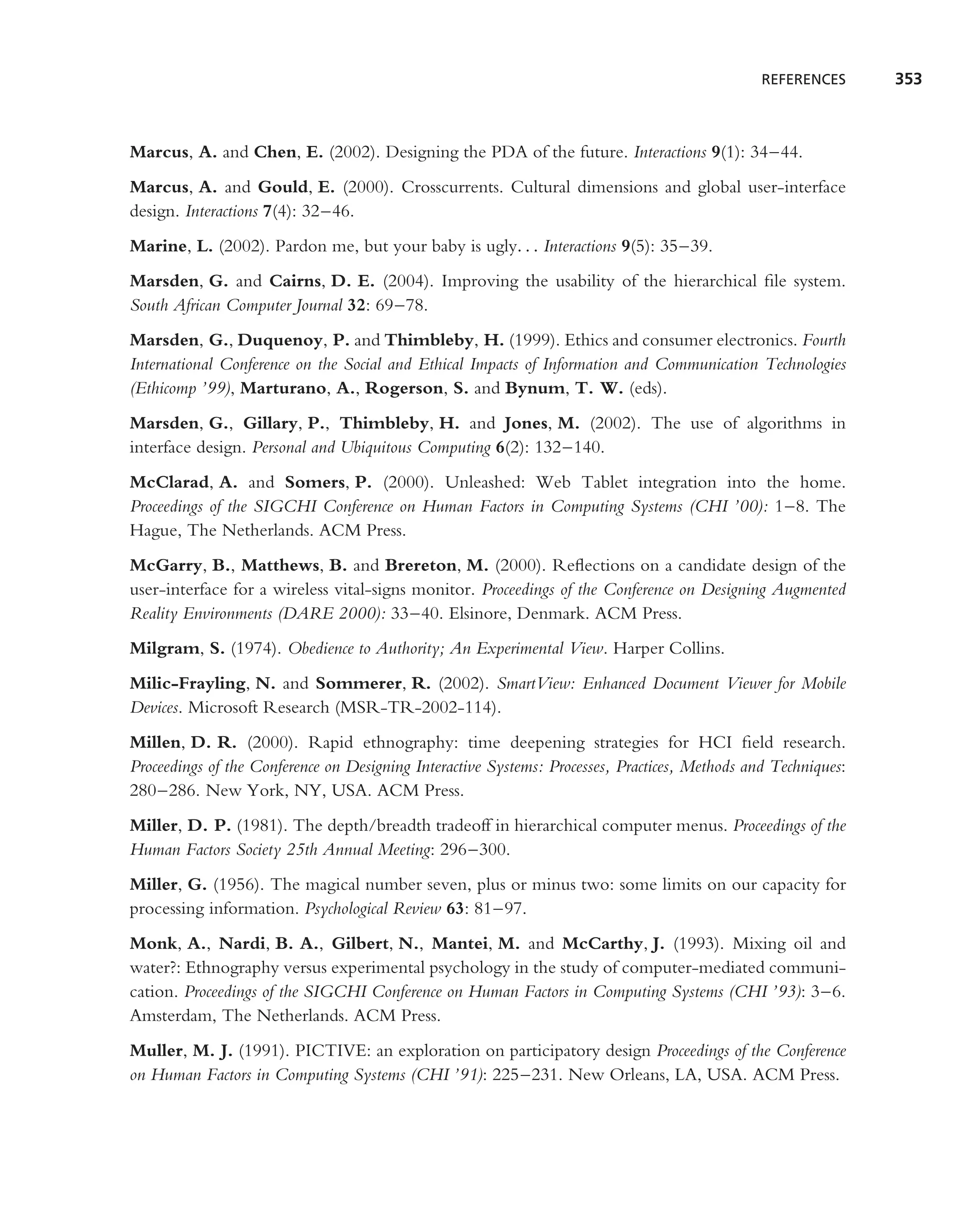 REFERENCES      353



Marcus, A. and Chen, E. (2002). Designing the PDA of the future. Interactions 9(1): 34–44.
Marcus, A. and Gould, E. (2000). Crosscurrents. Cultural dimensions and global user-interface
design. Interactions 7(4): 32–46.
Marine, L. (2002). Pardon me, but your baby is ugly. . . Interactions 9(5): 35–39.
Marsden, G. and Cairns, D. E. (2004). Improving the usability of the hierarchical ﬁle system.
South African Computer Journal 32: 69–78.
Marsden, G., Duquenoy, P. and Thimbleby, H. (1999). Ethics and consumer electronics. Fourth
International Conference on the Social and Ethical Impacts of Information and Communication Technologies
(Ethicomp ’99), Marturano, A., Rogerson, S. and Bynum, T. W. (eds).
Marsden, G., Gillary, P., Thimbleby, H. and Jones, M. (2002). The use of algorithms in
interface design. Personal and Ubiquitous Computing 6(2): 132–140.
McClarad, A. and Somers, P. (2000). Unleashed: Web Tablet integration into the home.
Proceedings of the SIGCHI Conference on Human Factors in Computing Systems (CHI ’00): 1–8. The
Hague, The Netherlands. ACM Press.
McGarry, B., Matthews, B. and Brereton, M. (2000). Reﬂections on a candidate design of the
user-interface for a wireless vital-signs monitor. Proceedings of the Conference on Designing Augmented
Reality Environments (DARE 2000): 33–40. Elsinore, Denmark. ACM Press.
Milgram, S. (1974). Obedience to Authority; An Experimental View. Harper Collins.
Milic-Frayling, N. and Sommerer, R. (2002). SmartView: Enhanced Document Viewer for Mobile
Devices. Microsoft Research (MSR-TR-2002-114).
Millen, D. R. (2000). Rapid ethnography: time deepening strategies for HCI ﬁeld research.
Proceedings of the Conference on Designing Interactive Systems: Processes, Practices, Methods and Techniques:
280–286. New York, NY, USA. ACM Press.
Miller, D. P. (1981). The depth/breadth tradeoff in hierarchical computer menus. Proceedings of the
Human Factors Society 25th Annual Meeting: 296–300.
Miller, G. (1956). The magical number seven, plus or minus two: some limits on our capacity for
processing information. Psychological Review 63: 81–97.
Monk, A., Nardi, B. A., Gilbert, N., Mantei, M. and McCarthy, J. (1993). Mixing oil and
water?: Ethnography versus experimental psychology in the study of computer-mediated communi-
cation. Proceedings of the SIGCHI Conference on Human Factors in Computing Systems (CHI ’93): 3–6.
Amsterdam, The Netherlands. ACM Press.
Muller, M. J. (1991). PICTIVE: an exploration on participatory design Proceedings of the Conference
on Human Factors in Computing Systems (CHI ’91): 225–231. New Orleans, LA, USA. ACM Press.
 