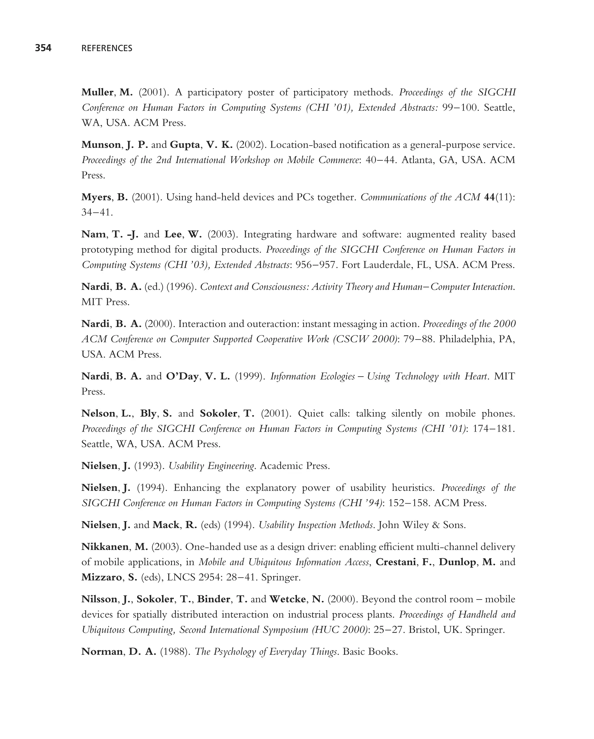 354   REFERENCES




      Muller, M. (2001). A participatory poster of participatory methods. Proceedings of the SIGCHI
      Conference on Human Factors in Computing Systems (CHI ’01), Extended Abstracts: 99–100. Seattle,
      WA, USA. ACM Press.
      Munson, J. P. and Gupta, V. K. (2002). Location-based notiﬁcation as a general-purpose service.
      Proceedings of the 2nd International Workshop on Mobile Commerce: 40–44. Atlanta, GA, USA. ACM
      Press.
      Myers, B. (2001). Using hand-held devices and PCs together. Communications of the ACM 44(11):
      34–41.
      Nam, T. -J. and Lee, W. (2003). Integrating hardware and software: augmented reality based
      prototyping method for digital products. Proceedings of the SIGCHI Conference on Human Factors in
      Computing Systems (CHI ’03), Extended Abstracts: 956–957. Fort Lauderdale, FL, USA. ACM Press.
      Nardi, B. A. (ed.) (1996). Context and Consciousness: Activity Theory and Human–Computer Interaction.
      MIT Press.
      Nardi, B. A. (2000). Interaction and outeraction: instant messaging in action. Proceedings of the 2000
      ACM Conference on Computer Supported Cooperative Work (CSCW 2000): 79–88. Philadelphia, PA,
      USA. ACM Press.
      Nardi, B. A. and O’Day, V. L. (1999). Information Ecologies – Using Technology with Heart. MIT
      Press.
      Nelson, L., Bly, S. and Sokoler, T. (2001). Quiet calls: talking silently on mobile phones.
      Proceedings of the SIGCHI Conference on Human Factors in Computing Systems (CHI ’01): 174–181.
      Seattle, WA, USA. ACM Press.
      Nielsen, J. (1993). Usability Engineering. Academic Press.
      Nielsen, J. (1994). Enhancing the explanatory power of usability heuristics. Proceedings of the
      SIGCHI Conference on Human Factors in Computing Systems (CHI ’94): 152–158. ACM Press.
      Nielsen, J. and Mack, R. (eds) (1994). Usability Inspection Methods. John Wiley & Sons.
      Nikkanen, M. (2003). One-handed use as a design driver: enabling efﬁcient multi-channel delivery
      of mobile applications, in Mobile and Ubiquitous Information Access, Crestani, F., Dunlop, M. and
      Mizzaro, S. (eds), LNCS 2954: 28–41. Springer.
      Nilsson, J., Sokoler, T., Binder, T. and Wetcke, N. (2000). Beyond the control room – mobile
      devices for spatially distributed interaction on industrial process plants. Proceedings of Handheld and
      Ubiquitous Computing, Second International Symposium (HUC 2000): 25–27. Bristol, UK. Springer.
      Norman, D. A. (1988). The Psychology of Everyday Things. Basic Books.
 