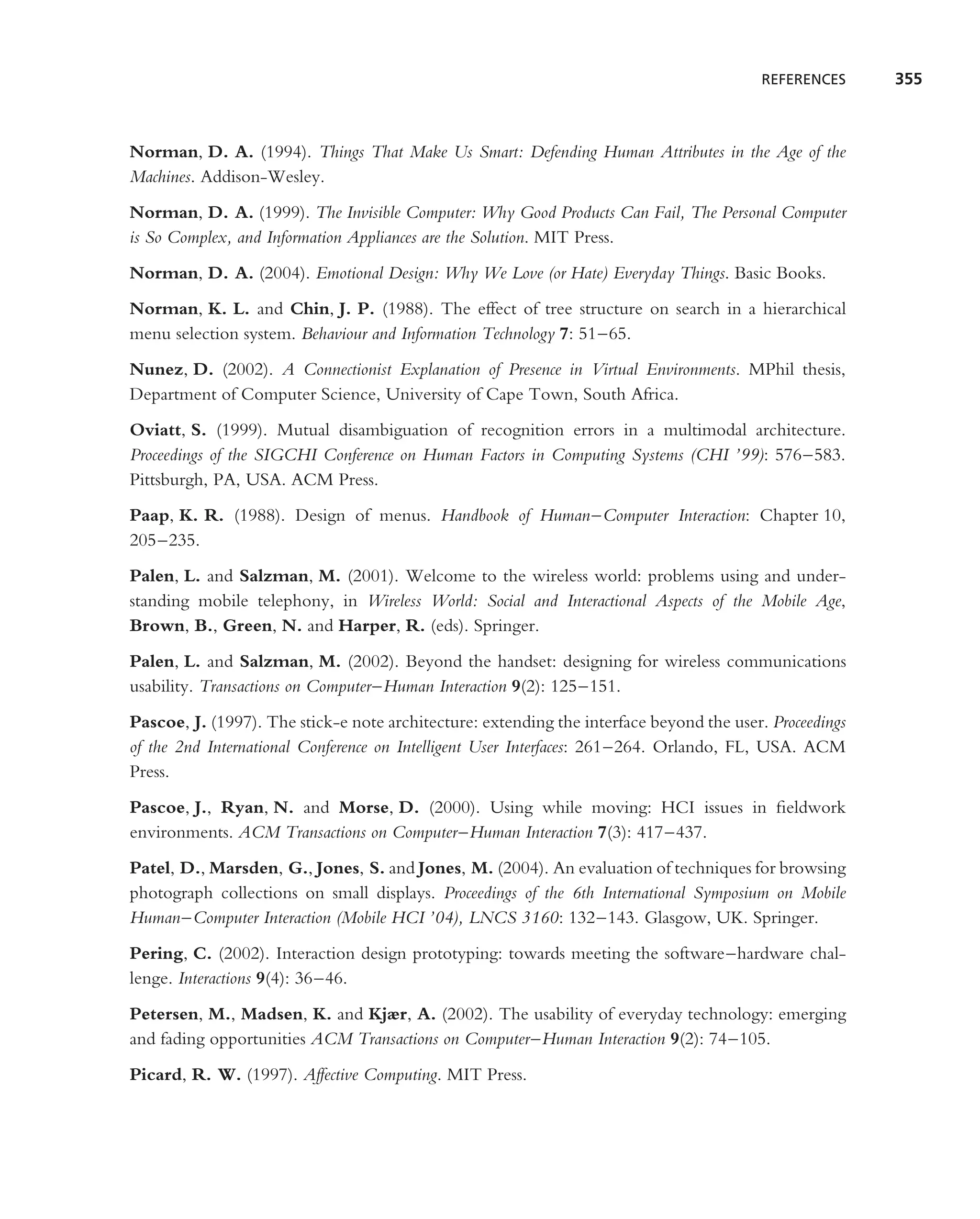 REFERENCES     355



Norman, D. A. (1994). Things That Make Us Smart: Defending Human Attributes in the Age of the
Machines. Addison-Wesley.
Norman, D. A. (1999). The Invisible Computer: Why Good Products Can Fail, The Personal Computer
is So Complex, and Information Appliances are the Solution. MIT Press.
Norman, D. A. (2004). Emotional Design: Why We Love (or Hate) Everyday Things. Basic Books.
Norman, K. L. and Chin, J. P. (1988). The effect of tree structure on search in a hierarchical
menu selection system. Behaviour and Information Technology 7: 51–65.
Nunez, D. (2002). A Connectionist Explanation of Presence in Virtual Environments. MPhil thesis,
Department of Computer Science, University of Cape Town, South Africa.
Oviatt, S. (1999). Mutual disambiguation of recognition errors in a multimodal architecture.
Proceedings of the SIGCHI Conference on Human Factors in Computing Systems (CHI ’99): 576–583.
Pittsburgh, PA, USA. ACM Press.
Paap, K. R. (1988). Design of menus. Handbook of Human–Computer Interaction: Chapter 10,
205–235.
Palen, L. and Salzman, M. (2001). Welcome to the wireless world: problems using and under-
standing mobile telephony, in Wireless World: Social and Interactional Aspects of the Mobile Age,
Brown, B., Green, N. and Harper, R. (eds). Springer.
Palen, L. and Salzman, M. (2002). Beyond the handset: designing for wireless communications
usability. Transactions on Computer–Human Interaction 9(2): 125–151.
Pascoe, J. (1997). The stick-e note architecture: extending the interface beyond the user. Proceedings
of the 2nd International Conference on Intelligent User Interfaces: 261–264. Orlando, FL, USA. ACM
Press.
Pascoe, J., Ryan, N. and Morse, D. (2000). Using while moving: HCI issues in ﬁeldwork
environments. ACM Transactions on Computer–Human Interaction 7(3): 417–437.
Patel, D., Marsden, G., Jones, S. and Jones, M. (2004). An evaluation of techniques for browsing
photograph collections on small displays. Proceedings of the 6th International Symposium on Mobile
Human–Computer Interaction (Mobile HCI ’04), LNCS 3160: 132–143. Glasgow, UK. Springer.
Pering, C. (2002). Interaction design prototyping: towards meeting the software–hardware chal-
lenge. Interactions 9(4): 36–46.
Petersen, M., Madsen, K. and Kjær, A. (2002). The usability of everyday technology: emerging
and fading opportunities ACM Transactions on Computer–Human Interaction 9(2): 74–105.
Picard, R. W. (1997). Affective Computing. MIT Press.
 
