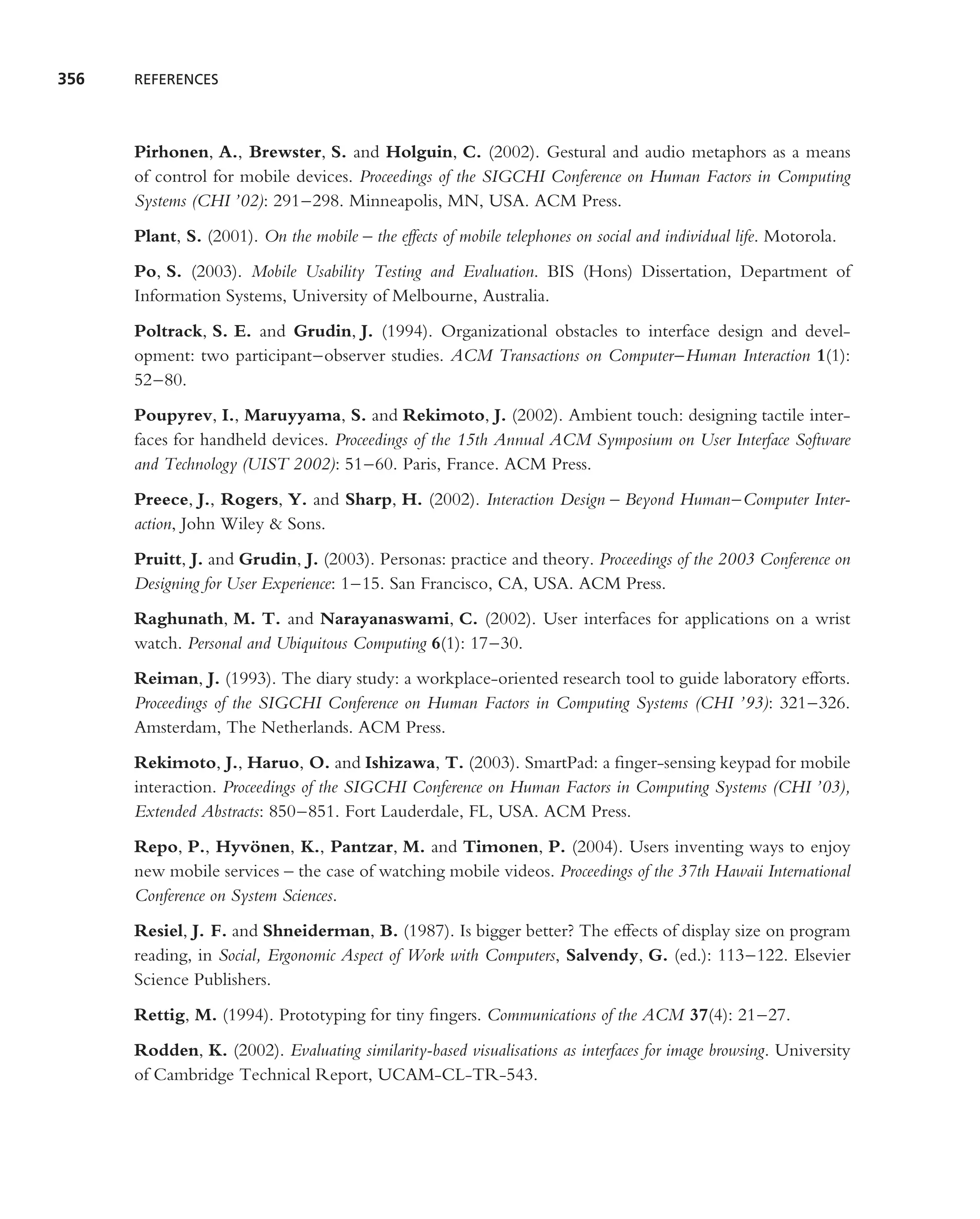 356   REFERENCES




      Pirhonen, A., Brewster, S. and Holguin, C. (2002). Gestural and audio metaphors as a means
      of control for mobile devices. Proceedings of the SIGCHI Conference on Human Factors in Computing
      Systems (CHI ’02): 291–298. Minneapolis, MN, USA. ACM Press.
      Plant, S. (2001). On the mobile – the effects of mobile telephones on social and individual life. Motorola.
      Po, S. (2003). Mobile Usability Testing and Evaluation. BIS (Hons) Dissertation, Department of
      Information Systems, University of Melbourne, Australia.
      Poltrack, S. E. and Grudin, J. (1994). Organizational obstacles to interface design and devel-
      opment: two participant–observer studies. ACM Transactions on Computer–Human Interaction 1(1):
      52–80.
      Poupyrev, I., Maruyyama, S. and Rekimoto, J. (2002). Ambient touch: designing tactile inter-
      faces for handheld devices. Proceedings of the 15th Annual ACM Symposium on User Interface Software
      and Technology (UIST 2002): 51–60. Paris, France. ACM Press.
      Preece, J., Rogers, Y. and Sharp, H. (2002). Interaction Design – Beyond Human–Computer Inter-
      action, John Wiley & Sons.
      Pruitt, J. and Grudin, J. (2003). Personas: practice and theory. Proceedings of the 2003 Conference on
      Designing for User Experience: 1–15. San Francisco, CA, USA. ACM Press.
      Raghunath, M. T. and Narayanaswami, C. (2002). User interfaces for applications on a wrist
      watch. Personal and Ubiquitous Computing 6(1): 17–30.
      Reiman, J. (1993). The diary study: a workplace-oriented research tool to guide laboratory efforts.
      Proceedings of the SIGCHI Conference on Human Factors in Computing Systems (CHI ’93): 321–326.
      Amsterdam, The Netherlands. ACM Press.
      Rekimoto, J., Haruo, O. and Ishizawa, T. (2003). SmartPad: a ﬁnger-sensing keypad for mobile
      interaction. Proceedings of the SIGCHI Conference on Human Factors in Computing Systems (CHI ’03),
      Extended Abstracts: 850–851. Fort Lauderdale, FL, USA. ACM Press.
      Repo, P., Hyvonen, K., Pantzar, M. and Timonen, P. (2004). Users inventing ways to enjoy
                       ¨
      new mobile services – the case of watching mobile videos. Proceedings of the 37th Hawaii International
      Conference on System Sciences.
      Resiel, J. F. and Shneiderman, B. (1987). Is bigger better? The effects of display size on program
      reading, in Social, Ergonomic Aspect of Work with Computers, Salvendy, G. (ed.): 113–122. Elsevier
      Science Publishers.
      Rettig, M. (1994). Prototyping for tiny ﬁngers. Communications of the ACM 37(4): 21–27.
      Rodden, K. (2002). Evaluating similarity-based visualisations as interfaces for image browsing. University
      of Cambridge Technical Report, UCAM-CL-TR-543.
 